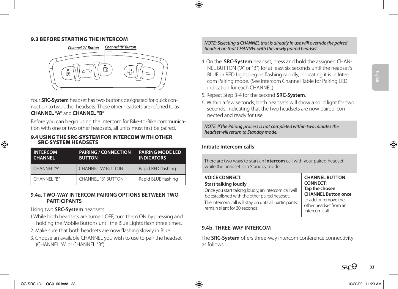 English339.3 BEFORE STARTING THE INTERCOMChannel “A“ Button Channel “B“ ButtonYour SRC-System headset has two buttons designated for quick con-nection to two other headsets. These other headsets are referred to as CHANNEL “A” and CHANNEL “B”.Before you can begin using the intercom for Bike-to-Bike communica-tion with one or two other headsets, all units must rst be paired. 9.4 USING THE SRC-SySTEM FOR INTERCOM WITH OTHER SRC-SySTEM HEADSETSINTERCOM CHANNELPAIRING / CONNECTION BUTTONPAIRING MODE LED INDICATORSCHANNEL “A” CHANNEL “A” BUTTON Rapid RED ashingCHANNEL “B” CHANNEL “B” BUTTON Rapid BLUE ashing9.4a. TWO-WAY INTERCOM PAIRING OPTIONS BETWEEN TWO PARTICIPANTS Using two SRC-System headsets 1.While both headsets are turned OFF, turn them ON by pressing and holding the Mobile Buttons until the Blue Lights ash three times.2. Make sure that both headsets are now ashing slowly in Blue. 3. Choose an available CHANNEL you wish to use to pair the headset (CHANNEL “A” or CHANNEL “B”).NOTE: Selecting a CHANNEL that is already in use will override the paired headset on that CHANNEL with the newly paired headset.4. On the SRC-System headset, press and hold the assigned CHAN-NEL BUTTON (“A” or “B”) for at least six seconds until the headset’s BLUE or RED Light begins ashing rapidly, indicating it is in Inter-com Pairing mode. (See Intercom Channel Table for Pairing LED indication for each CHANNEL)5. Repeat Step 3-4 for the second SRC-System.6. Within a few seconds, both headsets will show a solid light for two seconds, indicating that the two headsets are now paired, con-nected and ready for use.NOTE: If the Pairing process is not completed within two minutes the headset will return to Standby mode.Initiate Intercom callsThere are two ways to start an Intercom call with your paired headset while the headset is in Standby mode:VOICE CONNECT:Start talking loudlyOnce you start talking loudly, an Intercom call will be established with the other paired headset. The Intercom call will stay on until all participants remain silent for 30 seconds.CHANNEL BUTTON CONNECT:Tap the chosen CHANNEL Button once to add or remove the other headset from an Intercom call.9.4b. THREE-WAY INTERCOMThe SRC-System oers three-way intercom conference connectivity as follows:QG SRC 131 - QG0160.indd   33 10/20/09   11:29 AM