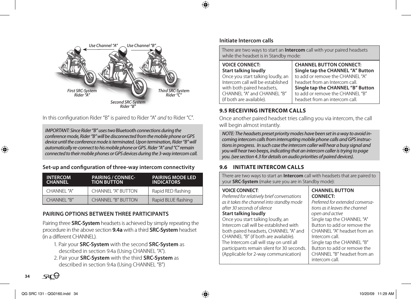 34First SRC-SystemRider “A”Third SRC-SystemRider “C”Second SRC-SystemRider “B”Use Channel “B”Use Channel “A”In this conguration Rider “B” is paired to Rider “A” and to Rider “C”.IMPORTANT: Since Rider “B” uses two Bluetooth connections during the conference mode, Rider “B” will be disconnected from the mobile phone or GPS device until the conference mode is terminated. Upon termination, Rider “B” will automatically re-connect to his mobile phone or GPS. Rider “A” and “C” remain connected to their mobile phones or GPS devices during the 3-way intercom call.Set-up and conguration of three-way intercom connectivityINTERCOM CHANNEL PAIRING / CONNEC-TION BUTTON PAIRING MODE LED INDICATORSCHANNEL “A” CHANNEL “A” BUTTON Rapid RED ashingCHANNEL “B” CHANNEL “B” BUTTON Rapid BLUE ashingPAIRING OPTIONS BETWEEN THREE PARTICIPANTS Pairing three SRC-System headsets is achieved by simply repeating the procedure in the above section 9.4a with a third SRC-System headset (in a dierent CHANNEL).1. Pair your SRC-System with the second SRC-System as described in section 9.4a (Using CHANNEL “A”).2. Pair your SRC-System with the third SRC-System as described in section 9.4a (Using CHANNEL “B”)Initiate Intercom callsThere are two ways to start an Intercom call with your paired headsets while the headset is in Standby mode:VOICE CONNECT:Start talking loudlyOnce you start talking loudly, an Intercom call will be established with both paired headsets, CHANNEL “A” and CHANNEL “B” (if both are available). CHANNEL BUTTON CONNECT:Single tap the CHANNEL “A” Button to add or remove the CHANNEL “A” headset from an Intercom call.Single tap the CHANNEL “B” Button to add or remove the CHANNEL “B” headset from an intercom call.9.5 RECEIVING INTERCOM CALLSOnce another paired headset tries calling you via intercom, the call will begin almost instantly.NOTE: The headsets preset priority modes have been set in a way to avoid in-coming intercom calls from interrupting mobile phone calls and GPS instruc-tions in progress.  In such case the intercom caller will hear a busy signal and you will hear two beeps, indicating that an intercom caller is trying to page you. (see section 4.3 for details on audio priorities of paired devices).9.6  INITIATE INTERCOM CALLSThere are two ways to start an Intercom call with headsets that are paired to your SRC-System (make sure you are in Standby mode):VOICE CONNECT:Preferred for relatively brief conversations as it takes the channel into standby mode after 30 seconds of silenceStart talking loudlyOnce you start talking loudly, an Intercom call will be established with both paired headsets, CHANNEL “A” and CHANNEL “B” (if both are available). The Intercom call will stay on until all participants remain silent for 30 seconds. (Applicable for 2-way communication)CHANNEL BUTTON CONNECT:Preferred for extended conversa-tions as it leaves the channel open and active Single tap the CHANNEL “A” Button to add or remove the CHANNEL “A” headset from an Intercom call.Single tap the CHANNEL “B” Button to add or remove the CHANNEL “B” headset from an intercom call.QG SRC 131 - QG0160.indd   34 10/20/09   11:29 AM