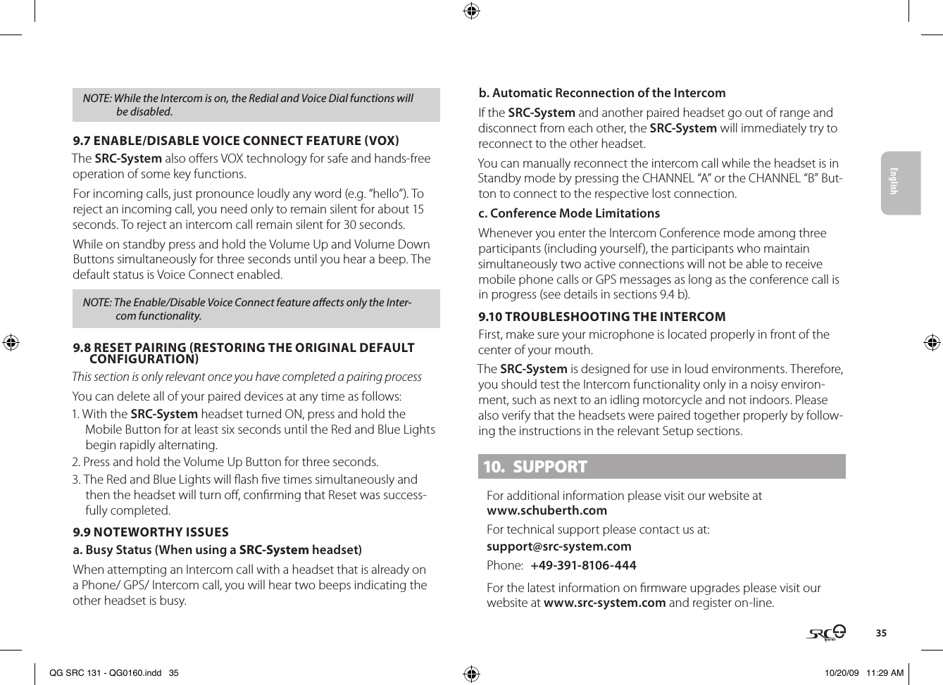 English35NOTE: While the Intercom is on, the Redial and Voice Dial functions will be disabled.9.7 ENABLE/DISABLE VOICE CONNECT FEATURE VOXThe SRC-System also oers VOX technology for safe and hands-free operation of some key functions.For incoming calls, just pronounce loudly any word (e.g. “hello”). To reject an incoming call, you need only to remain silent for about 15 seconds. To reject an intercom call remain silent for 30 seconds.While on standby press and hold the Volume Up and Volume Down Buttons simultaneously for three seconds until you hear a beep. The default status is Voice Connect enabled.NOTE: The Enable/Disable Voice Connect feature aects only the Inter-com functionality.9.8 RESET PAIRING RESTORING THE ORIGINAL DEFAULT CONFIGURATIONThis section is only relevant once you have completed a pairing processYou can delete all of your paired devices at any time as follows:1. With the SRC-System headset turned ON, press and hold the Mobile Button for at least six seconds until the Red and Blue Lights begin rapidly alternating.2. Press and hold the Volume Up Button for three seconds.3. The Red and Blue Lights will ash ve times simultaneously and then the headset will turn o, conrming that Reset was success-fully completed.9.9 NOTEWORTHY ISSUES a. Busy Status (When using a SRC-System headset)When attempting an Intercom call with a headset that is already on a Phone/ GPS/ Intercom call, you will hear two beeps indicating the other headset is busy.b. Automatic Reconnection of the IntercomIf the SRC-System and another paired headset go out of range and disconnect from each other, the SRC-System will immediately try to reconnect to the other headset.You can manually reconnect the intercom call while the headset is in Standby mode by pressing the CHANNEL “A” or the CHANNEL “B” But-ton to connect to the respective lost connection. c. Conference Mode LimitationsWhenever you enter the Intercom Conference mode among three participants (including yourself), the participants who maintain simultaneously two active connections will not be able to receive mobile phone calls or GPS messages as long as the conference call is in progress (see details in sections 9.4 b).9.10 TROUBLESHOOTING THE INTERCOMFirst, make sure your microphone is located properly in front of the center of your mouth.The SRC-System is designed for use in loud environments. Therefore, you should test the Intercom functionality only in a noisy environ-ment, such as next to an idling motorcycle and not indoors. Please also verify that the headsets were paired together properly by follow-ing the instructions in the relevant Setup sections.10.  SUPPORTFor additional information please visit our website atwww.schuberth.comFor technical support please contact us at: support@src-system.comPhone:  +49-391-8106-444For the latest information on rmware upgrades please visit our website at www.src-system.com and register on-line. QG SRC 131 - QG0160.indd   35 10/20/09   11:29 AM