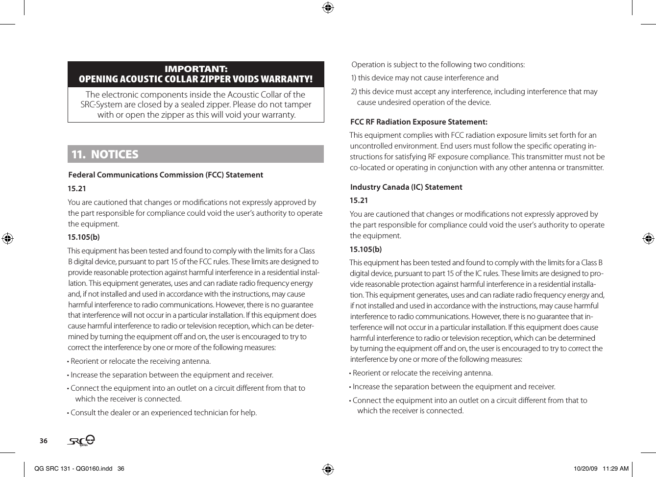 36IMPORTANT: OPENING AcOustIc cOllAr ZIPPEr VOIDs WArrANtY!The electronic components inside the Acoustic Collar of the SRC-System are closed by a sealed zipper. Please do not tamper with or open the zipper as this will void your warranty.11.  NOTICESFederal Communications Commission (FCC) Statement15.21You are cautioned that changes or modications not expressly approved by the part responsible for compliance could void the user’s authority to operate the equipment.15.105(b)This equipment has been tested and found to comply with the limits for a Class B digital device, pursuant to part 15 of the FCC rules. These limits are designed to provide reasonable protection against harmful interference in a residential instal-lation. This equipment generates, uses and can radiate radio frequency energy and, if not installed and used in accordance with the instructions, may cause harmful interference to radio communications. However, there is no guarantee that interference will not occur in a particular installation. If this equipment does cause harmful interference to radio or television reception, which can be deter-mined by turning the equipment o and on, the user is encouraged to try to correct the interference by one or more of the following measures:• Reorient or relocate the receiving antenna.• Increase the separation between the equipment and receiver.• Connect the equipment into an outlet on a circuit dierent from that to which the receiver is connected.• Consult the dealer or an experienced technician for help.Operation is subject to the following two conditions:1) this device may not cause interference and2) this device must accept any interference, including interference that may cause undesired operation of the device.FCC RF Radiation Exposure Statement:This equipment complies with FCC radiation exposure limits set forth for an uncontrolled environment. End users must follow the specic operating in-structions for satisfying RF exposure compliance. This transmitter must not be co-located or operating in conjunction with any other antenna or transmitter.Industry Canada (IC) Statement15.21You are cautioned that changes or modications not expressly approved by the part responsible for compliance could void the user’s authority to operate the equipment.15.105(b)This equipment has been tested and found to comply with the limits for a Class B digital device, pursuant to part 15 of the IC rules. These limits are designed to pro-vide reasonable protection against harmful interference in a residential installa-tion. This equipment generates, uses and can radiate radio frequency energy and, if not installed and used in accordance with the instructions, may cause harmful interference to radio communications. However, there is no guarantee that in-terference will not occur in a particular installation. If this equipment does cause harmful interference to radio or television reception, which can be determined by turning the equipment o and on, the user is encouraged to try to correct the interference by one or more of the following measures:• Reorient or relocate the receiving antenna.• Increase the separation between the equipment and receiver.• Connect the equipment into an outlet on a circuit dierent from that to which the receiver is connected.QG SRC 131 - QG0160.indd   36 10/20/09   11:29 AM