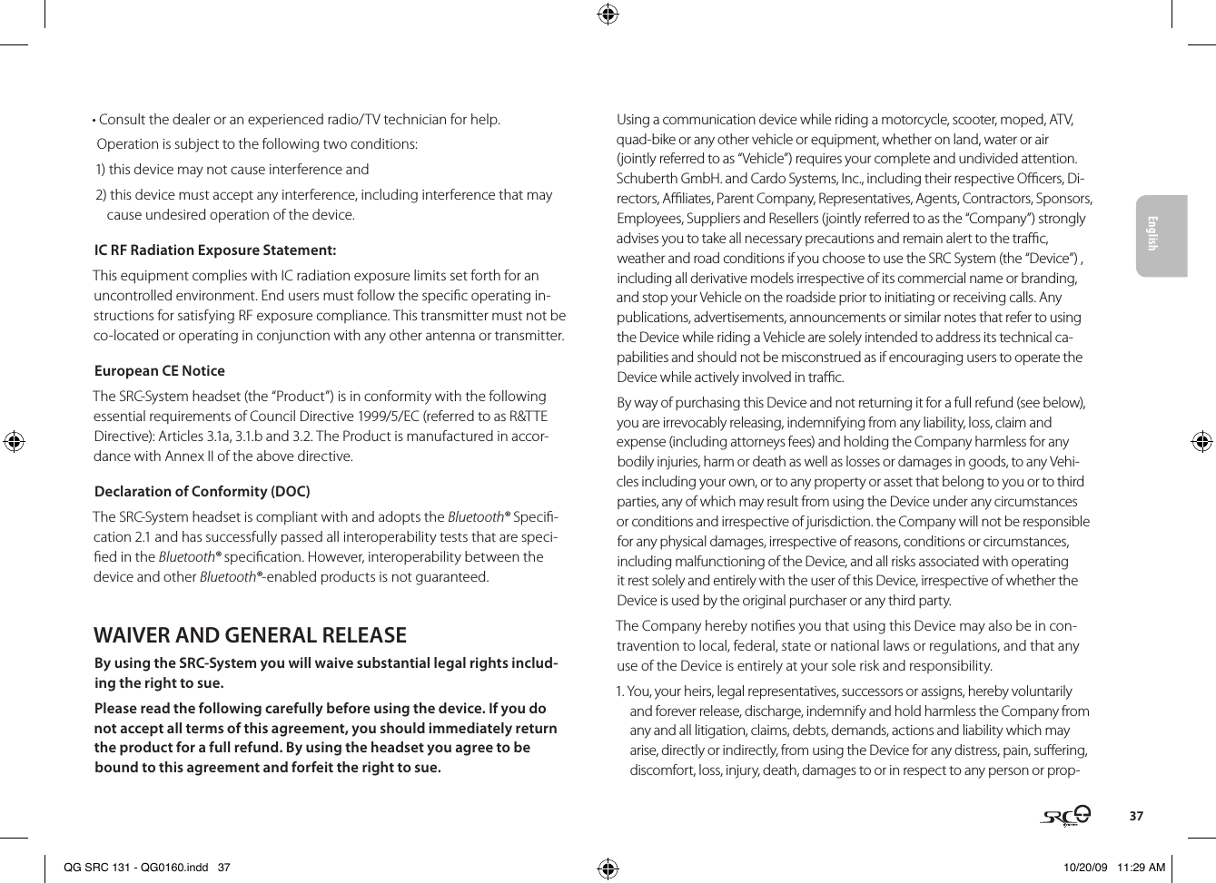English37• Consult the dealer or an experienced radio/TV technician for help.Operation is subject to the following two conditions:1) this device may not cause interference and2) this device must accept any interference, including interference that may cause undesired operation of the device.IC RF Radiation Exposure Statement:This equipment complies with IC radiation exposure limits set forth for an uncontrolled environment. End users must follow the specic operating in-structions for satisfying RF exposure compliance. This transmitter must not be co-located or operating in conjunction with any other antenna or transmitter.European CE NoticeThe SRC-System headset (the “Product”) is in conformity with the following essential requirements of Council Directive 1999/5/EC (referred to as R&amp;TTE Directive): Articles 3.1a, 3.1.b and 3.2. The Product is manufactured in accor-dance with Annex II of the above directive.Declaration of Conformity (DOC)The SRC-System headset is compliant with and adopts the Bluetooth® Speci-cation 2.1 and has successfully passed all interoperability tests that are speci-ed in the Bluetooth® specication. However, interoperability between the device and other Bluetooth®-enabled products is not guaranteed.WAIVER AND GENERAL RELEASEBy using the SRC-System you will waive substantial legal rights includ-ing the right to sue.Please read the following carefully before using the device. If you do not accept all terms of this agreement, you should immediately return the product for a full refund. By using the headset you agree to be bound to this agreement and forfeit the right to sue.Using a communication device while riding a motorcycle, scooter, moped, ATV, quad-bike or any other vehicle or equipment, whether on land, water or air (jointly referred to as “Vehicle”) requires your complete and undivided attention. Schuberth GmbH. and Cardo Systems, Inc., including their respective Ocers, Di-rectors, Aliates, Parent Company, Representatives, Agents, Contractors, Sponsors, Employees, Suppliers and Resellers (jointly referred to as the “Company”) strongly advises you to take all necessary precautions and remain alert to the trac, weather and road conditions if you choose to use the SRC System (the “Device”) , including all derivative models irrespective of its commercial name or branding, and stop your Vehicle on the roadside prior to initiating or receiving calls. Any publications, advertisements, announcements or similar notes that refer to using the Device while riding a Vehicle are solely intended to address its technical ca-pabilities and should not be misconstrued as if encouraging users to operate the Device while actively involved in trac.By way of purchasing this Device and not returning it for a full refund (see below), you are irrevocably releasing, indemnifying from any liability, loss, claim and expense (including attorneys fees) and holding the Company harmless for any bodily injuries, harm or death as well as losses or damages in goods, to any Vehi-cles including your own, or to any property or asset that belong to you or to third parties, any of which may result from using the Device under any circumstances or conditions and irrespective of jurisdiction. the Company will not be responsible for any physical damages, irrespective of reasons, conditions or circumstances, including malfunctioning of the Device, and all risks associated with operating it rest solely and entirely with the user of this Device, irrespective of whether the Device is used by the original purchaser or any third party.The Company hereby noties you that using this Device may also be in con-travention to local, federal, state or national laws or regulations, and that any use of the Device is entirely at your sole risk and responsibility.1. You, your heirs, legal representatives, successors or assigns, hereby voluntarily and forever release, discharge, indemnify and hold harmless the Company from any and all litigation, claims, debts, demands, actions and liability which may arise, directly or indirectly, from using the Device for any distress, pain, suering, discomfort, loss, injury, death, damages to or in respect to any person or prop-QG SRC 131 - QG0160.indd   37 10/20/09   11:29 AM