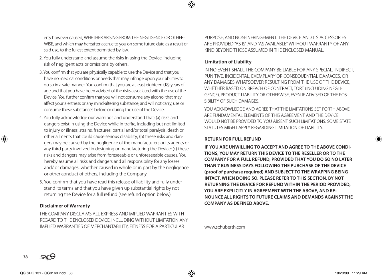 38erty however caused, WHETHER ARISING FROM THE NEGLIGENCE OR OTHER-WISE, and which may hereafter accrue to you on some future date as a result of said use, to the fullest extent permitted by law.2. You fully understand and assume the risks in using the Device, including risk of negligent acts or omissions by others.3. You conrm that you are physically capable to use the Device and that you have no medical conditions or needs that may infringe upon your abilities to do so in a safe manner. You conrm that you are at least eighteen (18) years of age and that you have been advised of the risks associated with the use of the Device. You further conrm that you will not consume any alcohol that may aect your alertness or any mind-altering substance, and will not carry, use or consume these substances before or during the use of the Device.4. You fully acknowledge our warnings and understand that: (a) risks and dangers exist in using the Device while in trac, including but not limited to injury or illness, strains, fractures, partial and/or total paralysis, death or other ailments that could cause serious disability; (b) these risks and dan-gers may be caused by the negligence of the manufacturers or its agents or any third party involved in designing or manufacturing the Device; (c) these risks and dangers may arise from foreseeable or unforeseeable causes. You hereby assume all risks and dangers and all responsibility for any losses and/ or damages, whether caused in whole or in part by the negligence or other conduct of others, including the Company.5. You conrm that you have read this release of liability and fully under-stand its terms and that you have given up substantial rights by not returning the Device for a full refund (see refund option below).Disclaimer of WarrantyTHE COMPANY DISCLAIMS ALL EXPRESS AND IMPLIED WARRANTIES WITH REGARD TO THE ENCLOSED DEVICE, INCLUDING WITHOUT LIMITATION ANY IMPLIED WARRANTIES OF MERCHANTABILITY, FITNESS FOR A PARTICULAR PURPOSE, AND NON-INFRINGEMENT. THE DEVICE AND ITS ACCESSORIES ARE PROVIDED “AS IS” AND “AS AVAILABLE” WITHOUT WARRANTY OF ANY KIND BEYOND THOSE ASSUMED IN THE ENCLOSED MANUAL.Limitation of LiabilityIN NO EVENT SHALL THE COMPANY BE LIABLE FOR ANY SPECIAL, INDIRECT, PUNITIVE, INCIDENTAL, EXEMPLARY OR CONSEQUENTIAL DAMAGES, OR ANY DAMAGES WHATSOEVER RESULTING FROM THE USE OF THE DEVICE, WHETHER BASED ON BREACH OF CONTRACT, TORT (INCLUDING NEGLI-GENCE), PRODUCT LIABILITY OR OTHERWISE, EVEN IF ADVISED OF THE POS-SIBILITY OF SUCH DAMAGES.YOU ACKNOWLEDGE AND AGREE THAT THE LIMITATIONS SET FORTH ABOVE ARE FUNDAMENTAL ELEMENTS OF THIS AGREEMENT AND THE DEVICE WOULD NOT BE PROVIDED TO YOU ABSENT SUCH LIMITATIONS. SOME STATE STATUTES MIGHT APPLY REGARDING LIMITATION OF LIABILITY.RETURN FOR FULL REFUNDIF YOU ARE UNWILLING TO ACCEPT AND AGREE TO THE ABOVE CONDI-TIONS, YOU MAY RETURN THIS DEVICE TO THE RESELLER OR TO THE COMPANY FOR A FULL REFUND, PROVIDED THAT YOU DO SO NO LATER THAN 7 BUSINESS DAYS FOLLOWING THE PURCHASE OF THE DEVICE (proof of purchase required) AND SUBJECT TO THE WRAPPING BEING INTACT. WHEN DOING SO, PLEASE REFER TO THIS SECTION. BY NOT RETURNING THE DEVICE FOR REFUND WITHIN THE PERIOD PROVIDED, YOU ARE EXPLICITLY IN AGREEMENT WITH THE ABOVE, AND RE-NOUNCE ALL RIGHTS TO FUTURE CLAIMS AND DEMANDS AGAINST THE COMPANY AS DEFINED ABOVE.www.schuberth.comQG SRC 131 - QG0160.indd   38 10/20/09   11:29 AM