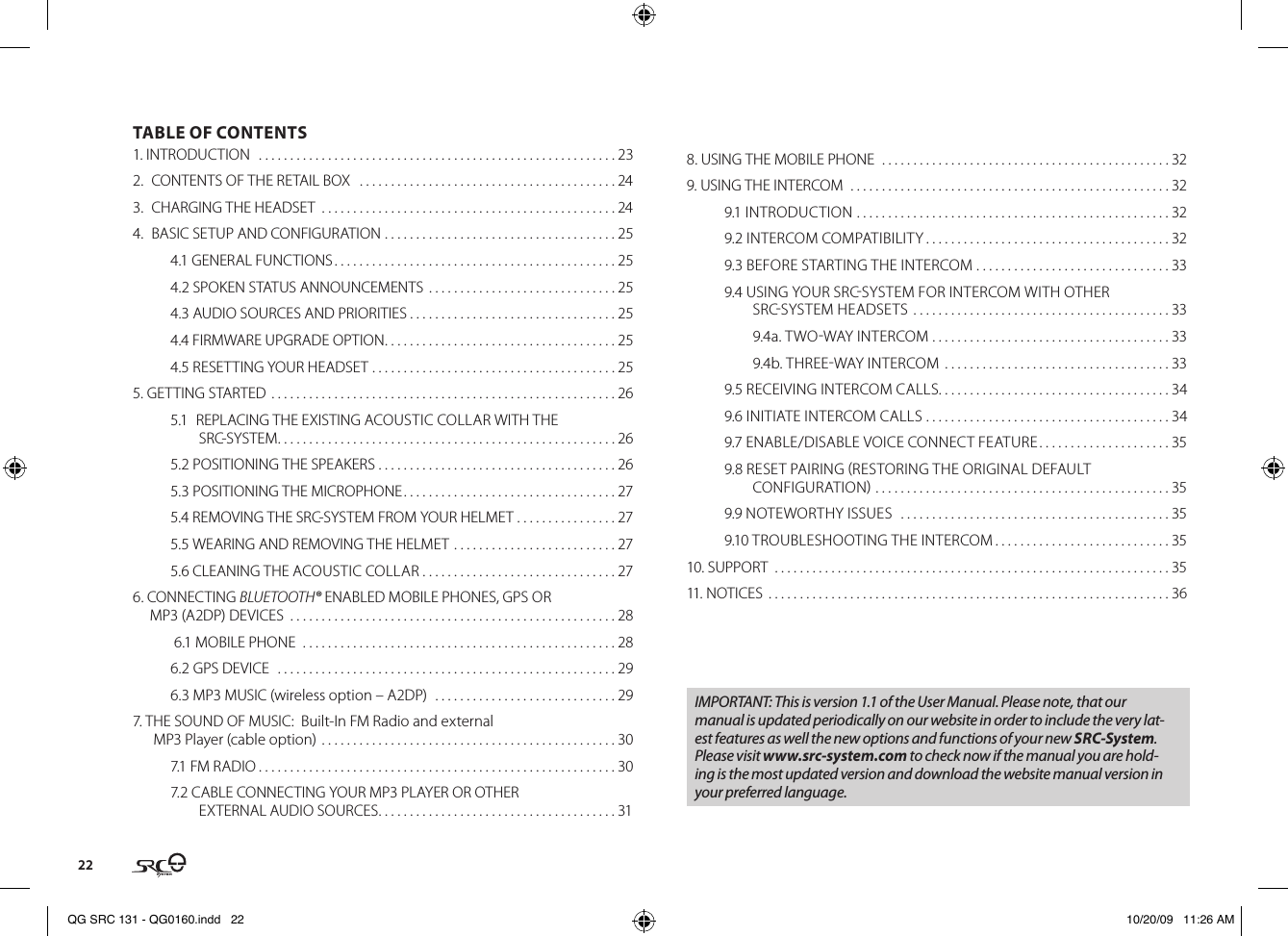 22TABLE OF CONTENTS1. INTRODUCTION   . . . . . . . . . . . . . . . . . . . . . . . . . . . . . . . . . . . . . . . . . . . . . . . . . . . . . . . . . 232.  CONTENTS OF THE RETAIL BOX   . . . . . . . . . . . . . . . . . . . . . . . . . . . . . . . . . . . . . . . . . 243.  CHARGING THE HEADSET  . . . . . . . . . . . . . . . . . . . . . . . . . . . . . . . . . . . . . . . . . . . . . . . 244.  BASIC SETUP AND CONFIGURATION  . . . . . . . . . . . . . . . . . . . . . . . . . . . . . . . . . . . . . 254.1 GENERAL FUNCTIONS . . . . . . . . . . . . . . . . . . . . . . . . . . . . . . . . . . . . . . . . . . . . . 254.2 SPOKEN STATUS ANNOUNCEMENTS  . . . . . . . . . . . . . . . . . . . . . . . . . . . . . . 254.3 AUDIO SOURCES AND PRIORITIES . . . . . . . . . . . . . . . . . . . . . . . . . . . . . . . . . 254.4 FIRMWARE UPGRADE OPTION . . . . . . . . . . . . . . . . . . . . . . . . . . . . . . . . . . . . . 254.5 RESETTING YOUR HEADSET . . . . . . . . . . . . . . . . . . . . . . . . . . . . . . . . . . . . . . . 255. GETTING STARTED  . . . . . . . . . . . . . . . . . . . . . . . . . . . . . . . . . . . . . . . . . . . . . . . . . . . . . . . 265.1  REPLACING THE EXISTING ACOUSTIC COLLAR WITH THE SRC-SYSTEM . . . . . . . . . . . . . . . . . . . . . . . . . . . . . . . . . . . . . . . . . . . . . . . . . . . . . . 265.2 POSITIONING THE SPEAKERS . . . . . . . . . . . . . . . . . . . . . . . . . . . . . . . . . . . . . . 265.3 POSITIONING THE MICROPHONE . . . . . . . . . . . . . . . . . . . . . . . . . . . . . . . . . . 275.4 REMOVING THE SRC-SYSTEM FROM YOUR HELMET . . . . . . . . . . . . . . . . 275.5 WEARING AND REMOVING THE HELMET . . . . . . . . . . . . . . . . . . . . . . . . . . 275.6 CLEANING THE ACOUSTIC COLLAR . . . . . . . . . . . . . . . . . . . . . . . . . . . . . . . 276. CONNECTING BLUETOOTH® ENABLED MOBILE PHONES, GPS OR MP3 (A2DP) DEVICES  . . . . . . . . . . . . . . . . . . . . . . . . . . . . . . . . . . . . . . . . . . . . . . . . . . . . 28 6.1 MOBILE PHONE   . . . . . . . . . . . . . . . . . . . . . . . . . . . . . . . . . . . . . . . . . . . . . . . . . . 286.2 GPS DEVICE   . . . . . . . . . . . . . . . . . . . . . . . . . . . . . . . . . . . . . . . . . . . . . . . . . . . . . . 296.3 MP3 MUSIC (wireless option – A2DP)   . . . . . . . . . . . . . . . . . . . . . . . . . . . . . 297. THE SOUND OF MUSIC:  Built-In FM Radio and external  MP3 Player (cable option)  . . . . . . . . . . . . . . . . . . . . . . . . . . . . . . . . . . . . . . . . . . . . . . . 307.1 FM RADIO . . . . . . . . . . . . . . . . . . . . . . . . . . . . . . . . . . . . . . . . . . . . . . . . . . . . . . . . . 307.2 CABLE CONNECTING YOUR MP3 PLAYER OR OTHER EXTERNAL AUDIO SOURCES . . . . . . . . . . . . . . . . . . . . . . . . . . . . . . . . . . . . . . 318. USING THE MOBILE PHONE  . . . . . . . . . . . . . . . . . . . . . . . . . . . . . . . . . . . . . . . . . . . . . . 329. USING THE INTERCOM  . . . . . . . . . . . . . . . . . . . . . . . . . . . . . . . . . . . . . . . . . . . . . . . . . . . 329.1 INTRODUCTION  . . . . . . . . . . . . . . . . . . . . . . . . . . . . . . . . . . . . . . . . . . . . . . . . . . 329.2 INTERCOM COMPATIBILITY . . . . . . . . . . . . . . . . . . . . . . . . . . . . . . . . . . . . . . . 329.3 BEFORE STARTING THE INTERCOM . . . . . . . . . . . . . . . . . . . . . . . . . . . . . . . 339.4 USING YOUR SRCSYSTEM FOR INTERCOM WITH OTHER SRCSYSTEM HEADSETS . . . . . . . . . . . . . . . . . . . . . . . . . . . . . . . . . . . . . . . . . 33  9.4a. TWOWAY INTERCOM . . . . . . . . . . . . . . . . . . . . . . . . . . . . . . . . . . . . . . 33  9.4b. THREEWAY INTERCOM  . . . . . . . . . . . . . . . . . . . . . . . . . . . . . . . . . . . . 339.5 RECEIVING INTERCOM CALLS. . . . . . . . . . . . . . . . . . . . . . . . . . . . . . . . . . . . . 349.6 INITIATE INTERCOM CALLS . . . . . . . . . . . . . . . . . . . . . . . . . . . . . . . . . . . . . . . 349.7 ENABLE/DISABLE VOICE CONNECT FEATURE . . . . . . . . . . . . . . . . . . . . . 359.8 RESET PAIRING RESTORING THE ORIGINAL DEFAULT CONFIGURATION . . . . . . . . . . . . . . . . . . . . . . . . . . . . . . . . . . . . . . . . . . . . . . . 359.9 NOTEWORTHY ISSUES   . . . . . . . . . . . . . . . . . . . . . . . . . . . . . . . . . . . . . . . . . . . 359.10 TROUBLESHOOTING THE INTERCOM . . . . . . . . . . . . . . . . . . . . . . . . . . . . 3510. SUPPORT  . . . . . . . . . . . . . . . . . . . . . . . . . . . . . . . . . . . . . . . . . . . . . . . . . . . . . . . . . . . . . . . 3511. NOTICES  . . . . . . . . . . . . . . . . . . . . . . . . . . . . . . . . . . . . . . . . . . . . . . . . . . . . . . . . . . . . . . . . 36IMPORTANT: This is version 1.1 of the User Manual. Please note, that our manual is updated periodically on our website in order to include the very lat-est features as well the new options and functions of your new SRC-System. Please visit www.src-system.com to check now if the manual you are hold-ing is the most updated version and download the website manual version in your preferred language.QG SRC 131 - QG0160.indd   22 10/20/09   11:26 AM