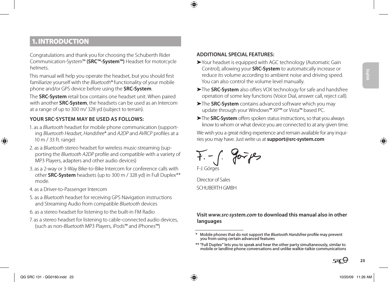 English231. INTRODUCTIONCongratulations and thank you for choosing the Schuberth Rider Communication-System™ (SRC™-System™) Headset for motorcycle helmets.This manual will help you operate the headset, but you should rst familiarize yourself with the Bluetooth® functionality of your mobile phone and/or GPS device before using the SRC-System.The SRC-System retail box contains one headset unit. When paired with another SRC-System, the headsets can be used as an Intercom at a range of up to 300 m/ 328 yd (subject to terrain).YOUR SRCSYSTEM MAY BE USED AS FOLLOWS:1. as a Bluetooth headset for mobile phone communication (support-ing Bluetooth Headset, Handsfree* and A2DP and AVRCP proles at a 10 m / 33 ft. range)2. as a Bluetooth stereo headset for wireless music-streaming (sup-porting the Bluetooth A2DP prole and compatible with a variety of MP3 Players, adapters and other audio devices)3. as a 2-way or 3-Way Bike-to-Bike Intercom for conference calls with other SRC-System headsets (up to 300 m / 328 yd) in Full Duplex** mode.4. as a Driver-to-Passenger Intercom5. as a Bluetooth headset for receiving GPS Navigation instructions and Streaming Audio from compatible Bluetooth devices6. as a stereo headset for listening to the built-in FM Radio 7. as a stereo headset for listening to cable-connected audio devices, (such as non-Bluetooth MP3 Players, iPods™ and iPhones™)ADDITIONAL SPECIAL FEATURES: ➤Your headset is equipped with AGC technology (Automatic Gain Control), allowing your SRC-System to automatically increase or reduce its volume according to ambient noise and driving speed. You can also control the volume level manually.➤The SRC-System also oers VOX technology for safe and handsfree operation of some key functions (Voice Dial, answer call, reject call).➤The SRC-System contains advanced software which you may update through your Windows™ XP™ or Vista™ based PC.➤The SRC-System oers spoken status instructions, so that you always know to whom or what device you are connected to at any given time.We wish you a great riding experience and remain available for any inqui-ries you may have. Just write us at support@src-system.comF-J. GörgesDirector of SalesSCHUBERTH GMBHVisit www.src-system.com to download this manual also in other languages _______________________*  Mobile phones that do not support the Bluetooth Handsfree prole may prevent you from using certain advanced features** “Full Duplex” lets you to speak and hear the other party simultaneously, similar to mobile or landline phone conversations and unlike walkie-talkie communications SRC-SystemSRC-SystemSRC-SystemSRC-SystemSRC-SystemSRC-SystemQG SRC 131 - QG0160.indd   23 10/20/09   11:26 AM