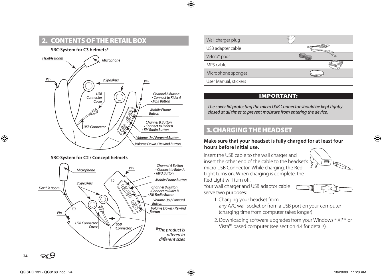 242.  CONTENTS OF THE RETAIl BOxSRC-System for C3 helmets*USB ConnectorUSB Connector Cover2 SpeakersPin PinChannel A Button• Connect to Rider A• Mp3 ButtonChannel B Button• Connect to Rider B• FM Radio ButtonVolume Up / Forward ButtonVolume Down / Rewind ButtonFlexible Boom MicrophoneMobile Phone ButtonSRC-System for C2 / Concept helmets USB Connector2 SpeakersPinUSB Connector CoverPin Channel A Button• Connect to Rider A• MP3 ButtonChannel B Button• Connect to Rider B• FM Radio ButtonVolume Up / Forward ButtonVolume Down / Rewind ButtonFlexible BoomMicrophoneMobile Phone Button *The product isoered in dierent sizesWall charger plugUSB adapter cableVelcro® pads MP3 cableMicrophone spongesUser Manual, stickersIMPORTANT:The cover lid protecting the micro USB Connector should be kept tightly closed at all times to prevent moisture from entering the device.3. CHARGING THE HEADSETMake sure that your headset is fully charged for at least four hours before initial use.Insert the USB cable to the wall charger and insert the other end of the cable to the headset’s micro USB Connector. While charging, the Red Light turns on. When charging is complete, the Red Light will turn o.Your wall charger and USB adaptor cable serve two purposes:1. Charging your headset from any A/C wall socket or from a USB port on your computer (charging time from computer takes longer)2. Downloading software upgrades from your Windows™ XP™ or Vista™ based computer (see section 4.4 for details).QG SRC 131 - QG0160.indd   24 10/20/09   11:28 AM