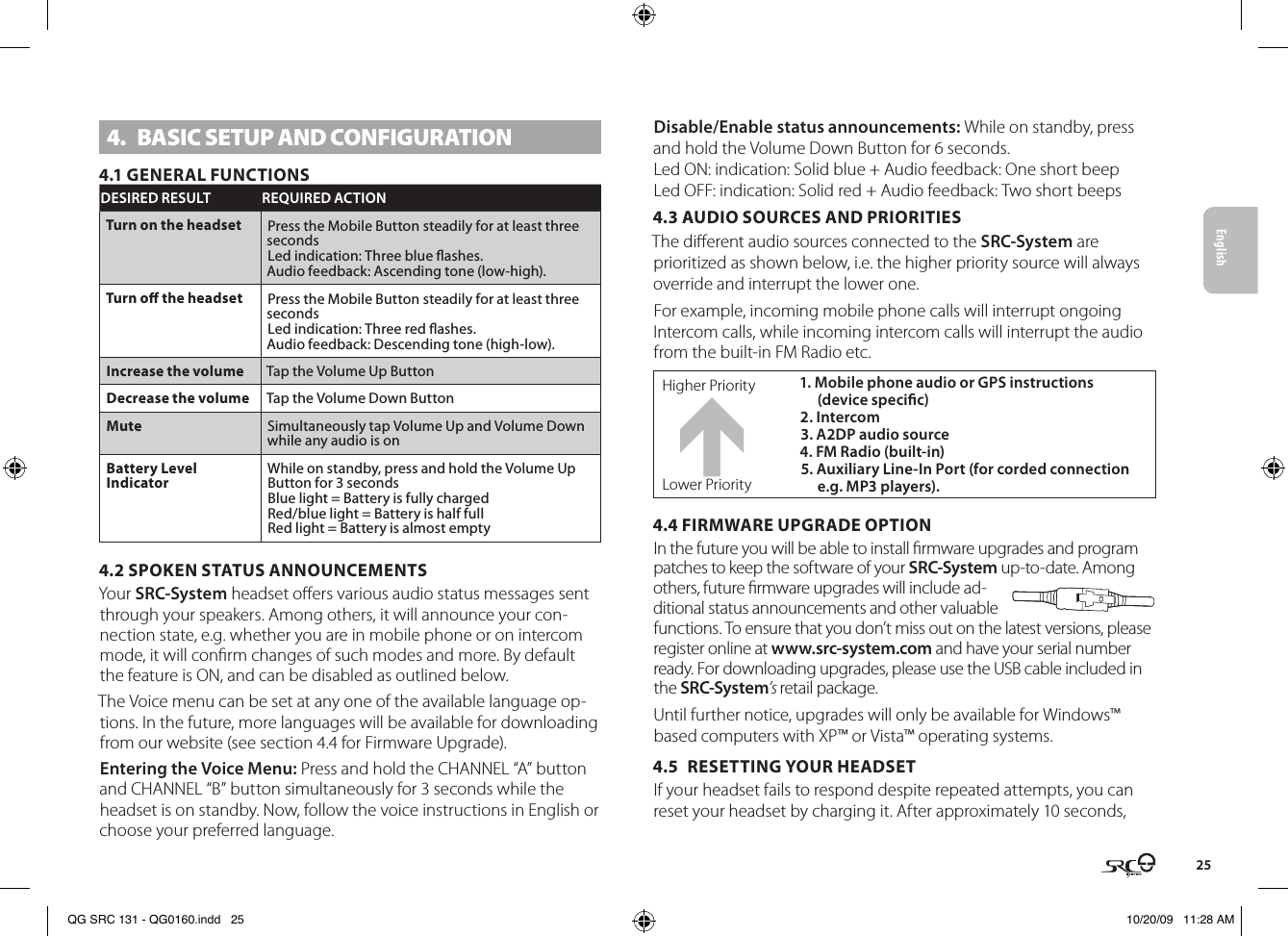 English254.  BASIC SETUP AND CONFIGURATION4.1 GENERAL FUNCTIONSDESIRED RESULT REQUIRED ACTIONTurn on the headset Press the Mobile Button steadily for at least three secondsLed indication: Three blue ashes.Audio feedback: Ascending tone (low-high).Turn o the headset Press the Mobile Button steadily for at least three secondsLed indication: Three red ashes.Audio feedback: Descending tone (high-low).Increase the volume Tap the Volume Up ButtonDecrease the volume Tap the Volume Down ButtonMute Simultaneously tap Volume Up and Volume Down while any audio is onBattery Level IndicatorWhile on standby, press and hold the Volume Up Button for 3 secondsBlue light = Battery is fully chargedRed/blue light = Battery is half fullRed light = Battery is almost empty4.2 SPOKEN STATUS ANNOUNCEMENTSYour SRC-System headset oers various audio status messages sent through your speakers. Among others, it will announce your con-nection state, e.g. whether you are in mobile phone or on intercom mode, it will conrm changes of such modes and more. By default the feature is ON, and can be disabled as outlined below.The Voice menu can be set at any one of the available language op-tions. In the future, more languages will be available for downloading from our website (see section 4.4 for Firmware Upgrade).Entering the Voice Menu: Press and hold the CHANNEL “A” button and CHANNEL “B” button simultaneously for 3 seconds while the headset is on standby. Now, follow the voice instructions in English or choose your preferred language.Disable/Enable status announcements: While on standby, press and hold the Volume Down Button for 6 seconds.Led ON: indication: Solid blue + Audio feedback: One short beepLed OFF: indication: Solid red + Audio feedback: Two short beeps4.3 AUDIO SOURCES AND PRIORITIESThe dierent audio sources connected to the SRC-System are prioritized as shown below, i.e. the higher priority source will always override and interrupt the lower one. For example, incoming mobile phone calls will interrupt ongoing Intercom calls, while incoming intercom calls will interrupt the audio from the built-in FM Radio etc.Higher Priority 1. Mobile phone audio or GPS instructions (device specic)  2. Intercom3. A2DP audio source4. FM Radio (built-in) 5. Auxiliary Line-In Port (for corded connection e.g. MP3 players).Lower Priority4.4 FIRMWARE UPGRADE OPTIONIn the future you will be able to install rmware upgrades and program patches to keep the software of your SRC-System up-to-date. Among others, future rmware upgrades will include ad-ditional status announcements and other valuable functions. To ensure that you don’t miss out on the latest versions, please register online at www. src-system.com and have your serial number ready. For downloading upgrades, please use the USB cable included in the SRC-System’s retail package.Until further notice, upgrades will only be available for Windows™ based computers with XP™ or Vista™ operating systems.4.5  RESETTING YOUR HEADSETIf your headset fails to respond despite repeated attempts, you can reset your headset by charging it. After approximately 10 seconds, QG SRC 131 - QG0160.indd   25 10/20/09   11:28 AM