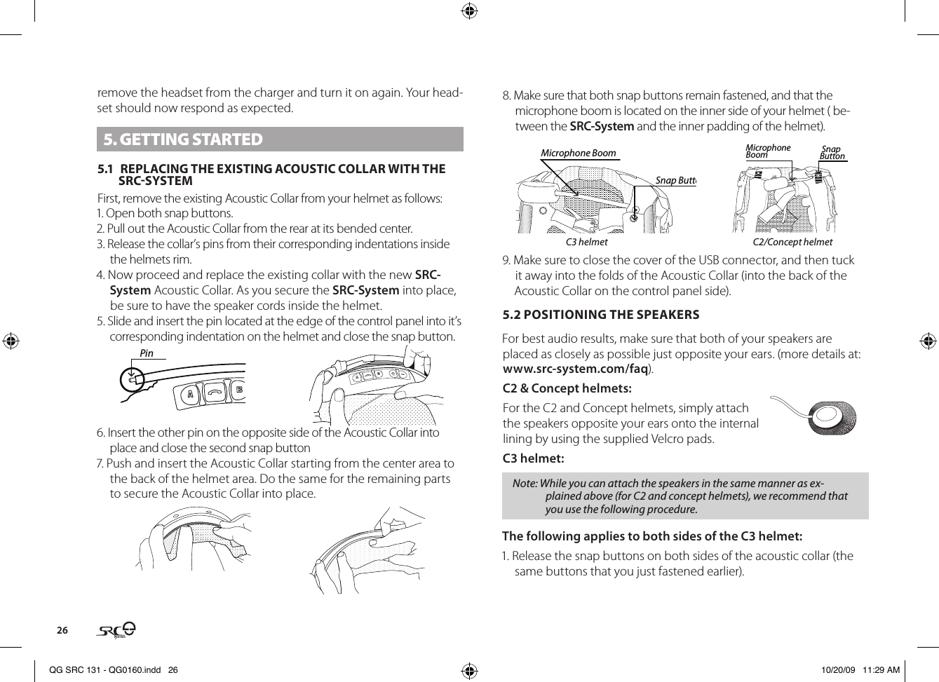 26remove the headset from the charger and turn it on again. Your head-set should now respond as expected.5. GETTING STARTED5.1  REPLACING THE EXISTING ACOUSTIC COLLAR WITH THE  SRCSYSTEMFirst, remove the existing Acoustic Collar from your helmet as follows:1. Open both snap buttons.2. Pull out the Acoustic Collar from the rear at its bended center.3. Release the collar’s pins from their corresponding indentations inside the helmets rim.4. Now proceed and replace the existing collar with the new SRC-System Acoustic Collar. As you secure the SRC-System into place, be sure to have the speaker cords inside the helmet.5. Slide and insert the pin located at the edge of the control panel into it’s corresponding indentation on the helmet and close the snap button. Pin6. Insert the other pin on the opposite side of the Acoustic Collar into place and close the second snap button7. Push and insert the Acoustic Collar starting from the center area to the back of the helmet area. Do the same for the remaining parts to secure the Acoustic Collar into place.8. Make sure that both snap buttons remain fastened, and that the microphone boom is located on the inner side of your helmet ( be-tween the SRC-System and the inner padding of the helmet). Microphone BoomSnap ButtonSnap ButtonMicrophone Boom    C3 helmet  C2/Concept helmet9. Make sure to close the cover of the USB connector, and then tuck it away into the folds of the Acoustic Collar (into the back of the Acoustic Collar on the control panel side).5.2 POSITIONING THE SPEAKERS For best audio results, make sure that both of your speakers are placed as closely as possible just opposite your ears. (more details at: www.src-system.com/faq).C2 &amp; Concept helmets:For the C2 and Concept helmets, simply attach the speakers opposite your ears onto the internal lining by using the supplied Velcro pads.C3 helmet:Note: While you can attach the speakers in the same manner as ex-plained above (for C2 and concept helmets), we recommend that you use the following procedure.The following applies to both sides of the C3 helmet:1. Release the snap buttons on both sides of the acoustic collar (the same buttons that you just fastened earlier).QG SRC 131 - QG0160.indd   26 10/20/09   11:29 AM