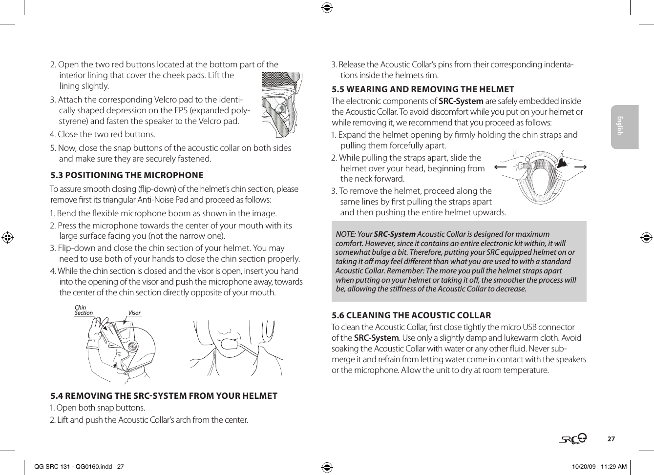 English272. Open the two red buttons located at the bottom part of the interior lining that cover the cheek pads. Lift the lining slightly.3. Attach the corresponding Velcro pad to the identi-cally shaped depression on the EPS (expanded poly-styrene) and fasten the speaker to the Velcro pad.4. Close the two red buttons.5. Now, close the snap buttons of the acoustic collar on both sides and make sure they are securely fastened.5.3 POSITIONING THE MICROPHONE To assure smooth closing (ip-down) of the helmet’s chin section, please remove rst its triangular Anti-Noise Pad and proceed as follows:1. Bend the exible microphone boom as shown in the image.2. Press the microphone towards the center of your mouth with its large surface facing you (not the narrow one).3. Flip-down and close the chin section of your helmet. You may need to use both of your hands to close the chin section properly.Chin Section Visor4. While the chin section is closed and the visor is open, insert you hand into the opening of the visor and push the microphone away, towards the center of the chin section directly opposite of your mouth.5.4 REMOVING THE SRCSYSTEM FROM YOUR HELMET1. Open both snap buttons. 2. Lift and push the Acoustic Collar’s arch from the center.3. Release the Acoustic Collar’s pins from their corresponding indenta-tions inside the helmets rim.5.5 WEARING AND REMOVING THE HELMETThe electronic components of SRC-System are safely embedded inside the Acoustic Collar. To avoid discomfort while you put on your helmet or while removing it, we recommend that you proceed as follows: 1. Expand the helmet opening by rmly holding the chin straps and pulling them forcefully apart. 2. While pulling the straps apart, slide the helmet over your head, beginning from the neck forward.3. To remove the helmet, proceed along the same lines by rst pulling the straps apart and then pushing the entire helmet upwards.NOTE: Your SRC-System Acoustic Collar is designed for maximum comfort. However, since it contains an entire electronic kit within, it will somewhat bulge a bit. Therefore, putting your SRC equipped helmet on or taking it o may feel dierent than what you are used to with a standard Acoustic Collar. Remember: The more you pull the helmet straps apart when putting on your helmet or taking it o, the smoother the process will be, allowing the stiness of the Acoustic Collar to decrease.5.6 CLEANING THE ACOUSTIC COLLARTo clean the Acoustic Collar, rst close tightly the micro USB connector of the SRC-System. Use only a slightly damp and lukewarm cloth. Avoid soaking the Acoustic Collar with water or any other uid. Never sub-merge it and refrain from letting water come in contact with the speakers or the microphone. Allow the unit to dry at room temperature.QG SRC 131 - QG0160.indd   27 10/20/09   11:29 AM