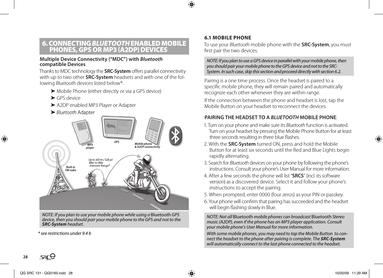 286. CONNECTING BLUETOOTH ENABlED MOBIlE PHONES, GPS OR MP3 (A2DP) DEVICESMultiple Device Connectivity (“MDC”) with Bluetooth compatible Devices Thanks to MDC technology the SRC-System oers parallel connectivity with up to two other SRC-System headsets and with one of the fol-lowing Bluetooth devices listed below*:➤ Mobile Phone (either directly or via a GPS device)➤ GPS device➤ A2DP enabled MP3 Player or Adapter➤ Bluetooth AdapterUp to 300 m / 328 yd Bike-to-Bike Intercom Range*Mobile phone&amp; A2DP connectivity Built-inFM radioGPS MP3player➤ Bluetooth AdapterUp to 300 m / 328 yd Bike-to-Bike Intercom Range*Mobile phone&amp; A2DP connectivityBuilt-inFM radioGPSMP3playerNOTE: If you plan to use your mobile phone while using a Bluetooth GPS device, then you should pair your mobile phone to the GPS and not to the SRC-System headset.* see restrictions under 9.4 b6.1 MOBILE PHONE  To use your Bluetooth mobile phone with the SRC-System, you must rst pair the two devices.NOTE: If you plan to use a GPS device in parallel with your mobile phone, then you should pair your mobile phone to the GPS device and not to the SRC-System. In such case, skip this section and proceed directly with section 6.2.Pairing is a one time process. Once the headset is paired to a specic mobile phone, they will remain paired and automatically recognize each other whenever they are within range.If the connection between the phone and headset is lost, tap the Mobile Button on your headset to reconnect the devices.PAIRING THE HEADSET TO A BLUETOOTH MOBILE PHONE:1. Turn on your phone and make sure its Bluetooth function is activated. Turn on your headset by pressing the Mobile Phone Button for at least three seconds resulting in three blue ashes.2. With the SRC-System turned ON, press and hold the Mobile Button for at least six seconds until the Red and Blue Lights begin rapidly alternating.3. Search for Bluetooth devices on your phone by following the phone’s instructions. Consult your phone’s User Manual for more information.4. After a few seconds the phone will list “SRCS” (incl. its software version) as a discovered device. Select it and follow your phone’s instructions to accept the pairing.5. When prompted, enter 0000 (four zeros) as your PIN or passkey.6. Your phone will conrm that pairing has succeeded and the headset will begin ashing slowly in Blue. NOTE: Not all Bluetooth mobile phones can broadcast Bluetooth Stereo music (A2DP), even if the phone has an MP3 player application. Consult your mobile phone’s User Manual for more information.With some mobile phones, you may need to tap the Mobile Button  to con-nect the headset to the phone after pairing is complete. The SRC-System will automatically connect to the last phone connected to the headset. QG SRC 131 - QG0160.indd   28 10/20/09   11:29 AM