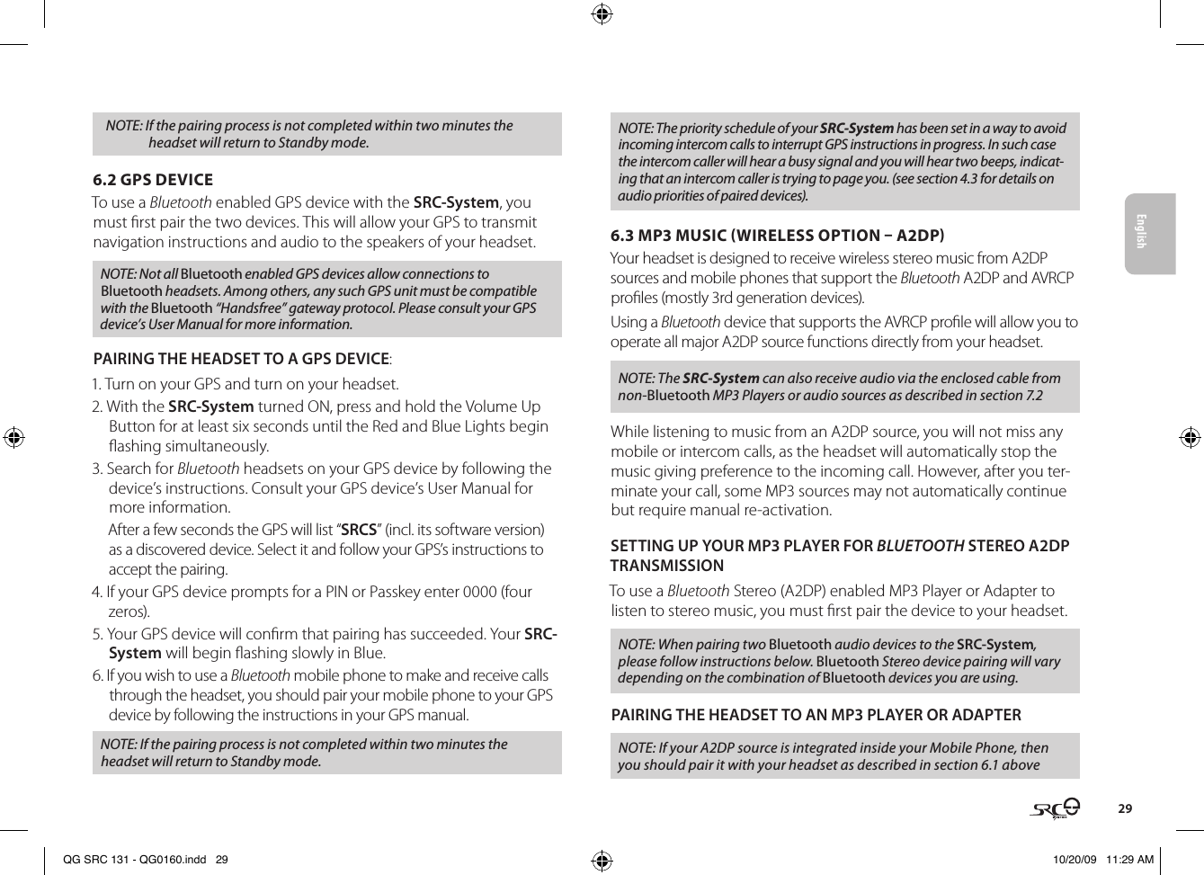 English29NOTE: If the pairing process is not completed within two minutes the headset will return to Standby mode.6.2 GPS DEVICE  To use a Bluetooth enabled GPS device with the SRC-System, you must rst pair the two devices. This will allow your GPS to transmit navigation instructions and audio to the speakers of your headset.NOTE: Not all Bluetooth enabled GPS devices allow connections to Bluetooth headsets. Among others, any such GPS unit must be compatible with the Bluetooth “Handsfree” gateway protocol. Please consult your GPS device’s User Manual for more information.PAIRING THE HEADSET TO A GPS DEVICE:1. Turn on your GPS and turn on your headset. 2. With the SRC-System turned ON, press and hold the Volume Up Button for at least six seconds until the Red and Blue Lights begin ashing simultaneously.3. Search for Bluetooth headsets on your GPS device by following the device’s instructions. Consult your GPS device’s User Manual for more information.After a few seconds the GPS will list “SRCS” (incl. its software version) as a discovered device. Select it and follow your GPS’s instructions to accept the pairing.4. If your GPS device prompts for a PIN or Passkey enter 0000 (four zeros).5. Your GPS device will conrm that pairing has succeeded. Your SRC-System will begin ashing slowly in Blue. 6. If you wish to use a Bluetooth mobile phone to make and receive calls through the headset, you should pair your mobile phone to your GPS device by following the instructions in your GPS manual. NOTE: If the pairing process is not completed within two minutes the headset will return to Standby mode.NOTE: The priority schedule of your SRC-System has been set in a way to avoid incoming intercom calls to interrupt GPS instructions in progress. In such case the intercom caller will hear a busy signal and you will hear two beeps, indicat-ing that an intercom caller is trying to page you. (see section 4.3 for details on audio priorities of paired devices).6.3 MP3 MUSIC WIRELESS OPTION  A2DP  Your headset is designed to receive wireless stereo music from A2DP sources and mobile phones that support the Bluetooth A2DP and AVRCP proles (mostly 3rd generation devices). Using a Bluetooth device that supports the AVRCP prole will allow you to operate all major A2DP source functions directly from your headset.NOTE: The SRC-System can also receive audio via the enclosed cable from non-Bluetooth MP3 Players or audio sources as described in section 7.2While listening to music from an A2DP source, you will not miss any mobile or intercom calls, as the headset will automatically stop the music giving preference to the incoming call. However, after you ter-minate your call, some MP3 sources may not automatically continue but require manual re-activation. SETTING UP YOUR MP3 PLAYER FOR BLUETOOTH STEREO A2DP TRANSMISSION To use a Bluetooth Stereo (A2DP) enabled MP3 Player or Adapter to listen to stereo music, you must rst pair the device to your headset. NOTE: When pairing two Bluetooth audio devices to the SRC-System, please follow instructions below. Bluetooth Stereo device pairing will vary depending on the combination of Bluetooth devices you are using.PAIRING THE HEADSET TO AN MP3 PLAYER OR ADAPTERNOTE: If your A2DP source is integrated inside your Mobile Phone, then you should pair it with your headset as described in section 6.1 aboveQG SRC 131 - QG0160.indd   29 10/20/09   11:29 AM