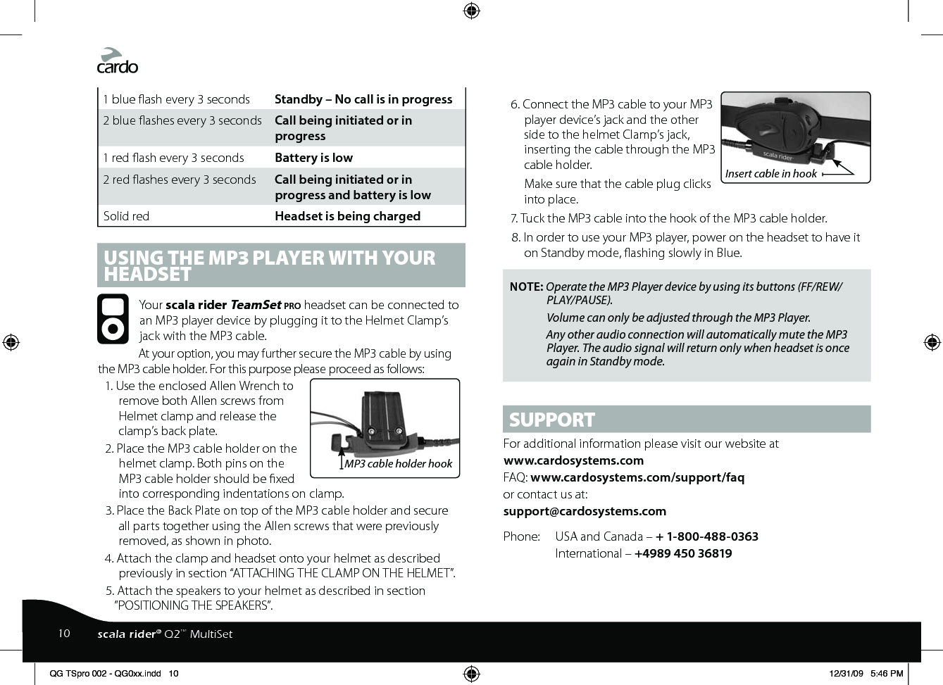1 blue ash every 3 seconds  Standby – No call is in progress2 blue ashes every 3 seconds  Call being initiated or in progress1 red ash every 3 seconds  Battery is low2 red ashes every 3 seconds  Call being initiated or in progress and battery is lowSolid red  Headset is being chargedUSING THE MP3 PLAyER wITH yOUR HEADSETYour scala rider TeamSet pro headset can be connected to an MP3 player device by plugging it to the Helmet Clamp’s jack with the MP3 cable.At your option, you may further secure the MP3 cable by using the MP3 cable holder. For this purpose please proceed as follows:MP3 cable holder hook1. Use the enclosed Allen Wrench to remove both Allen screws from Helmet clamp and release the clamp’s back plate. 2. Place the MP3 cable holder on the helmet clamp. Both pins on the MP3 cable holder should be xed into corresponding indentations on clamp. 3. Place the Back Plate on top of the MP3 cable holder and secure all parts together using the Allen screws that were previously removed, as shown in photo.4. Attach the clamp and headset onto your helmet as described previously in section “ATTACHING THE CLAMP ON THE HELMET”.5. Attach the speakers to your helmet as described in section ”POSITIONING THE SPEAKERS”.Insert cable in hook6. Connect the MP3 cable to your MP3 player device’s jack and the other side to the helmet Clamp’s jack, inserting the cable through the MP3 cable holder.Make sure that the cable plug clicks into place.7. Tuck the MP3 cable into the hook of the MP3 cable holder. 8. In order to use your MP3 player, power on the headset to have it on Standby mode, ashing slowly in Blue.NOTE: Operate the MP3 Player device by using its buttons (FF/REW/PLAY/PAUSE).Volume can only be adjusted through the MP3 Player. Any other audio connection will automatically mute the MP3 Player. The audio signal will return only when headset is once again in Standby mode.SUPPORTFor additional information please visit our website atwww.cardosystems.com FAQ: www.cardosystems.com/support/faqor contact us at:support@cardosystems.comPhone:  USA and Canada – + 1-800-488-0363 International – +4989 450 3681910 scala rider® Q2™ MultiSetQG TSpro 002 - QG0xx.indd   10 12/31/09   5:46 PM