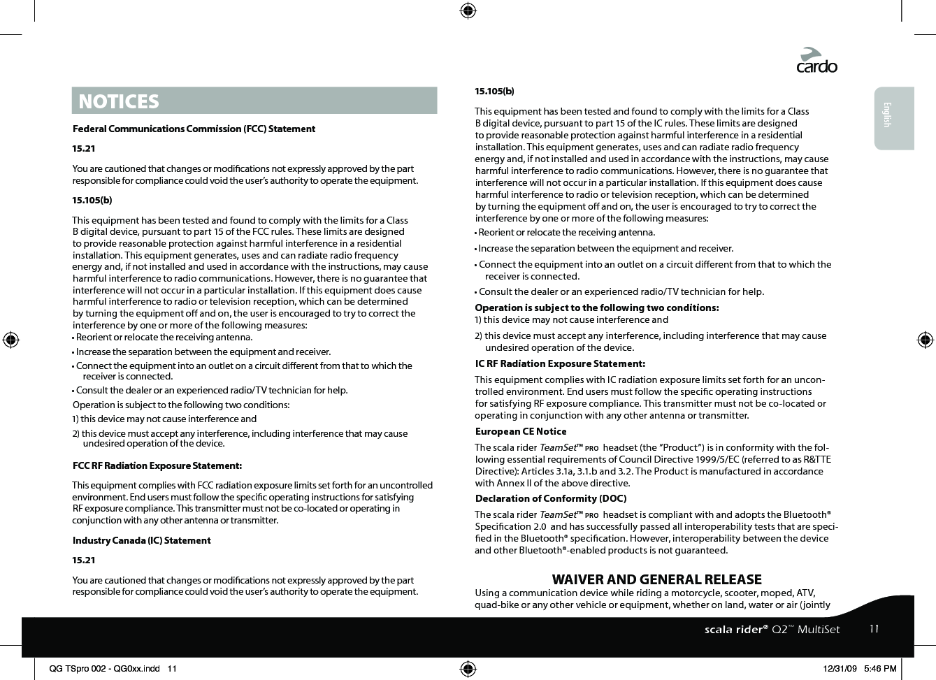 NOTICESFederal Communications Commission (FCC) Statement15.21You are cautioned that changes or modications not expressly approved by the part responsible for compliance could void the user’s authority to operate the equipment.15.105(b)This equipment has been tested and found to comply with the limits for a Class B digital device, pursuant to part 15 of the FCC rules. These limits are designed to provide reasonable protection against harmful interference in a residential installation. This equipment generates, uses and can radiate radio frequency energy and, if not installed and used in accordance with the instructions, may cause harmful interference to radio communications. However, there is no guarantee that interference will not occur in a particular installation. If this equipment does cause harmful interference to radio or television reception, which can be determined by turning the equipment o and on, the user is encouraged to try to correct the interference by one or more of the following measures:• Reorient or relocate the receiving antenna.• Increase the separation between the equipment and receiver.• Connect the equipment into an outlet on a circuit dierent from that to which the receiver is connected.• Consult the dealer or an experienced radio/TV technician for help.Operation is subject to the following two conditions:1) this device may not cause interference and2) this device must accept any interference, including interference that may cause undesired operation of the device.FCC RF Radiation Exposure Statement:This equipment complies with FCC radiation exposure limits set forth for an uncontrolled environment. End users must follow the specic operating instructions for satisfying RF exposure compliance. This transmitter must not be co-located or operating in conjunction with any other antenna or transmitter.Industry Canada (IC) Statement15.21You are cautioned that changes or modications not expressly approved by the part responsible for compliance could void the user’s authority to operate the equipment.15.105(b)This equipment has been tested and found to comply with the limits for a Class B digital device, pursuant to part 15 of the IC rules. These limits are designed to provide reasonable protection against harmful interference in a residential installation. This equipment generates, uses and can radiate radio frequency energy and, if not installed and used in accordance with the instructions, may cause harmful interference to radio communications. However, there is no guarantee that interference will not occur in a particular installation. If this equipment does cause harmful interference to radio or television reception, which can be determined by turning the equipment o and on, the user is encouraged to try to correct the interference by one or more of the following measures:• Reorient or relocate the receiving antenna.• Increase the separation between the equipment and receiver.• Connect the equipment into an outlet on a circuit dierent from that to which the receiver is connected.• Consult the dealer or an experienced radio/TV technician for help.Operation is subject to the following two conditions:1) this device may not cause interference and2) this device must accept any interference, including interference that may cause undesired operation of the device.IC RF Radiation Exposure Statement:This equipment complies with IC radiation exposure limits set forth for an uncon-trolled environment. End users must follow the specic operating instructions for satisfying RF exposure compliance. This transmitter must not be co-located or operating in conjunction with any other antenna or transmitter.European CE Notice The scala rider TeamSet™ pro  headset (the “Product”) is in conformity with the fol-lowing essential requirements of Council Directive 1999/5/EC (referred to as R&amp;TTE Directive): Articles 3.1a, 3.1.b and 3.2. The Product is manufactured in accordance with Annex II of the above directive.Declaration of Conformity (DOC)The scala rider TeamSet™ pro  headset is compliant with and adopts the Bluetooth® Specication 2.0  and has successfully passed all interoperability tests that are speci-ed in the Bluetooth® specication. However, interoperability between the device and other Bluetooth®-enabled products is not guaranteed.WAIVER AND GENERAL RELEASEUsing a communication device while riding a motorcycle, scooter, moped, ATV, quad-bike or any other vehicle or equipment, whether on land, water or air (jointly English11scala rider® Q2™ MultiSetQG TSpro 002 - QG0xx.indd   11 12/31/09   5:46 PM
