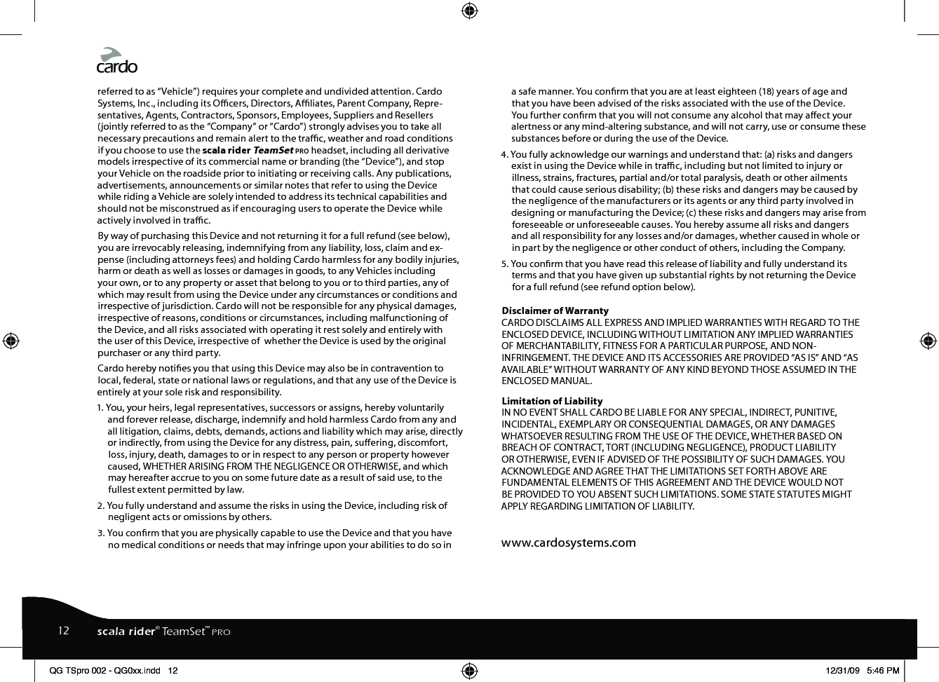 referred to as “Vehicle”) requires your complete and undivided attention. Cardo Systems, Inc., including its Ocers, Directors, Aliates, Parent Company, Repre-sentatives, Agents, Contractors, Sponsors, Employees, Suppliers and Resellers (jointly referred to as the “Company” or “Cardo”) strongly advises you to take all necessary precautions and remain alert to the trac, weather and road conditions if you choose to use the scala rider TeamSet pro headset, including all derivative models irrespective of its commercial name or branding (the “Device”), and stop your Vehicle on the roadside prior to initiating or receiving calls. Any publications, advertisements, announcements or similar notes that refer to using the Device while riding a Vehicle are solely intended to address its technical capabilities and should not be misconstrued as if encouraging users to operate the Device while actively involved in trac.By way of purchasing this Device and not returning it for a full refund (see below), you are irrevocably releasing, indemnifying from any liability, loss, claim and ex-pense (including attorneys fees) and holding Cardo harmless for any bodily injuries, harm or death as well as losses or damages in goods, to any Vehicles including your own, or to any property or asset that belong to you or to third parties, any of which may result from using the Device under any circumstances or conditions and irrespective of jurisdiction. Cardo will not be responsible for any physical damages, irrespective of reasons, conditions or circumstances, including malfunctioning of the Device, and all risks associated with operating it rest solely and entirely with the user of this Device, irrespective of  whether the Device is used by the original purchaser or any third party. Cardo hereby noties you that using this Device may also be in contravention to  local, federal, state or national laws or regulations, and that any use of the Device is entirely at your sole risk and responsibility. 1. You, your heirs, legal representatives, successors or assigns, hereby voluntarily and forever release, discharge, indemnify and hold harmless Cardo from any and all litigation, claims, debts, demands, actions and liability which may arise, directly or indirectly, from using the Device for any distress, pain, suering, discomfort, loss, injury, death, damages to or in respect to any person or property however caused, WHETHER ARISING FROM THE NEGLIGENCE OR OTHERWISE, and which may hereafter accrue to you on some future date as a result of said use, to the fullest extent permitted by law.2. You fully understand and assume the risks in using the Device, including risk of negligent acts or omissions by others. 3. You conrm that you are physically capable to use the Device and that you have no medical conditions or needs that may infringe upon your abilities to do so in a safe manner. You conrm that you are at least eighteen (18) years of age and that you have been advised of the risks associated with the use of the Device. You further conrm that you will not consume any alcohol that may aect your alertness or any mind-altering substance, and will not carry, use or consume these substances before or during the use of the Device. 4. You fully acknowledge our warnings and understand that: (a) risks and dangers exist in using the Device while in trac, including but not limited to injury or illness, strains, fractures, partial and/or total paralysis, death or other ailments that could cause serious disability; (b) these risks and dangers may be caused by the negligence of the manufacturers or its agents or any third party involved in designing or manufacturing the Device; (c) these risks and dangers may arise from foreseeable or unforeseeable causes. You hereby assume all risks and dangers and all responsibility for any losses and/or damages, whether caused in whole or in part by the negligence or other conduct of others, including the Company. 5. You conrm that you have read this release of liability and fully understand its terms and that you have given up substantial rights by not returning the Device for a full refund (see refund option below). Disclaimer of Warranty    CARDO DISCLAIMS ALL EXPRESS AND IMPLIED WARRANTIES WITH REGARD TO THE ENCLOSED DEVICE, INCLUDING WITHOUT LIMITATION ANY IMPLIED WARRANTIES OF MERCHANTABILITY, FITNESS FOR A PARTICULAR PURPOSE, AND NON-INFRINGEMENT. THE DEVICE AND ITS ACCESSORIES ARE PROVIDED “AS IS” AND “AS AVAILABLE” WITHOUT WARRANTY OF ANY KIND BEYOND THOSE ASSUMED IN THE ENCLOSED MANUAL. Limitation of Liability   IN NO EVENT SHALL CARDO BE LIABLE FOR ANY SPECIAL, INDIRECT, PUNITIVE, INCIDENTAL, EXEMPLARY OR CONSEQUENTIAL DAMAGES, OR ANY DAMAGES WHATSOEVER RESULTING FROM THE USE OF THE DEVICE, WHETHER BASED ON BREACH OF CONTRACT, TORT (INCLUDING NEGLIGENCE), PRODUCT LIABILITY OR OTHERWISE, EVEN IF ADVISED OF THE POSSIBILITY OF SUCH DAMAGES. YOU ACKNOWLEDGE AND AGREE THAT THE LIMITATIONS SET FORTH ABOVE ARE FUNDAMENTAL ELEMENTS OF THIS AGREEMENT AND THE DEVICE WOULD NOT BE PROVIDED TO YOU ABSENT SUCH LIMITATIONS. SOME STATE STATUTES MIGHT APPLY REGARDING LIMITATION OF LIABILITY. www.cardosystems.com12 scala rider® TeamSet™ PROQG TSpro 002 - QG0xx.indd   12 12/31/09   5:46 PM