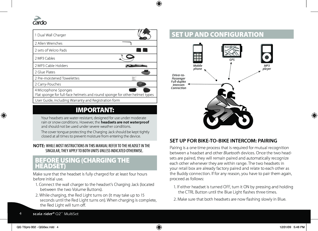 1 Dual Wall Charger2 Allen Wrenches2 sets of Velcro Pads2 MP3 Cables2 MP3 Cable Holders2 Glue Plates2 Pre-moistened Towelettes2 Carry-Pouches4 Microphone Sponges Flat sponge for full-face helmets and round sponge for other helmet typesUser Guide, including Warranty and Registration formIMPORTANT: Your headsets are water-resistant, designed for use under moderate rain or snow conditions. However, the headsets are not waterproof and should not be used under severe weather conditions.The cover tongue protecting the Charging Jack should be kept tightly closed at all times to prevent moisture from entering the device.NOTE: WHILE MOST INSTRUCTIONS IN THIS MANUAL REFER TO THE HEADSET IN THE SINGULAR, THEY APPLY TO BOTH UNITS UNLESS INDICATED OTHERWISE.BEFORE USING (CHARGING THE HEADSET)Make sure that the headset is fully charged for at least four hours before initial use.1. Connect the wall charger to the headset’s Charging Jack (located between the two Volume Buttons).2. While charging, the Red Light turns on (it may take up to 15 seconds until the Red Light turns on). When charging is complete, the Red Light will turn o.SET UP AND CONFIGURATIONSET UP FOR BIKE-TO-BIKE INTERCOM: PAIRING Pairing is a one time process that is required for mutual recognition between a headset and other Bluetooth devices. Once the two head-sets are paired, they will remain paired and automatically recognize each other whenever they are within range. The two headsets in your retail box are already factory paired and relate to each other as the Buddy connection. If for any reason, you have to pair them again, proceed as follows:1. If either headset is turned OFF, turn it ON by pressing and holding the CTRL Button until the Blue Light ashes three times.2. Make sure that both headsets are now ashing slowly in Blue.  MobilephoneDriver-to- Passenger Full-duplex IntercomConnectionGPS MP3player4scala rider® Q2™ MultiSetQG TSpro 002 - QG0xx.indd   4 12/31/09   5:46 PM