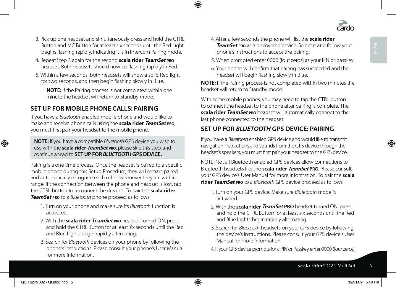 3. Pick up one headset and simultaneously press and hold the CTRL Button and MC Button for at least six seconds until the Red Light begins ashing rapidly, indicating it is in Intercom Pairing mode.4. Repeat Step 3 again for the second scala rider TeamSet pro headset. Both headsets should now be ashing rapidly in Red.5. Within a few seconds, both headsets will show a solid Red light for two seconds, and then begin ashing slowly in Blue.NOTE: If the Pairing process is not completed within one minute the headset will return to Standby mode. SET UP FOR MOBILE PHONE CALLS: PAIRING If you have a Bluetooth enabled mobile phone and would like to make and receive phone calls using the scala rider TeamSet pro, you must rst pair your headset to the mobile phone.NOTE: If you have a compatible Bluetooth GPS device you wish to use with the scala rider TeamSet pro, please skip this step, and continue ahead to SET UP FOR BLUETOOTH GPS DEVICE.Pairing is a one time process. Once the headset is paired to a specic mobile phone during this Setup Procedure, they will remain paired and automatically recognize each other whenever they are within range. If the connection between the phone and headset is lost, tap the CTRL button to reconnect the devices. To pair the scala rider TeamSet pro to a Bluetooth phone proceed as follows:1. Turn on your phone and make sure its Bluetooth function is activated.2. With the scala rider TeamSet pro headset turned ON, press and hold the CTRL Button for at least six seconds until the Red and Blue Lights begin rapidly alternating.3. Search for Bluetooth devices on your phone by following the phone’s instructions. Please consult your phone’s User Manual for more information.4. After a few seconds the phone will list the scala rider TeamSet pro as a discovered device. Select it and follow your phone’s instructions to accept the pairing.5. When prompted enter 0000 (four zeros) as your PIN or passkey.6. Your phone will conrm that pairing has succeeded and the headset will begin ashing slowly in Blue.NOTE: If the Pairing process is not completed within two minutes the headset will return to Standby mode.With some mobile phones, you may need to tap the CTRL button to connect the headset to the phone after pairing is complete. The scala rider TeamSet pro headset will automatically connect to the last phone connected to the headset.SET UP FOR BLUETOOTH GPS DEVICE: PAIRING If you have a Bluetooth enabled GPS device and would like to transmit navigation instructions and sounds from the GPS device through the headset’s speakers, you must rst pair your headset to the GPS device. NOTE: Not all Bluetooth enabled GPS devices allow connections to Bluetooth headsets like the scala rider TeamSet pro. Please consult your GPS device’s User Manual for more information. To pair the scala rider TeamSet pro to a Bluetooth GPS device proceed as follows1. Turn on your GPS device. Make sure Blutetooth mode is activated.2. With the scala rider TeamSet pro headset turned ON, press and hold the CTRL Button for at least six seconds until the Red and Blue Lights begin rapidly alternating.3. Search for Bluetooth headsets on your GPS device by following the device’s instructions. Please consult your GPS device’s User Manual for more information.4. If your GPS device prompts for a PIN or Passkey enter 0000 (four zeros).English5scala rider® Q2™ MultiSetQG TSpro 002 - QG0xx.indd   5 12/31/09   5:46 PM