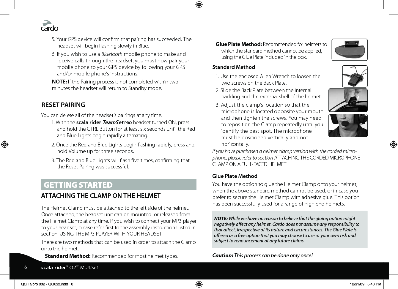 5. Your GPS device will conrm that pairing has succeeded. The headset will begin ashing slowly in Blue. 6. If you wish to use a Bluetooth mobile phone to make and receive calls through the headset, you must now pair your mobile phone to your GPS device by following your GPS and/or mobile phone’s instructions.NOTE: If the Pairing process is not completed within two minutes the headset will return to Standby mode. RESET PAIRINGYou can delete all of the headset’s pairings at any time.1. With the scala rider TeamSet pro headset turned ON, press and hold the CTRL Button for at least six seconds until the Red and Blue Lights begin rapidly alternating.2. Once the Red and Blue Lights begin ashing rapidly, press and hold Volume up for three seconds.3. The Red and Blue Lights will ash ve times, conrming that the Reset Pairing was successful.GETTING STARTEDATTACHING THE CLAMP ON THE HELMET The Helmet Clamp must be attached to the left side of the helmet. Once attached, the headset unit can be mounted  or released from the Helmet Clamp at any time. If you wish to connect your MP3 player to your headset, please refer rst to the assembly instructions listed in section: USING THE MP3 PLAYER WITH YOUR HEADSET. There are two methods that can be used in order to attach the Clamp onto the helmet:Standard Method: Recommended for most helmet types.Glue Plate Method: Recommended for helmets to which the standard method cannot be applied, using the Glue Plate included in the box. Standard Method1. Use the enclosed Allen Wrench to loosen the two screws on the Back Plate.2. Slide the Back Plate between the internal padding and the external shell of the helmet. 3. Adjust the clamp’s location so that the microphone is located opposite your mouth and then tighten the screws. You may need to reposition the Clamp repeatedly until you identify the best spot. The microphone must be positioned vertically and not horizontally. If you have purchased a helmet clamp version with the corded micro-phone, please refer to section ATTACHING THE CORDED MICROPHONE CLAMP ON A FULL-FACED HELMETGlue Plate MethodYou have the option to glue the Helmet Clamp onto your helmet, when the above standard method cannot be used, or in case you prefer to secure the Helmet Clamp with adhesive glue. This option has been successfully used for a range of high end helmets.NOTE: While we have no reason to believe that the gluing option might negatively aect any helmet, Cardo does not assume any responsibility to that aect, irrespective of its nature and circumstances. The Glue Plate is oered as a free option that you may choose to use at your own risk and subject to renouncement of any future claims.Caution: This process can be done only once! 6scala rider® Q2™ MultiSetQG TSpro 002 - QG0xx.indd   6 12/31/09   5:46 PM