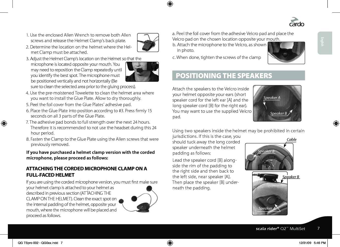 1. Use the enclosed Allen Wrench to remove both Allen screws and release the Helmet Clamp’s back plate.2. Determine the location on the helmet where the Hel-met Clamp must be attached.3. Adjust the Helmet Clamp’s location on the Helmet so that the microphone is located opposite your mouth. You may need to reposition the Clamp repeatedly until you identify the best spot. The microphone must be positioned vertically and not horizontally (Be sure to clean the selected area prior to the gluing process).4. Use the pre-moistened Towelette to clean the helmet area where you want to install the Glue Plate. Allow to dry thoroughly.5. Peel the foil cover from the Glue Plates’ adhesive pad.6. Place the Glue Plate into position according to #3. Press rmly 15 seconds on all 3 parts of the Glue Plate.7. The adhesive pad bonds to full strength over the next 24 hours. Therefore it is recommended to not use the headset during this 24 hour period.8. Fasten the Clamp to the Glue Plate using the Allen screws that were previously removed.If you have purchased a helmet clamp version with the corded microphone, please proceed as follows: ATTACHING THE CORDED MICROPHONE CLAMP ON A FULL-FACED HELMETIf you are using the corded microphone version, you must rst make sure your helmet clamp is attached to your helmet as described in previous section (ATTACHING THE CLAMP ON THE HELMET). Clean the exact spot on the internal padding of the helmet, opposite your mouth, where the microphone will be placed and proceed as follows.a. Peel the foil cover from the adhesive Velcro pad and place the Velcro pad on the chosen location opposite your mouth.b. Attach the microphone to the Velcro, as shown in photo.c. When done, tighten the screws of the clamp POSITIONING THE SPEAKERSSpeaker ASpeaker BAttach the speakers to the Velcro inside your helmet opposite your ears (short speaker cord for the left ear [A] and the long speaker cord [B] for the right ear). You may want to use the supplied Velcro pad.Speaker ASpeaker BSpeaker BCableUsing two speakers inside the helmet may be prohibited in certain jurisdictions. If this is the case, you should tuck away the long corded speaker underneath the helmet padding as follows: Lead the speaker cord [B] along-side the rim of the padding to the right side and then back to the left side, near speaker [A]. Then place the speaker [B] under-neath the padding. English7scala rider® Q2™ MultiSetQG TSpro 002 - QG0xx.indd   7 12/31/09   5:46 PM