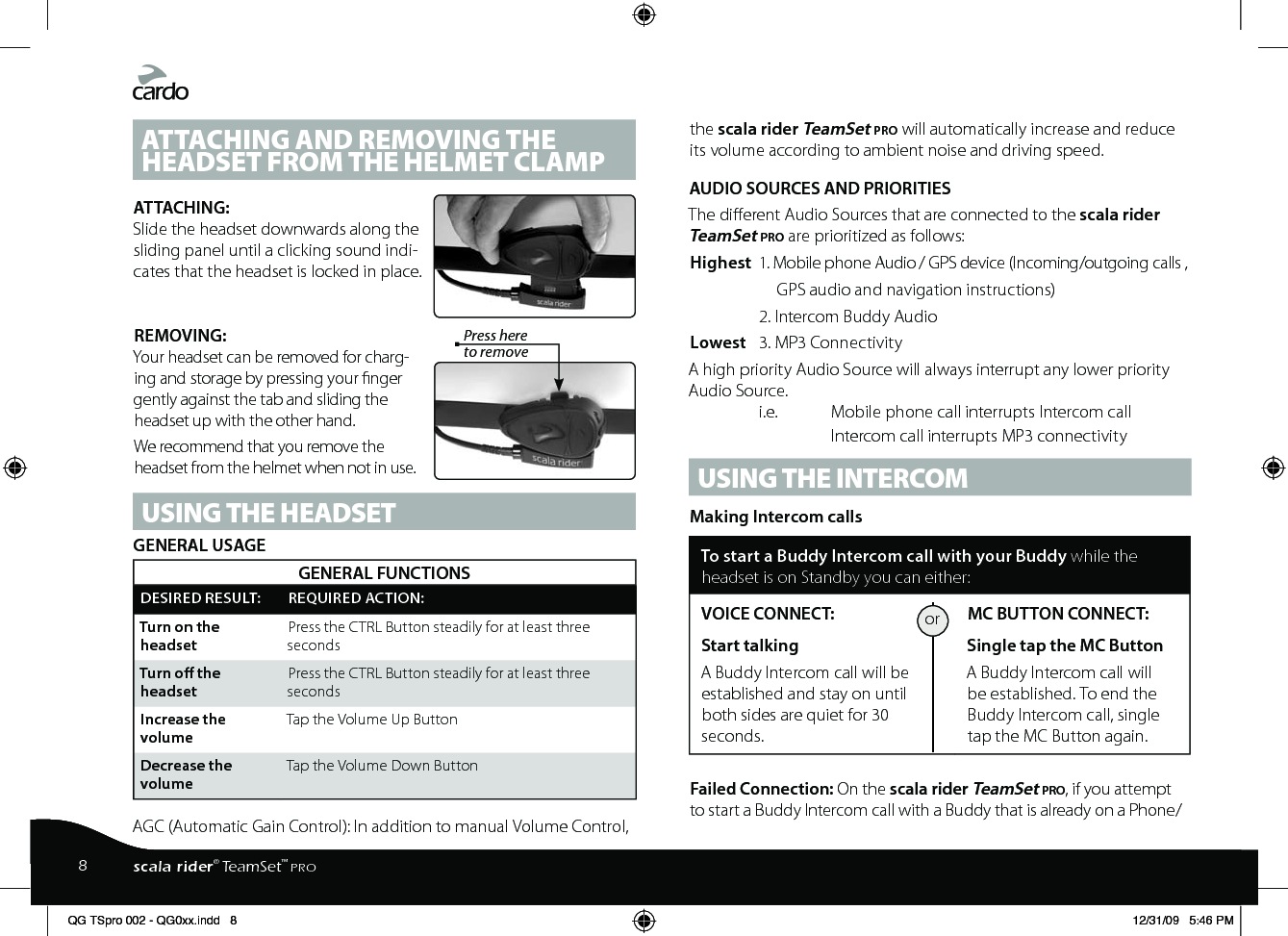 ATTACHING AND REMOVING THE HEADSET FROM THE HELMET CLAMPATTACHING:Slide the headset downwards along the sliding panel until a clicking sound indi-cates that the headset is locked in place.REMOVING: Press here to removeYour headset can be removed for charg-ing and storage by pressing your nger gently against the tab and sliding the headset up with the other hand.We recommend that you remove the headset from the helmet when not in use.USING THE HEADSETGENERAL USAGEGENERAL FUNCTIONSDESIRED RESULT: REQUIRED ACTION:Turn on the headsetPress the CTRL Button steadily for at least three secondsTurn o the headsetPress the CTRL Button steadily for at least three secondsIncrease the volumeTap the Volume Up ButtonDecrease the volumeTap the Volume Down ButtonAGC (Automatic Gain Control): In addition to manual Volume Control, the scala rider TeamSet pro will automatically increase and reduce its volume according to ambient noise and driving speed.AUDIO SOURCES AND PRIORITIESThe dierent Audio Sources that are connected to the scala rider TeamSet pro are prioritized as follows:Highest  1. Mobile phone Audio / GPS device (Incoming/outgoing calls ,       GPS audio and navigation instructions)    2. Intercom Buddy AudioLowest  3. MP3 ConnectivityA high priority Audio Source will always interrupt any lower priority Audio Source.   i.e.   Mobile phone call interrupts Intercom call    Intercom call interrupts MP3 connectivityUSING THE INTERCOM Making Intercom callsTo start a Buddy Intercom call with your Buddy while the headset is on Standby you can either:VOICE CONNECT: Start talking A Buddy Intercom call will be established and stay on until both sides are quiet for 30 seconds. MC BUTTON CONNECT: Single tap the MC Button A Buddy Intercom call will be established. To end the Buddy Intercom call, single tap the MC Button again.Failed Connection: On the scala rider TeamSet pro, if you attempt to start a Buddy Intercom call with a Buddy that is already on a Phone/or8scala rider® TeamSet™ PROQG TSpro 002 - QG0xx.indd   8 12/31/09   5:46 PM