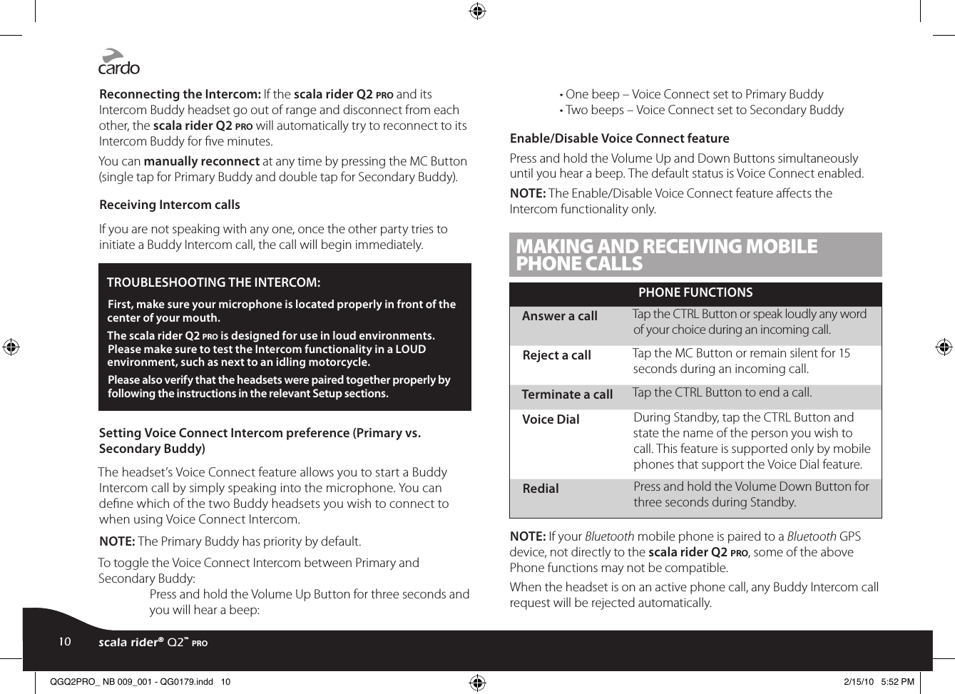 Reconnecting the Intercom: If the scala rider Q2 pro and its Intercom Buddy headset go out of range and disconnect from each other, the scala rider Q2 pro will automatically try to reconnect to its Intercom Buddy for ve minutes.You can manually reconnect at any time by pressing the MC Button (single tap for Primary Buddy and double tap for Secondary Buddy).Receiving Intercom callsIf you are not speaking with any one, once the other party tries to initiate a Buddy Intercom call, the call will begin immediately.TROUBLESHOOTING THE INTERCOM: First, make sure your microphone is located properly in front of the center of your mouth.The scala rider Q2 pro is designed for use in loud environments. Please make sure to test the Intercom functionality in a LOUD environment, such as next to an idling motorcycle.Please also verify that the headsets were paired together properly by following the instructions in the relevant Setup sections.Setting Voice Connect Intercom preference (Primary vs. Secondary Buddy)The headset’s Voice Connect feature allows you to start a Buddy Intercom call by simply speaking into the microphone. You can dene which of the two Buddy headsets you wish to connect to when using Voice Connect Intercom.NOTE: The Primary Buddy has priority by default. To toggle the Voice Connect Intercom between Primary and Secondary Buddy:Press and hold the Volume Up Button for three seconds and you will hear a beep:• One beep – Voice Connect set to Primary Buddy• Two beeps – Voice Connect set to Secondary BuddyEnable/Disable Voice Connect featurePress and hold the Volume Up and Down Buttons simultaneously until you hear a beep. The default status is Voice Connect enabled.NOTE: The Enable/Disable Voice Connect feature aects the Intercom functionality only. MAKING AND RECEIVING MOBILE PHONE CALLSPHONE FUNCTIONSAnswer a call Tap the CTRL Button or speak loudly any word of your choice during an incoming call.Reject a call Tap the MC Button or remain silent for 15 seconds during an incoming call.Terminate a call Tap the CTRL Button to end a call.Voice Dial During Standby, tap the CTRL Button and state the name of the person you wish to call. This feature is supported only by mobile phones that support the Voice Dial feature.Redial Press and hold the Volume Down Button for three seconds during Standby.NOTE: If your Bluetooth mobile phone is paired to a Bluetooth GPS device, not directly to the scala rider Q2 pro, some of the above Phone functions may not be compatible.When the headset is on an active phone call, any Buddy Intercom call request will be rejected automatically.10 scala rider® Q2™ proQGQ2PRO_ NB 009_001 - QG0179.indd   10 2/15/10   5:52 PM