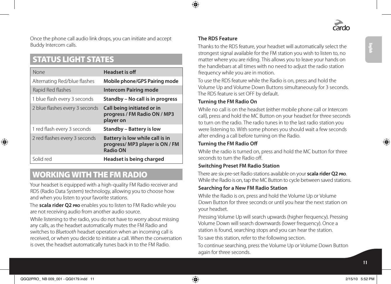 Once the phone call audio link drops, you can initiate and accept Buddy Intercom calls.STATUS LIGHT STATESNone  Headset is oAlternating Red/blue ashes  Mobile phone/GPS Pairing modeRapid Red ashes  Intercom Pairing mode1 blue ash every 3 seconds  Standby – No call is in progress2 blue ashes every 3 seconds  Call being initiated or in progress / FM Radio ON / MP3 player on1 red ash every 3 seconds  Standby – Battery is low2 red ashes every 3 seconds  Battery is low while call is in progress/ MP3 player is ON / FM Radio ONSolid red  Headset is being chargedWORKING WITH THE FM RADIOYour headset is equipped with a high-quality FM Radio receiver and RDS (Radio Data System) technology, allowing you to choose how and when you listen to your favorite stations.The scala rider Q2 pro enables you to listen to FM Radio while you are not receiving audio from another audio source. While listening to the radio, you do not have to worry about missing any calls, as the headset automatically mutes the FM Radio and switches to Bluetooth headset operation when an incoming call is received, or when you decide to initiate a call. When the conversation is over, the headset automatically tunes back in to the FM Radio.The RDS FeatureThanks to the RDS feature, your headset will automatically select the strongest signal available for the FM station you wish to listen to, no matter where you are riding. This allows you to leave your hands on the handlebars at all times with no need to adjust the radio station frequency while you are in motion.To use the RDS feature while the Radio is on, press and hold the Volume Up and Volume Down Buttons simultaneously for 3 seconds. The RDS feature is set OFF by default. Turning the FM Radio OnWhile no call is on the headset (either mobile phone call or Intercom call), press and hold the MC Button on your headset for three seconds to turn on the radio. The radio tunes in to the last radio station you were listening to. With some phones you should wait a few seconds after ending a call before turning on the Radio.Turning the FM Radio OWhile the radio is turned on, press and hold the MC button for three seconds to turn the Radio o.Switching Preset FM Radio StationThere are six pre-set Radio stations available on your scala rider Q2 pro. While the Radio is on, tap the MC Button to cycle between saved stations.Searching for a New FM Radio StationWhile the Radio is on, press and hold the Volume Up or Volume Down Button for three seconds or until you hear the next station on your headset.Pressing Volume Up will search upwards (higher frequency). Pressing Volume Down will search downwards (lower frequency). Once a station is found, searching stops and you can hear the station.To save this station, refer to the following section.To continue searching, press the Volume Up or Volume Down Button again for three seconds.scala rider® Q2™ pro11English11EnglishQGQ2PRO_ NB 009_001 - QG0179.indd   11 2/15/10   5:52 PM