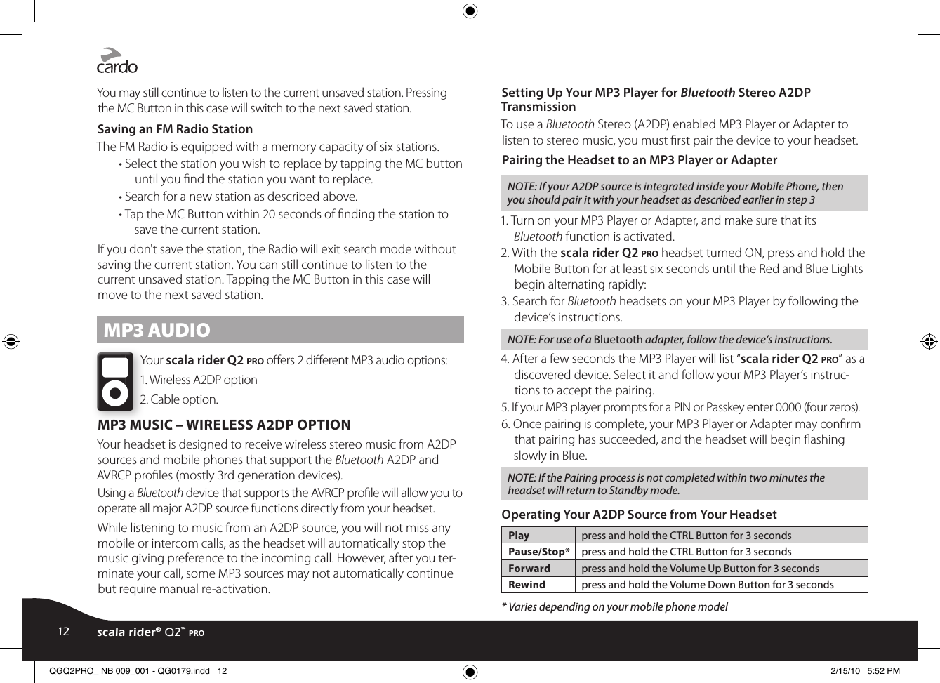 You may still continue to listen to the current unsaved station. Pressing the MC Button in this case will switch to the next saved station.Saving an FM Radio StationThe FM Radio is equipped with a memory capacity of six stations.• Select the station you wish to replace by tapping the MC button until you nd the station you want to replace.• Search for a new station as described above.• Tap the MC Button within 20 seconds of ﬁnding the station to save the current station.If you don&apos;t save the station, the Radio will exit search mode without saving the current station. You can still continue to listen to the current unsaved station. Tapping the MC Button in this case will move to the next saved station.MP3 AUDIOYour scala rider Q2 pro oers 2 dierent MP3 audio options:1. Wireless A2DP option2. Cable option.MP3 MUSIC – WIRELESS A2DP OPTIONYour headset is designed to receive wireless stereo music from A2DP sources and mobile phones that support the Bluetooth A2DP and AVRCP proles (mostly 3rd generation devices).Using a Bluetooth device that supports the AVRCP prole will allow you to operate all major A2DP source functions directly from your headset.While listening to music from an A2DP source, you will not miss any mobile or intercom calls, as the headset will automatically stop the music giving preference to the incoming call. However, after you ter-minate your call, some MP3 sources may not automatically continue but require manual re-activation. Setting Up Your MP3 Player for Bluetooth Stereo A2DP Transmission To use a Bluetooth Stereo (A2DP) enabled MP3 Player or Adapter to listen to stereo music, you must rst pair the device to your headset. Pairing the Headset to an MP3 Player or AdapterNOTE: If your A2DP source is integrated inside your Mobile Phone, then you should pair it with your headset as described earlier in step 31. Turn on your MP3 Player or Adapter, and make sure that its Bluetooth function is activated.2. With the scala rider Q2 pro headset turned ON, press and hold the Mobile Button for at least six seconds until the Red and Blue Lights begin alternating rapidly:3. Search for Bluetooth headsets on your MP3 Player by following the device’s instructions.NOTE: For use of a Bluetooth adapter, follow the device’s instructions.4. After a few seconds the MP3 Player will list “scala rider Q2 pro” as a discovered device. Select it and follow your MP3 Player’s instruc-tions to accept the pairing.5. If your MP3 player prompts for a PIN or Passkey enter 0000 (four zeros).6. Once pairing is complete, your MP3 Player or Adapter may conrm that pairing has succeeded, and the headset will begin ashing slowly in Blue. NOTE: If the Pairing process is not completed within two minutes the headset will return to Standby mode.Operating Your A2DP Source from Your HeadsetPlay press and hold the CTRL Button for 3 secondsPause/Stop* press and hold the CTRL Button for 3 secondsForward press and hold the Volume Up Button for 3 secondsRewind press and hold the Volume Down Button for 3 seconds* Varies depending on your mobile phone model12 scala rider® Q2™ proQGQ2PRO_ NB 009_001 - QG0179.indd   12 2/15/10   5:52 PM