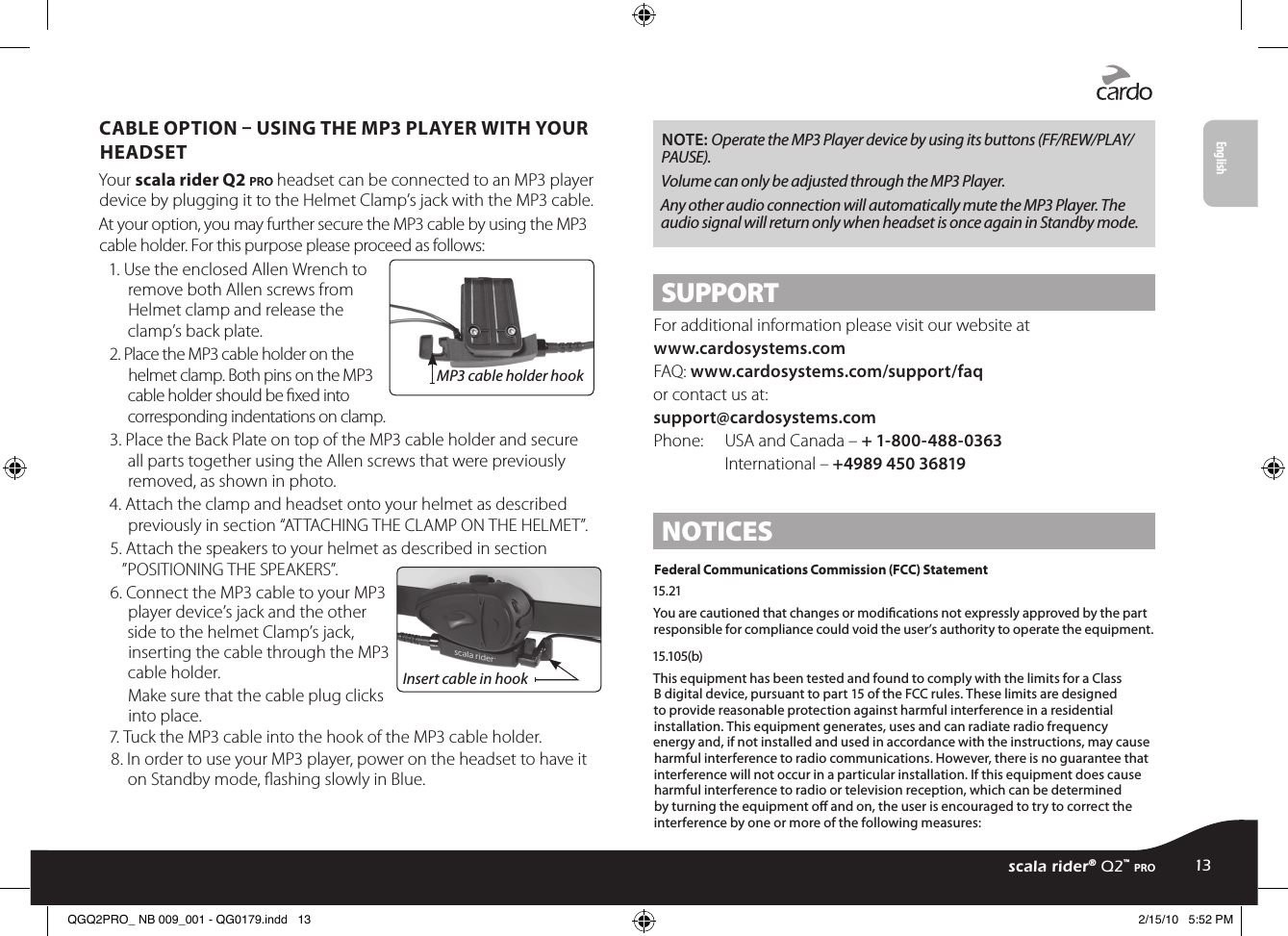 CABLE OPTION  USING THE MP3 PLAYER WITH YOUR HEADSETYour scala rider Q2 pro headset can be connected to an MP3 player device by plugging it to the Helmet Clamp’s jack with the MP3 cable.At your option, you may further secure the MP3 cable by using the MP3 cable holder. For this purpose please proceed as follows:MP3 cable holder hook1. Use the enclosed Allen Wrench to remove both Allen screws from Helmet clamp and release the clamp’s back plate. 2. Place the MP3 cable holder on the helmet clamp. Both pins on the MP3 cable holder should be xed into corresponding indentations on clamp. 3. Place the Back Plate on top of the MP3 cable holder and secure all parts together using the Allen screws that were previously removed, as shown in photo.4. Attach the clamp and headset onto your helmet as described previously in section “ATTACHING THE CLAMP ON THE HELMET”.5. Attach the speakers to your helmet as described in section ”POSITIONING THE SPEAKERS”.Insert cable in hook6. Connect the MP3 cable to your MP3 player device’s jack and the other side to the helmet Clamp’s jack, inserting the cable through the MP3 cable holder.Make sure that the cable plug clicks into place.7. Tuck the MP3 cable into the hook of the MP3 cable holder. 8. In order to use your MP3 player, power on the headset to have it on Standby mode, ashing slowly in Blue.NOTE: Operate the MP3 Player device by using its buttons (FF/REW/PLAY/PAUSE).Volume can only be adjusted through the MP3 Player. Any other audio connection will automatically mute the MP3 Player. The audio signal will return only when headset is once again in Standby mode.SUPPORTFor additional information please visit our website atwww.cardosystems.com FAQ: www.cardosystems.com/support/faqor contact us at:support@cardosystems.comPhone:  USA and Canada – + 1-800-488-0363 International – +4989 450 36819NOTICESFederal Communications Commission (FCC) Statement15.21You are cautioned that changes or modications not expressly approved by the part responsible for compliance could void the user’s authority to operate the equipment.15.105(b)This equipment has been tested and found to comply with the limits for a Class B digital device, pursuant to part 15 of the FCC rules. These limits are designed to provide reasonable protection against harmful interference in a residential installation. This equipment generates, uses and can radiate radio frequency energy and, if not installed and used in accordance with the instructions, may cause harmful interference to radio communications. However, there is no guarantee that interference will not occur in a particular installation. If this equipment does cause harmful interference to radio or television reception, which can be determined by turning the equipment o and on, the user is encouraged to try to correct the interference by one or more of the following measures:scala rider® Q2™ pro13EnglishQGQ2PRO_ NB 009_001 - QG0179.indd   13 2/15/10   5:52 PM