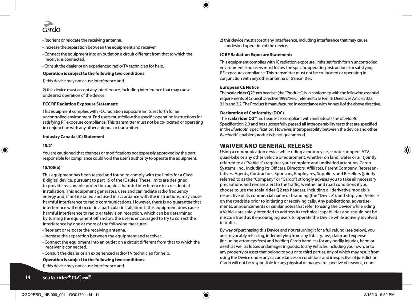 • Reorient or relocate the receiving antenna.• Increase the separation between the equipment and receiver.• Connect the equipment into an outlet on a circuit dierent from that to which the receiver is connected.• Consult the dealer or an experienced radio/TV technician for help.Operation is subject to the following two conditions:1) this device may not cause interference and2) this device must accept any interference, including interference that may cause undesired operation of the device.FCC RF Radiation Exposure Statement:This equipment complies with FCC radiation exposure limits set forth for an uncontrolled environment. End users must follow the specic operating instructions for satisfying RF exposure compliance. This transmitter must not be co-located or operating in conjunction with any other antenna or transmitter.Industry Canada (IC) Statement15.21You are cautioned that changes or modications not expressly approved by the part responsible for compliance could void the user’s authority to operate the equipment.15.105(b)This equipment has been tested and found to comply with the limits for a Class B digital device, pursuant to part 15 of the IC rules. These limits are designed to provide reasonable protection against harmful interference in a residential installation. This equipment generates, uses and can radiate radio frequency energy and, if not installed and used in accordance with the instructions, may cause harmful interference to radio communications. However, there is no guarantee that interference will not occur in a particular installation. If this equipment does cause harmful interference to radio or television reception, which can be determined by turning the equipment o and on, the user is encouraged to try to correct the interference by one or more of the following measures:• Reorient or relocate the receiving antenna.• Increase the separation between the equipment and receiver.• Connect the equipment into an outlet on a circuit dierent from that to which the receiver is connected.• Consult the dealer or an experienced radio/TV technician for help.Operation is subject to the following two conditions:1) this device may not cause interference and2) this device must accept any interference, including interference that may cause undesired operation of the device.IC RF Radiation Exposure Statement:This equipment complies with IC radiation exposure limits set forth for an uncontrolled environment. End users must follow the specic operating instructions for satisfying RF exposure compliance. This transmitter must not be co-located or operating in conjunction with any other antenna or transmitter.European CE Notice The scala rider Q2™ pro headset (the “Product”) is in conformity with the following essential requirements of Council Directive 1999/5/EC (referred to as R&amp;TTE Directive): Articles 3.1a, 3.1.b and 3.2. The Product is manufactured in accordance with Annex II of the above directive.Declaration of Conformity (DOC)The scala rider Q2™ pro headset is compliant with and adopts the Bluetooth® Specication 2.0 and has successfully passed all interoperability tests that are specied in the Bluetooth® specication. However, interoperability between the device and other Bluetooth®-enabled products is not guaranteed.WAIVER AND GENERAL RELEASEUsing a communication device while riding a motorcycle, scooter, moped, ATV, quad-bike or any other vehicle or equipment, whether on land, water or air (jointly referred to as “Vehicle”) requires your complete and undivided attention. Cardo Systems, Inc., including its Ocers, Directors, Aliates, Parent Company, Represen-tatives, Agents, Contractors, Sponsors, Employees, Suppliers and Resellers (jointly referred to as the “Company” or “Cardo”) strongly advises you to take all necessary precautions and remain alert to the trac, weather and road conditions if you choose to use the scala rider Q2 pro headset, including all derivative models ir-respective of its commercial name or branding (the “Device”), and stop your Vehicle on the roadside prior to initiating or receiving calls. Any publications, advertise-ments, announcements or similar notes that refer to using the Device while riding a Vehicle are solely intended to address its technical capabilities and should not be misconstrued as if encouraging users to operate the Device while actively involved in trac.By way of purchasing this Device and not returning it for a full refund (see below), you are irrevocably releasing, indemnifying from any liability, loss, claim and expense (including attorneys fees) and holding Cardo harmless for any bodily injuries, harm or death as well as losses or damages in goods, to any Vehicles including your own, or to any property or asset that belong to you or to third parties, any of which may result from using the Device under any circumstances or conditions and irrespective of jurisdiction. Cardo will not be responsible for any physical damages, irrespective of reasons, condi-scala rider® Q2™ pro14 scala rider® Q2 pro™QGQ2PRO_ NB 009_001 - QG0179.indd   14 2/15/10   5:52 PM