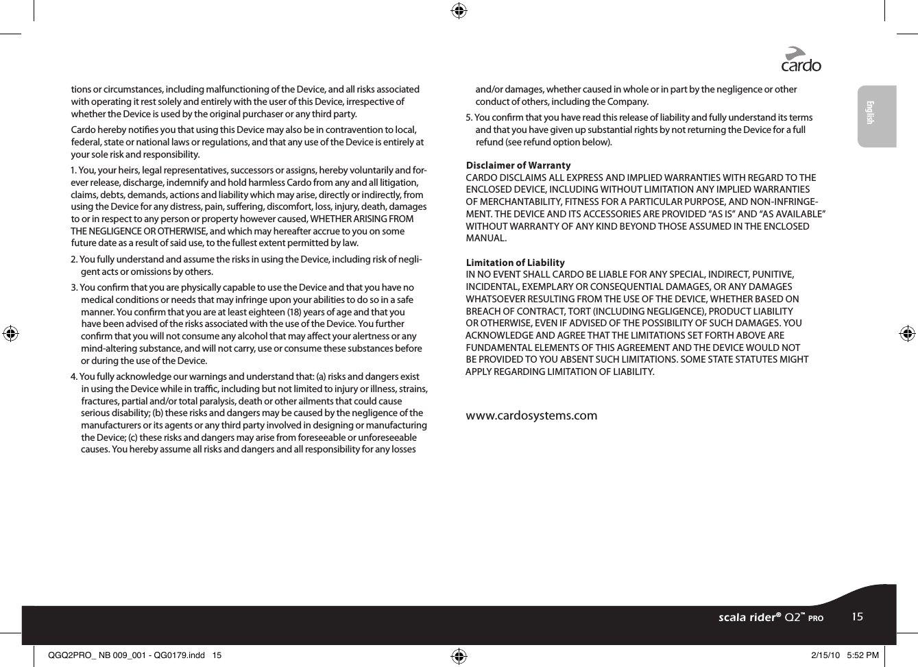 tions or circumstances, including malfunctioning of the Device, and all risks associated with operating it rest solely and entirely with the user of this Device, irrespective of whether the Device is used by the original purchaser or any third party.Cardo hereby noties you that using this Device may also be in contravention to local, federal, state or national laws or regulations, and that any use of the Device is entirely at your sole risk and responsibility.1. You, your heirs, legal representatives, successors or assigns, hereby voluntarily and for-ever release, discharge, indemnify and hold harmless Cardo from any and all litigation, claims, debts, demands, actions and liability which may arise, directly or indirectly, from using the Device for any distress, pain, suering, discomfort, loss, injury, death, damages to or in respect to any person or property however caused, WHETHER ARISING FROM THE NEGLIGENCE OR OTHERWISE, and which may hereafter accrue to you on some future date as a result of said use, to the fullest extent permitted by law.2. You fully understand and assume the risks in using the Device, including risk of negli-gent acts or omissions by others.3. You conrm that you are physically capable to use the Device and that you have no medical conditions or needs that may infringe upon your abilities to do so in a safe manner. You conrm that you are at least eighteen (18) years of age and that you have been advised of the risks associated with the use of the Device. You further conrm that you will not consume any alcohol that may aect your alertness or any mind-altering substance, and will not carry, use or consume these substances before or during the use of the Device.4. You fully acknowledge our warnings and understand that: (a) risks and dangers exist in using the Device while in trac, including but not limited to injury or illness, strains, fractures, partial and/or total paralysis, death or other ailments that could cause serious disability; (b) these risks and dangers may be caused by the negligence of the manufacturers or its agents or any third party involved in designing or manufacturing the Device; (c) these risks and dangers may arise from foreseeable or unforeseeable causes. You hereby assume all risks and dangers and all responsibility for any losses and/or damages, whether caused in whole or in part by the negligence or other conduct of others, including the Company.5. You conrm that you have read this release of liability and fully understand its terms and that you have given up substantial rights by not returning the Device for a full refund (see refund option below).Disclaimer of Warranty CARDO DISCLAIMS ALL EXPRESS AND IMPLIED WARRANTIES WITH REGARD TO THE ENCLOSED DEVICE, INCLUDING WITHOUT LIMITATION ANY IMPLIED WARRANTIES OF MERCHANTABILITY, FITNESS FOR A PARTICULAR PURPOSE, AND NON-INFRINGE-MENT. THE DEVICE AND ITS ACCESSORIES ARE PROVIDED “AS IS” AND “AS AVAILABLE” WITHOUT WARRANTY OF ANY KIND BEYOND THOSE ASSUMED IN THE ENCLOSED MANUAL.Limitation of Liability   IN NO EVENT SHALL CARDO BE LIABLE FOR ANY SPECIAL, INDIRECT, PUNITIVE, INCIDENTAL, EXEMPLARY OR CONSEQUENTIAL DAMAGES, OR ANY DAMAGES WHATSOEVER RESULTING FROM THE USE OF THE DEVICE, WHETHER BASED ON BREACH OF CONTRACT, TORT (INCLUDING NEGLIGENCE), PRODUCT LIABILITY OR OTHERWISE, EVEN IF ADVISED OF THE POSSIBILITY OF SUCH DAMAGES. YOU ACKNOWLEDGE AND AGREE THAT THE LIMITATIONS SET FORTH ABOVE ARE FUNDAMENTAL ELEMENTS OF THIS AGREEMENT AND THE DEVICE WOULD NOT BE PROVIDED TO YOU ABSENT SUCH LIMITATIONS. SOME STATE STATUTES MIGHT APPLY REGARDING LIMITATION OF LIABILITY.www.cardosystems.comscala rider® Q2™ pro15EnglishQGQ2PRO_ NB 009_001 - QG0179.indd   15 2/15/10   5:52 PM