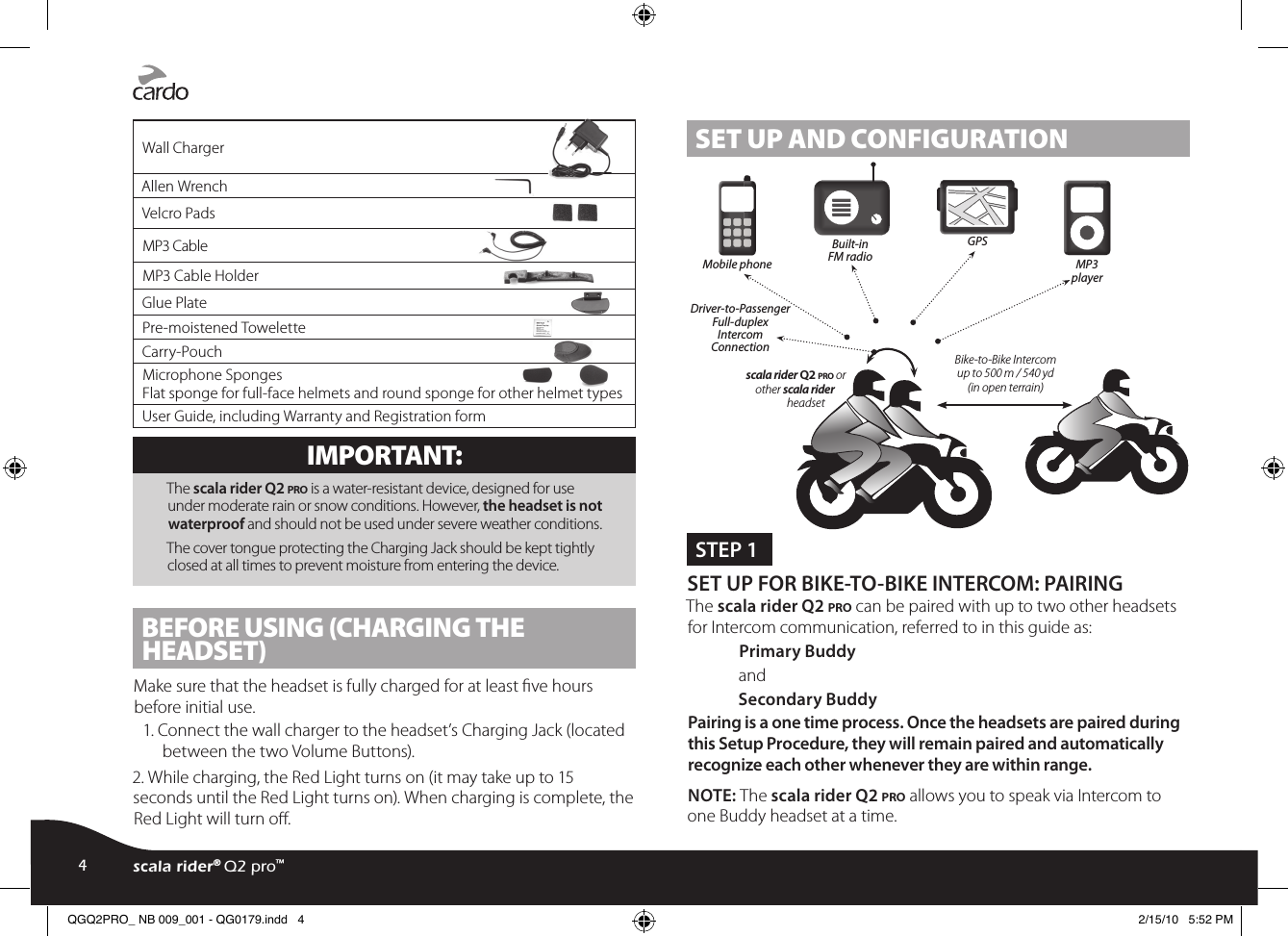 Wall ChargerAllen WrenchVelcro PadsMP3 CableMP3 Cable HolderGlue PlatePre-moistened ToweletteCarry-PouchMicrophone Sponges Flat sponge for full-face helmets and round sponge for other helmet typesUser Guide, including Warranty and Registration formIMPORTANT: The scala rider Q2 pro is a water-resistant device, designed for use under moderate rain or snow conditions. However, the headset is not waterproof and should not be used under severe weather conditions.The cover tongue protecting the Charging Jack should be kept tightly closed at all times to prevent moisture from entering the device.BEFORE USING (CHARGING THE HEADSET)Make sure that the headset is fully charged for at least ve hours before initial use.1. Connect the wall charger to the headset’s Charging Jack (located between the two Volume Buttons).2. While charging, the Red Light turns on (it may take up to 15 seconds until the Red Light turns on). When charging is complete, the Red Light will turn o.SET UP AND CONFIGURATIONSTEP 1 SET UP FOR BIKE-TO-BIKE INTERCOM: PAIRING The scala rider Q2 pro can be paired with up to two other headsets for Intercom communication, referred to in this guide as:Primary BuddyandSecondary BuddyPairing is a one time process. Once the headsets are paired during this Setup Procedure, they will remain paired and automatically recognize each other whenever they are within range. NOTE: The scala rider Q2 pro allows you to speak via Intercom to one Buddy headset at a time. scala rider Q2 pro or other scala riderheadset Bike-to-Bike Intercom up to 500 m / 540 yd(in open terrain)Mobile phone Driver-to-Passenger Full-duplex IntercomConnection Built-inFM radioGPS MP3player4scala rider® Q2 pro™QGQ2PRO_ NB 009_001 - QG0179.indd   4 2/15/10   5:52 PM