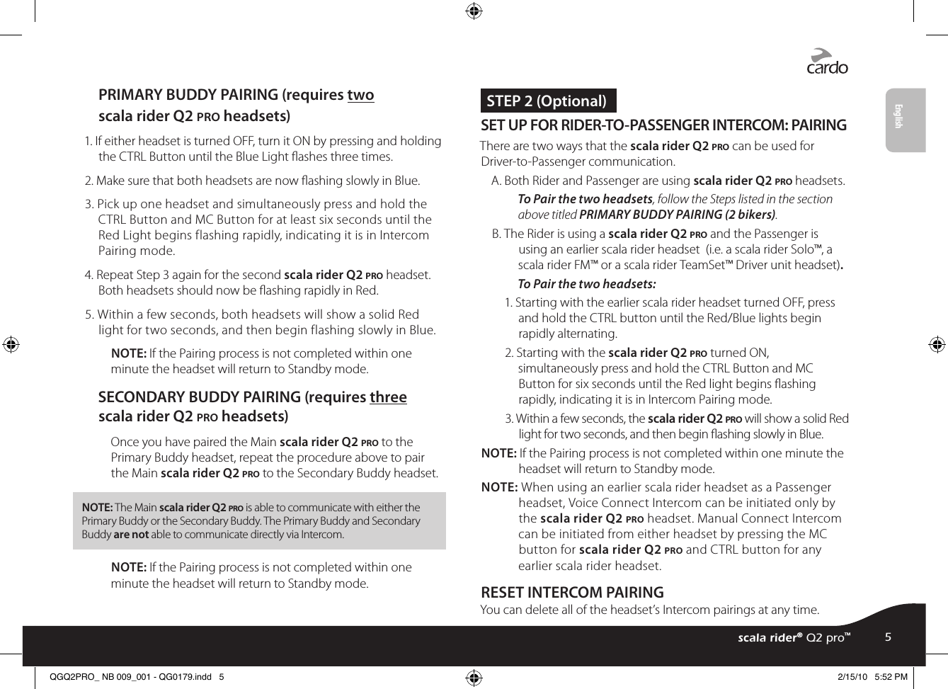 PRIMARY BUDDY PAIRING (requires two scala rider Q2 pro headsets)1. If either headset is turned OFF, turn it ON by pressing and holding the CTRL Button until the Blue Light ashes three times.2. Make sure that both headsets are now ashing slowly in Blue. 3. Pick up one headset and simultaneously press and hold the CTRL Button and MC Button for at least six seconds until the Red Light begins flashing rapidly, indicating it is in Intercom Pairing mode.4. Repeat Step 3 again for the second scala rider Q2 pro headset. Both headsets should now be ashing rapidly in Red.5. Within a few seconds, both headsets will show a solid Red light for two seconds, and then begin flashing slowly in Blue.NOTE: If the Pairing process is not completed within one minute the headset will return to Standby mode.SECONDARY BUDDY PAIRING (requires three scala rider Q2 pro headsets)Once you have paired the Main scala rider Q2 pro to the Primary Buddy headset, repeat the procedure above to pair the Main scala rider Q2 pro to the Secondary Buddy headset. NOTE: The Main scala rider Q2 pro is able to communicate with either the Primary Buddy or the Secondary Buddy. The Primary Buddy and Secondary Buddy are not able to communicate directly via Intercom.NOTE: If the Pairing process is not completed within one minute the headset will return to Standby mode. STEP 2 (Optional)SET UP FOR RIDER-TO-PASSENGER INTERCOM: PAIRING There are two ways that the scala rider Q2 pro can be used for Driver-to-Passenger communication.A. Both Rider and Passenger are using scala rider Q2 pro headsets.To Pair the two headsets, follow the Steps listed in the section above titled PRIMARY BUDDY PAIRING (2 bikers).B. The Rider is using a scala rider Q2 pro and the Passenger is using an earlier scala rider headset  (i.e. a scala rider Solo™, a scala rider FM™ or a scala rider TeamSet™ Driver unit headset).To Pair the two headsets:1. Starting with the earlier scala rider headset turned OFF, press and hold the CTRL button until the Red/Blue lights begin rapidly alternating.2. Starting with the scala rider Q2 pro turned ON, simultaneously press and hold the CTRL Button and MC Button for six seconds until the Red light begins ashing rapidly, indicating it is in Intercom Pairing mode. 3. Within a few seconds, the scala rider Q2 pro will show a solid Red light for two seconds, and then begin ashing slowly in Blue.NOTE: If the Pairing process is not completed within one minute the headset will return to Standby mode.NOTE: When using an earlier scala rider headset as a Passenger headset, Voice Connect Intercom can be initiated only by the scala rider Q2 pro headset. Manual Connect Intercom can be initiated from either headset by pressing the MC button for scala rider Q2 pro and CTRL button for any earlier scala rider headset.RESET INTERCOM PAIRINGYou can delete all of the headset’s Intercom pairings at any time.scala rider® Q2™ pro5scala rider® Q2 pro™EnglishQGQ2PRO_ NB 009_001 - QG0179.indd   5 2/15/10   5:52 PM