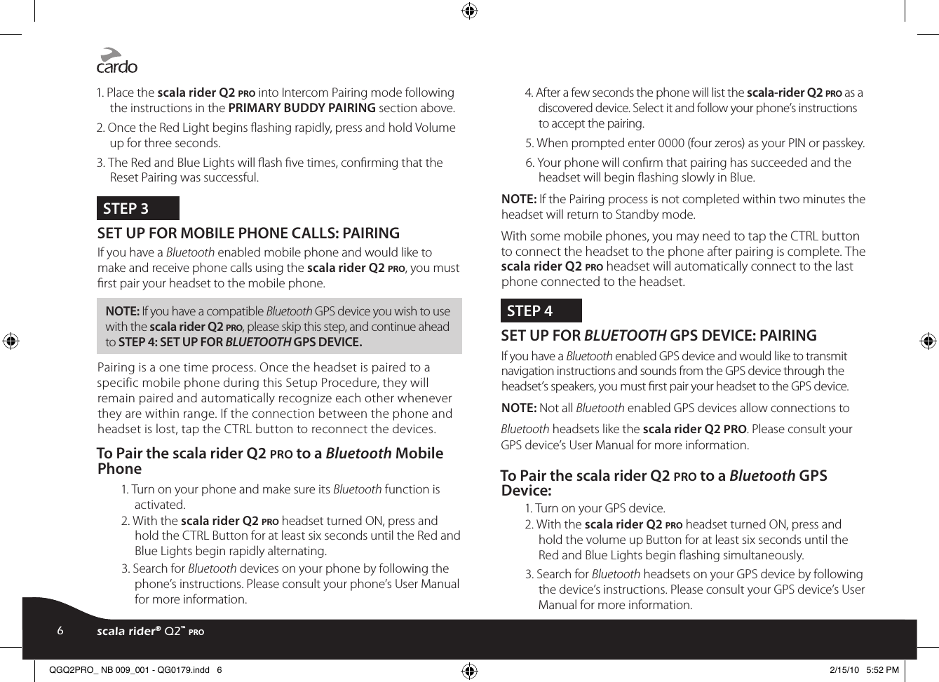 1. Place the scala rider Q2 pro into Intercom Pairing mode following the instructions in the PRIMARY BUDDY PAIRING section above.2. Once the Red Light begins ashing rapidly, press and hold Volume up for three seconds.3. The Red and Blue Lights will ash ve times, conrming that the Reset Pairing was successful.STEP 3SET UP FOR MOBILE PHONE CALLS: PAIRING If you have a Bluetooth enabled mobile phone and would like to make and receive phone calls using the scala rider Q2 pro, you must rst pair your headset to the mobile phone.NOTE: If you have a compatible Bluetooth GPS device you wish to use with the scala rider Q2 pro, please skip this step, and continue ahead to STEP 4: SET UP FOR BLUETOOTH GPS DEVICE.Pairing is a one time process. Once the headset is paired to a specific mobile phone during this Setup Procedure, they will remain paired and automatically recognize each other whenever they are within range. If the connection between the phone and headset is lost, tap the CTRL button to reconnect the devices.To Pair the scala rider Q2 pro to a Bluetooth Mobile Phone1. Turn on your phone and make sure its Bluetooth function is activated.2. With the scala rider Q2 pro headset turned ON, press and hold the CTRL Button for at least six seconds until the Red and Blue Lights begin rapidly alternating.3. Search for Bluetooth devices on your phone by following the phone’s instructions. Please consult your phone’s User Manual for more information.4. After a few seconds the phone will list the scala-rider Q2 pro as a discovered device. Select it and follow your phone’s instructions to accept the pairing.5. When prompted enter 0000 (four zeros) as your PIN or passkey.6. Your phone will conrm that pairing has succeeded and the headset will begin ashing slowly in Blue.NOTE: If the Pairing process is not completed within two minutes the headset will return to Standby mode.With some mobile phones, you may need to tap the CTRL button to connect the headset to the phone after pairing is complete. The scala rider Q2 pro headset will automatically connect to the last phone connected to the headset.STEP 4SET UP FOR BLUETOOTH GPS DEVICE: PAIRING If you have a Bluetooth enabled GPS device and would like to transmit navigation instructions and sounds from the GPS device through the headset’s speakers, you must rst pair your headset to the GPS device. NOTE: Not all Bluetooth enabled GPS devices allow connections to Bluetooth headsets like the scala rider Q2 pro. Please consult your GPS device’s User Manual for more information.To Pair the scala rider Q2 pro to a Bluetooth GPS Device:1. Turn on your GPS device.2. With the scala rider Q2 pro headset turned ON, press and hold the volume up Button for at least six seconds until the Red and Blue Lights begin ashing simultaneously.3. Search for Bluetooth headsets on your GPS device by following the device’s instructions. Please consult your GPS device’s User Manual for more information.6scala rider® Q2™ proQGQ2PRO_ NB 009_001 - QG0179.indd   6 2/15/10   5:52 PM