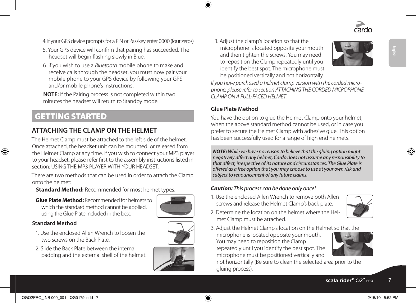 4. If your GPS device prompts for a PIN or Passkey enter 0000 (four zeros).5. Your GPS device will conrm that pairing has succeeded. The headset will begin ashing slowly in Blue. 6. If you wish to use a Bluetooth mobile phone to make and receive calls through the headset, you must now pair your mobile phone to your GPS device by following your GPS and/or mobile phone’s instructions.NOTE: If the Pairing process is not completed within two minutes the headset will return to Standby mode. GETTING STARTEDATTACHING THE CLAMP ON THE HELMETThe Helmet Clamp must be attached to the left side of the helmet. Once attached, the headset unit can be mounted  or released from the Helmet Clamp at any time. If you wish to connect your MP3 player to your headset, please refer rst to the assembly instructions listed in section: USING THE MP3 PLAYER WITH YOUR HEADSET. There are two methods that can be used in order to attach the Clamp onto the helmet:Standard Method: Recommended for most helmet types.Glue Plate Method: Recommended for helmets to which the standard method cannot be applied, using the Glue Plate included in the box. Standard Method1. Use the enclosed Allen Wrench to loosen the two screws on the Back Plate.2. Slide the Back Plate between the internal padding and the external shell of the helmet. 3. Adjust the clamp’s location so that the microphone is located opposite your mouth and then tighten the screws. You may need to reposition the Clamp repeatedly until you identify the best spot. The microphone must be positioned vertically and not horizontally. If you have purchased a helmet clamp version with the corded micro-phone, please refer to section ATTACHING THE CORDED MICROPHONE CLAMP ON A FULL-FACED HELMET.Glue Plate MethodYou have the option to glue the Helmet Clamp onto your helmet, when the above standard method cannot be used, or in case you prefer to secure the Helmet Clamp with adhesive glue. This option has been successfully used for a range of high end helmets.NOTE: While we have no reason to believe that the gluing option might negatively aﬀect any helmet, Cardo does not assume any responsibility to that aﬀect, irrespective of its nature and circumstances. The Glue Plate is oﬀered as a free option that you may choose to use at your own risk and subject to renouncement of any future claims.Caution: This process can be done only once! 1. Use the enclosed Allen Wrench to remove both Allen screws and release the Helmet Clamp’s back plate.2. Determine the location on the helmet where the Hel-met Clamp must be attached.3. Adjust the Helmet Clamp’s location on the Helmet so that the microphone is located opposite your mouth. You may need to reposition the Clamp repeatedly until you identify the best spot. The microphone must be positioned vertically and not horizontally (Be sure to clean the selected area prior to the gluing process).scala rider® Q2™ pro7EnglishQGQ2PRO_ NB 009_001 - QG0179.indd   7 2/15/10   5:52 PM