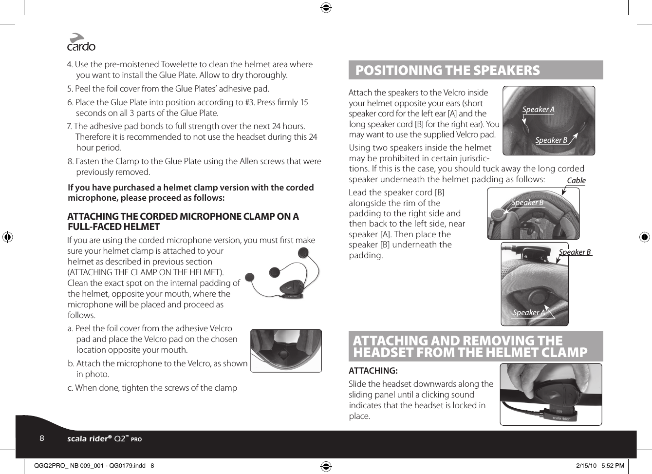 4. Use the pre-moistened Towelette to clean the helmet area where you want to install the Glue Plate. Allow to dry thoroughly.5. Peel the foil cover from the Glue Plates’ adhesive pad.6. Place the Glue Plate into position according to #3. Press rmly 15 seconds on all 3 parts of the Glue Plate.7. The adhesive pad bonds to full strength over the next 24 hours. Therefore it is recommended to not use the headset during this 24 hour period.8. Fasten the Clamp to the Glue Plate using the Allen screws that were previously removed.If you have purchased a helmet clamp version with the corded microphone, please proceed as follows: ATTACHING THE CORDED MICROPHONE CLAMP ON A FULL-FACED HELMETIf you are using the corded microphone version, you must rst make sure your helmet clamp is attached to your helmet as described in previous section (ATTACHING THE CLAMP ON THE HELMET). Clean the exact spot on the internal padding of the helmet, opposite your mouth, where the microphone will be placed and proceed as follows.a. Peel the foil cover from the adhesive Velcro pad and place the Velcro pad on the chosen location opposite your mouth.b. Attach the microphone to the Velcro, as shown in photo.c. When done, tighten the screws of the clamp POSITIONING THE SPEAKERSSpeaker ASpeaker BAttach the speakers to the Velcro inside your helmet opposite your ears (short speaker cord for the left ear [A] and the long speaker cord [B] for the right ear). You may want to use the supplied Velcro pad.Using two speakers inside the helmet may be prohibited in certain jurisdic-tions. If this is the case, you should tuck away the long corded speaker underneath the helmet padding as follows: Speaker ASpeaker BSpeaker BCableLead the speaker cord [B] alongside the rim of the padding to the right side and then back to the left side, near speaker [A]. Then place the speaker [B] underneath the padding. ATTACHING AND REMOVING THE HEADSET FROM THE HELMET CLAMPATTACHING:Slide the headset downwards along the sliding panel until a clicking sound indicates that the headset is locked in place.8scala rider® Q2™ proQGQ2PRO_ NB 009_001 - QG0179.indd   8 2/15/10   5:52 PM