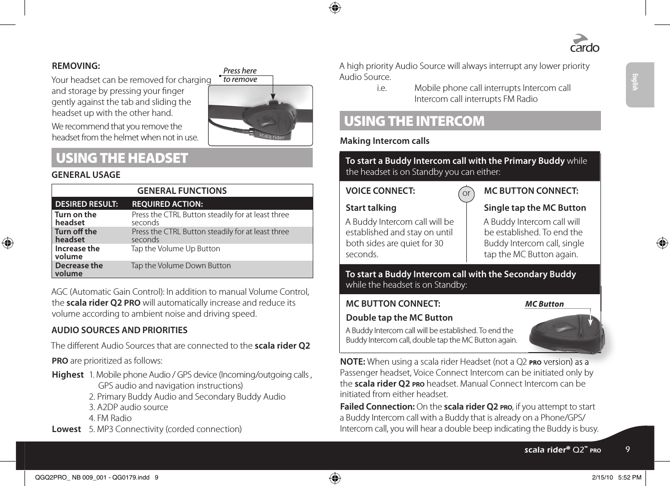 REMOVING: Press here to removeYour headset can be removed for charging and storage by pressing your nger gently against the tab and sliding the headset up with the other hand.We recommend that you remove the headset from the helmet when not in use.USING THE HEADSETGENERAL USAGEGENERAL FUNCTIONSDESIRED RESULT: REQUIRED ACTION:Turn on the headset Press the CTRL Button steadily for at least three secondsTurn o the headset Press the CTRL Button steadily for at least three secondsIncrease the volume Tap the Volume Up ButtonDecrease the volume Tap the Volume Down ButtonAGC (Automatic Gain Control): In addition to manual Volume Control, the scala rider Q2 pro will automatically increase and reduce its volume according to ambient noise and driving speed.AUDIO SOURCES AND PRIORITIESThe dierent Audio Sources that are connected to the scala rider Q2 pro are prioritized as follows:Highest  1. Mobile phone Audio / GPS device (Incoming/outgoing calls ,       GPS audio and navigation instructions)    2. Primary Buddy Audio and Secondary Buddy Audio    3. A2DP audio source    4. FM RadioLowest  5. MP3 Connectivity (corded connection)A high priority Audio Source will always interrupt any lower priority Audio Source.   i.e.   Mobile phone call interrupts Intercom call    Intercom call interrupts FM RadioUSING THE INTERCOM Making Intercom callsTo start a Buddy Intercom call with the Primary Buddy while the headset is on Standby you can either:VOICE CONNECT: Start talking A Buddy Intercom call will be established and stay on until both sides are quiet for 30 seconds. MC BUTTON CONNECT: Single tap the MC Button A Buddy Intercom call will be established. To end the Buddy Intercom call, single tap the MC Button again.To start a Buddy Intercom call with the Secondary Buddy while the headset is on Standby:MC BUTTON CONNECT:Double tap the MC Button A Buddy Intercom call will be established. To end the Buddy Intercom call, double tap the MC Button again.NOTE: When using a scala rider Headset (not a Q2 pro version) as a Passenger headset, Voice Connect Intercom can be initiated only by the scala rider Q2 pro headset. Manual Connect Intercom can be initiated from either headset.Failed Connection: On the scala rider Q2 pro, if you attempt to start a Buddy Intercom call with a Buddy that is already on a Phone/GPS/Intercom call, you will hear a double beep indicating the Buddy is busy.orpro version) as a  version) as a MC Buttonscala rider® Q2™ pro9EnglishQGQ2PRO_ NB 009_001 - QG0179.indd   9 2/15/10   5:52 PM