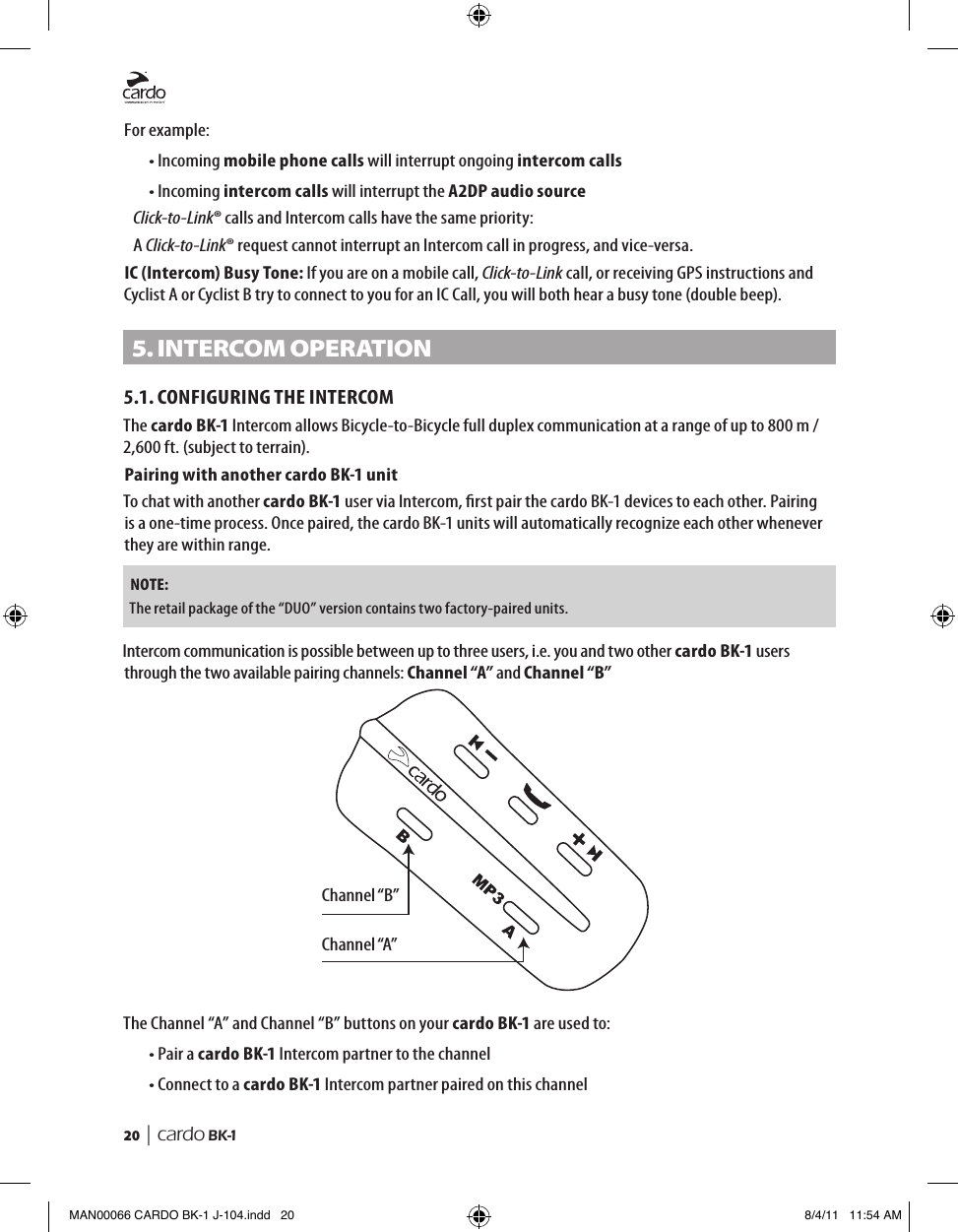 20  | cardo BK-1For example:• Incoming mobile phone calls will interrupt ongoing intercom calls• Incoming intercom calls will interrupt the A2DP audio source  Click-to-Link® calls and Intercom calls have the same priority: A Click-to-Link® request cannot interrupt an Intercom call in progress, and vice-versa.IC (Intercom) Busy Tone: If you are on a mobile call, Click-to-Link call, or receiving GPS instructions and Cyclist A or Cyclist B try to connect to you for an IC Call, you will both hear a busy tone (double beep).5. InteRCom oPeRAtIon 5.1. CONFIGURING THE INTERCOMThe cardo BK-1 Intercom allows Bicycle-to-Bicycle full duplex communication at a range of up to 800 m / 2,600 ft. (subject to terrain).Pairing with another cardo BK-1 unitTo chat with another cardo BK-1 user via Intercom, rst pair the cardo BK-1 devices to each other. Pairing is a one-time process. Once paired, the cardo BK-1 units will automatically recognize each other whenever they are within range.NOTE: The retail package of the “DUO” version contains two factory-paired units.Channel “B”Channel “A”Intercom communication is possible between up to three users, i.e. you and two other cardo BK-1 users through the two available pairing channels: Channel “A” and Channel “B”The Channel “A” and Channel “B” buttons on your cardo BK-1 are used to:• Pair a cardo BK-1 Intercom partner to the channel• Connect to a cardo BK-1 Intercom partner paired on this channelMAN00066 CARDO BK-1 J-104.indd   20 8/4/11   11:54 AM