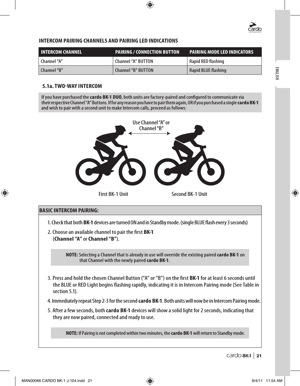 ENGLISHcardo BK-1 |  21INTERCOM PAIRING CHANNELS AND PAIRING LED INDICATIONSINTERCOM CHANNEL PAIRING / CONNECTION BUTTON PAIRING MODE LED INDICATORSChannel “A” Channel “A” BUTTON Rapid RED ashingChannel “B” Channel “B” BUTTON Rapid BLUE ashing5.1a. TWOWAY INTERCOMIf you have purchased the cardo BK-1 DUO, both units are factory-paired and congured to communicate via their respective Channel “A” Buttons. If for any reason you have to pair them again, OR if you purchased a single cardo BK-1 and wish to pair with a second unit to make Intercom calls, proceed as follows: First BK-1 UnitUse Channel “A” orChannel “B”Second BK-1 UnitBASIC INTERCOM PAIRING:1. Check that both BK-1 devices are turned ON and in Standby mode. (single BLUE ash every 3 seconds)2.  Choose an available channel to pair the rst BK-1  (Channel “A” or Channel “B”).NOTE:  Selecting a Channel that is already in use will override the existing paired cardo BK-1 on that Channel with the newly paired cardo BK-1.3.  Press and hold the chosen Channel Button (“A” or “B”) on the rst BK-1 for at least 6 seconds until the BLUE or RED Light begins ashing rapidly, indicating it is in Intercom Pairing mode (See Table in section 5.1).4.  Immediately repeat Step 2-3 for the second cardo BK-1. Both units will now be in Intercom Pairing mode.5.  After a few seconds, both cardo BK-1 devices will show a solid light for 2 seconds, indicating that they are now paired, connected and ready to use.NOTE:  If Pairing is not completed within two minutes, the cardo BK-1 will return to Standby mode.MAN00066 CARDO BK-1 J-104.indd   21 8/4/11   11:54 AM
