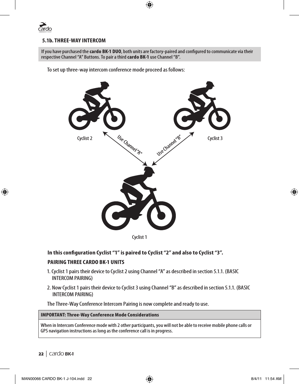 22  | cardo BK-15.1b. THREEWAY INTERCOMIf you have purchased the cardo BK-1 DUO, both units are factory-paired and congured to communicate via their respective Channel “A” Buttons. To pair a third cardo BK-1 use Channel “B”.To set up three-way intercom conference mode proceed as follows: Cyclist 2 Cyclist 3Cyclist 1Use Channel “A”Use Channel “B”In this conguration Cyclist “1” is paired to Cyclist “2” and also to Cyclist “3”.PAIRING THREE CARDO BK-1 UNITS1.  Cyclist 1 pairs their device to Cyclist 2 using Channel “A” as described in section 5.1.1. (BASIC INTERCOM PAIRING)2.  Now Cyclist 1 pairs their device to Cyclist 3 using Channel “B” as described in section 5.1.1. (BASIC INTERCOM PAIRING)The Three-Way Conference Intercom Pairing is now complete and ready to use.IMPORTANT: Three-Way Conference Mode ConsiderationsWhen in Intercom Conference mode with 2 other participants, you will not be able to receive mobile phone calls or GPS navigation instructions as long as the conference call is in progress.MAN00066 CARDO BK-1 J-104.indd   22 8/4/11   11:54 AM