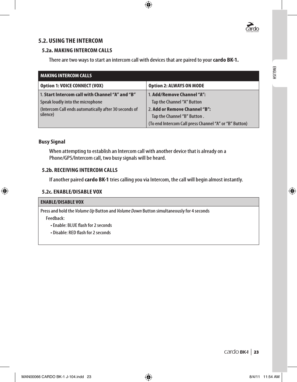 ENGLISHcardo BK-1 |  235.2. USING THE INTERCOM5.2a. MAKING INTERCOM CALLSThere are two ways to start an intercom call with devices that are paired to your cardo BK-1.MAKING INTERCOM CALLSOption 1: VOICE CONNECT (VOX) Option 2: ALWAYS ON MODE1.  Start Intercom call with Channel “A” and “B”Speak loudly into the microphone(Intercom Call ends automatically after 30 seconds of silence)1. Add/Remove Channel “A”:   Tap the Channel “A” Button2. Add or Remove Channel “B”:   Tap the Channel “B” Button .(To end Intercom Call press Channel “A” or “B” Button)Busy Signal When attempting to establish an Intercom call with another device that is already on a Phone/GPS/Intercom call, two busy signals will be heard. 5.2b. RECEIVING INTERCOM CALLSIf another paired cardo BK-1 tries calling you via Intercom, the call will begin almost instantly. 5.2c. ENABLE/DISABLE VOXENABLE/DISABLE VOXPress and hold the Volume Up Button and Volume Down Button simultaneously for 4 secondsFeedback:• Enable: BLUE ash for 2 seconds• Disable: RED ash for 2 secondsMAN00066 CARDO BK-1 J-104.indd   23 8/4/11   11:54 AM