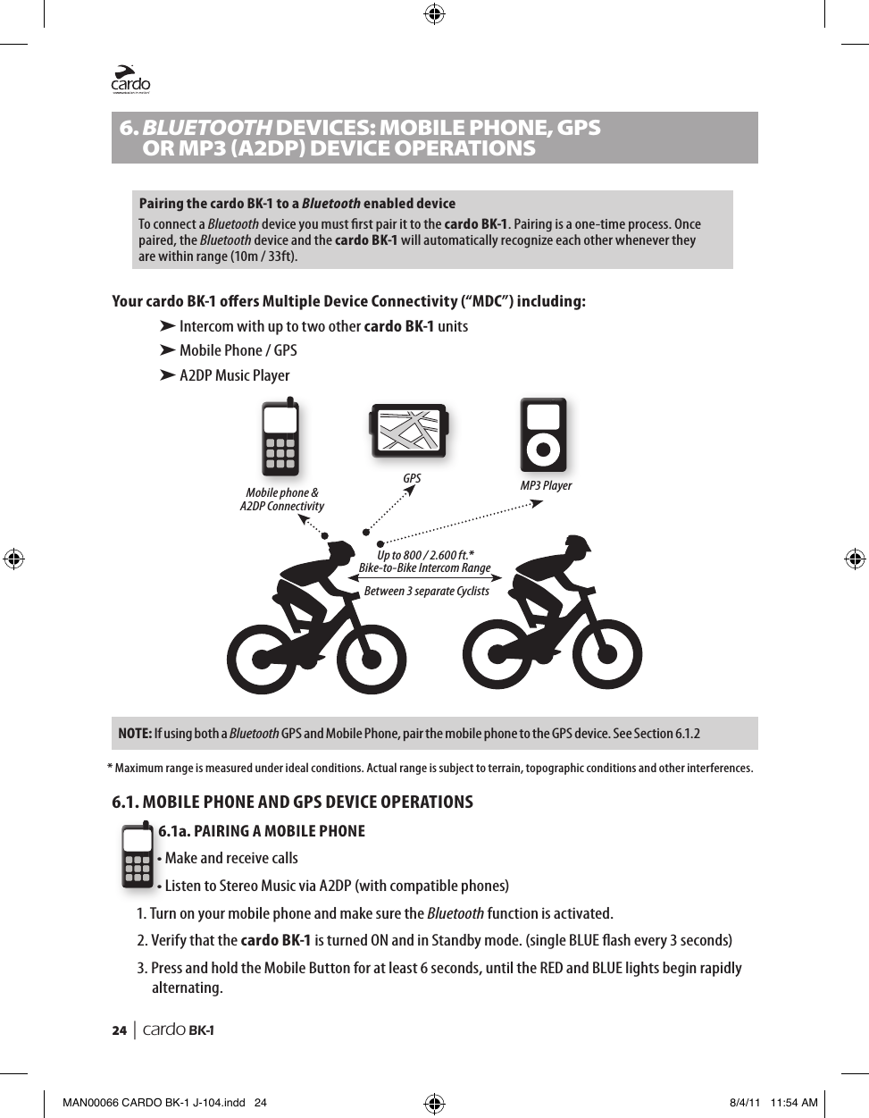 24  | cardo BK-16. BLUETOOTH DeVICes: moBILe PHone, GPs   oR mP3 (A2DP) DeVICe oPeRAtIonsPairing the cardo BK-1 to a Bluetooth enabled deviceTo connect a Bluetooth device you must rst pair it to the cardo BK-1. Pairing is a one-time process. Once paired, the Bluetooth device and the cardo BK-1 will automatically recognize each other whenever they are within range (10m / 33ft). Your cardo BK-1 oers Multiple Device Connectivity (“MDC”) including:➤ Intercom with up to two other cardo BK-1 units➤ Mobile Phone / GPS➤ A2DP Music PlayerMobile phone &amp; A2DP ConnectivityGPS MP3 PlayerUp to 800 / 2.600 ft.*Bike-to-Bike Intercom Range Between 3 separate CyclistsNOTE:  If using both a Bluetooth GPS and Mobile Phone, pair the mobile phone to the GPS device. See Section 6.1.2* Maximum range is measured under ideal conditions. Actual range is subject to terrain, topographic conditions and other interferences.6.1. MOBILE PHONE AND GPS DEVICE OPERATIONS6.1a. PAIRING A MOBILE PHONE• Make and receive calls• Listen to Stereo Music via A2DP (with compatible phones)1. Turn on your mobile phone and make sure the Bluetooth function is activated.2.  Verify that the cardo BK-1 is turned ON and in Standby mode. (single BLUE ash every 3 seconds)3.  Press and hold the Mobile Button for at least 6 seconds, until the RED and BLUE lights begin rapidly alternating.MAN00066 CARDO BK-1 J-104.indd   24 8/4/11   11:54 AM