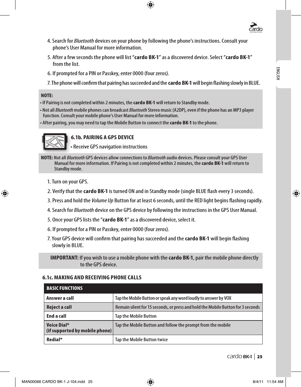 ENGLISHcardo BK-1 |  254.  Search for Bluetooth devices on your phone by following the phone’s instructions. Consult your phone’s User Manual for more information.5.  After a few seconds the phone will list “cardo BK-1” as a discovered device. Select “cardo BK-1” from the list.6. If prompted for a PIN or Passkey, enter 0000 (four zeros).7.  The phone will conrm that pairing has succeeded and the cardo BK-1 will begin ashing slowly in BLUE. NOTE:• If Pairing is not completed within 2 minutes, the cardo BK-1 will return to Standby mode.•  Not all Bluetooth mobile phones can broadcast Bluetooth Stereo music (A2DP), even if the phone has an MP3 player function. Consult your mobile phone’s User Manual for more information.• After pairing, you may need to tap the Mobile Button to connect the cardo BK-1 to the phone.6.1b. PAIRING A GPS DEVICE• Receive GPS navigation instructionsNOTE:  Not all Bluetooth GPS devices allow connections to Bluetooth audio devices. Please consult your GPS User Manual for more information. If Pairing is not completed within 2 minutes, the cardo BK-1 will return to Standby mode.1. Turn on your GPS.2.  Verify that the cardo BK-1 is turned ON and in Standby mode (single BLUE ash every 3 seconds).3.  Press and hold the Volume Up Button for at least 6 seconds, until the RED light begins ashing rapidly.4.  Search for Bluetooth device on the GPS device by following the instructions in the GPS User Manual.5. Once your GPS lists the “cardo BK-1” as a discovered device, select it.6. If prompted for a PIN or Passkey, enter 0000 (four zeros).7.  Your GPS device will conrm that pairing has succeeded and the cardo BK-1 will begin ashing slowly in BLUE.IMPORTANT:  If you wish to use a mobile phone with the cardo BK-1, pair the mobile phone directly to the GPS device.6.1c. MAKING AND RECEIVING PHONE CALLSBASIC FUNCTIONSAnswer a call Tap the Mobile Button or speak any word loudly to answer by VOX Reject a call Remain silent for 15 seconds, or press and hold the Mobile Button for 3 seconds End a call Tap the Mobile Button Voice Dial*(if supported by mobile phone)Tap the Mobile Button and follow the prompt from the mobileRedial* Tap the Mobile Button twiceMAN00066 CARDO BK-1 J-104.indd   25 8/4/11   11:54 AM