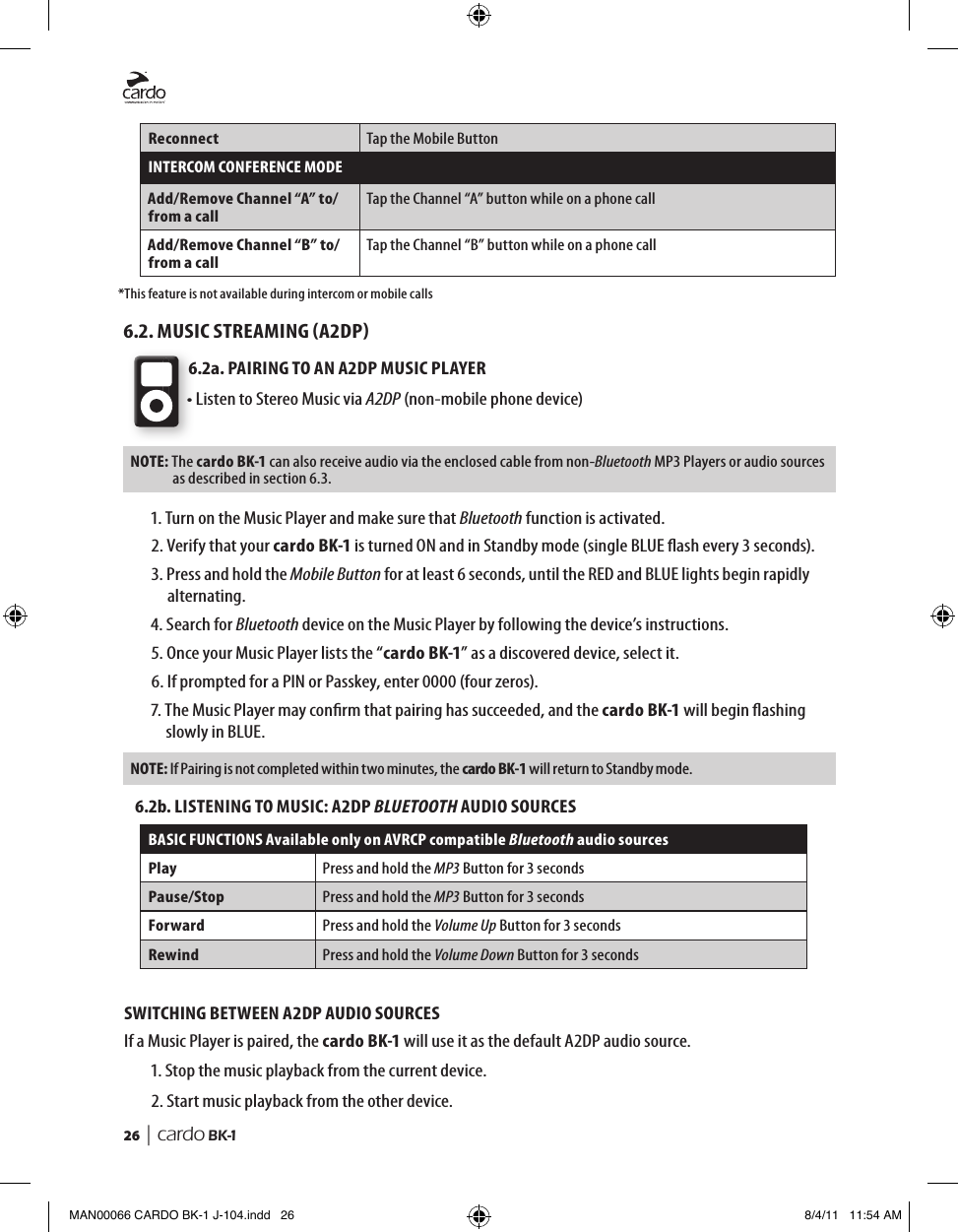 26  | cardo BK-1Reconnect Tap the Mobile ButtonINTERCOM CONFERENCE MODEAdd/Remove Channel “A” to/from a callTap the Channel “A” button while on a phone callAdd/Remove Channel “B” to/from a callTap the Channel “B” button while on a phone call*This feature is not available during intercom or mobile calls6.2. MUSIC STREAMING A2DP6.2a. PAIRING TO AN A2DP MUSIC PLAYER• Listen to Stereo Music via A2DP (non-mobile phone device)NOTE:  The cardo BK-1 can also receive audio via the enclosed cable from non-Bluetooth MP3 Players or audio sources as described in section 6.3.1.  Turn on the Music Player and make sure that Bluetooth function is activated.2.  Verify that your cardo BK-1 is turned ON and in Standby mode (single BLUE ash every 3 seconds).3.  Press and hold the Mobile Button for at least 6 seconds, until the RED and BLUE lights begin rapidly alternating.4.  Search for Bluetooth device on the Music Player by following the device’s instructions.5. Once your Music Player lists the “cardo BK-1” as a discovered device, select it.6. If prompted for a PIN or Passkey, enter 0000 (four zeros).7.  The Music Player may conrm that pairing has succeeded, and the cardo BK-1 will begin ashing slowly in BLUE. NOTE:  If Pairing is not completed within two minutes, the cardo BK-1 will return to Standby mode.6.2b. LISTENING TO MUSIC: A2DP BLUETOOTH AUDIO SOURCESBASIC FUNCTIONS Available only on AVRCP compatible Bluetooth audio sourcesPlay Press and hold the MP3 Button for 3 secondsPause/Stop Press and hold the MP3 Button for 3 secondsForward Press and hold the Volume Up Button for 3 secondsRewind Press and hold the Volume Down Button for 3 secondsSWITCHING BETWEEN A2DP AUDIO SOURCESIf a Music Player is paired, the cardo BK-1 will use it as the default A2DP audio source. 1. Stop the music playback from the current device.2. Start music playback from the other device.MAN00066 CARDO BK-1 J-104.indd   26 8/4/11   11:54 AM