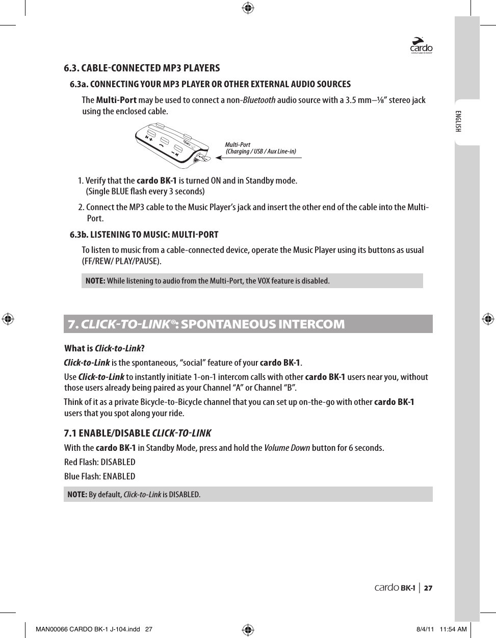ENGLISHcardo BK-1 |  276.3. CABLECONNECTED MP3 PLAYERS6.3a. CONNECTING YOUR MP3 PLAYER OR OTHER EXTERNAL AUDIO SOURCESThe Multi-Port may be used to connect a non-Bluetooth audio source with a 3.5 mm–⁄” stereo jack using the enclosed cable. Multi-Port(Charging / USB / Aux Line-in)1.  Verify that the cardo BK-1 is turned ON and in Standby mode.  (Single BLUE ash every 3 seconds)2.  Connect the MP3 cable to the Music Player’s jack and insert the other end of the cable into the Multi-Port.6.3b. LISTENING TO MUSIC: MULTIPORTTo listen to music from a cable-connected device, operate the Music Player using its buttons as usual (FF/REW/ PLAY/PAUSE).NOTE:  While listening to audio from the Multi-Port, the VOX feature is disabled.7. CLICKTOLINK®: sPontAneoUs InteRComWhat is Click-to-Link?Click-to-Link is the spontaneous, “social” feature of your cardo BK-1.Use Click-to-Link to instantly initiate 1-on-1 intercom calls with other cardo BK-1 users near you, without those users already being paired as your Channel “A” or Channel “B”.Think of it as a private Bicycle-to-Bicycle channel that you can set up on-the-go with other cardo BK-1 users that you spot along your ride.7.1 ENABLE/DISABLE CLICKTOLINKWith the cardo BK-1 in Standby Mode, press and hold the Volume Down button for 6 seconds.Red Flash: DISABLEDBlue Flash: ENABLEDNOTE: By default, Click-to-Link is DISABLED.MAN00066 CARDO BK-1 J-104.indd   27 8/4/11   11:54 AM