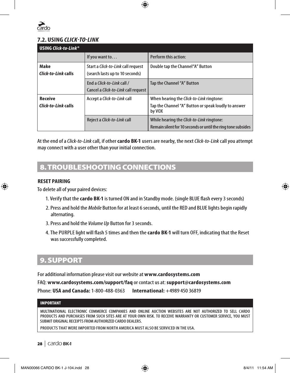 28  | cardo BK-17.2. USING CLICKTOLINKUSING Click-to-Link®If you want to… Perform this action:MakeClick-to-Link callsStart a Click-to-Link call request(search lasts up to 10 seconds)Double tap the Channel“A” ButtonEnd a Click-to-Link call /Cancel a Click-to-Link call requestTap the Channel “A” ButtonReceiveClick-to-Link callsAccept a Click-to-Link call When hearing the Click-to-Link ringtone:Tap the Channel “A” Button or speak loudly to answer by VOXReject a Click-to-Link call While hearing the Click-to-Link ringtone:Remain silent for 10 seconds or until the ring tone subsidesAt the end of a Click-to-Link call, if other cardo BK-1 users are nearby, the next Click-to-Link call you attempt may connect with a user other than your initial connection.8. tRoUBLesHootInG ConneCtIonsRESET PAIRINGTo delete all of your paired devices:1.  Verify that the cardo BK-1 is turned ON and in Standby mode. (single BLUE ash every 3 seconds)2.  Press and hold the Mobile Button for at least 6 seconds, until the RED and BLUE lights begin rapidly alternating.3. Press and hold the Volume Up Button for 3 seconds.4.  The PURPLE light will ash 5 times and then the cardo BK-1 will turn OFF, indicating that the Reset was successfully completed.9. sUPPoRtFor additional information please visit our website at www.cardosystems.comFAQ: www.cardosystems.com/support/faq or contact us at: support@cardosystems.comPhone: USA and Canada: 1-800-488-0363   International: +4989 450 36819IMPORTANT MULTINATIONAL  ELECTRONIC  COMMERCE  COMPANIES  AND  ONLINE  AUCTION  WEBSITES  ARE  NOT  AUTHORIZED  TO  SELL  CARDO PRODUCTS AND PURCHASES FROM SUCH SITES ARE AT YOUR OWN RISK. TO RECEIVE WARRANTY OR CUSTOMER SERVICE, YOU MUST SUBMIT ORIGINAL RECEIPTS FROM AUTHORIZED CARDO DEALERS.PRODUCTS THAT WERE IMPORTED FROM NORTH AMERICA MUST ALSO BE SERVICED IN THE USA.MAN00066 CARDO BK-1 J-104.indd   28 8/4/11   11:54 AM