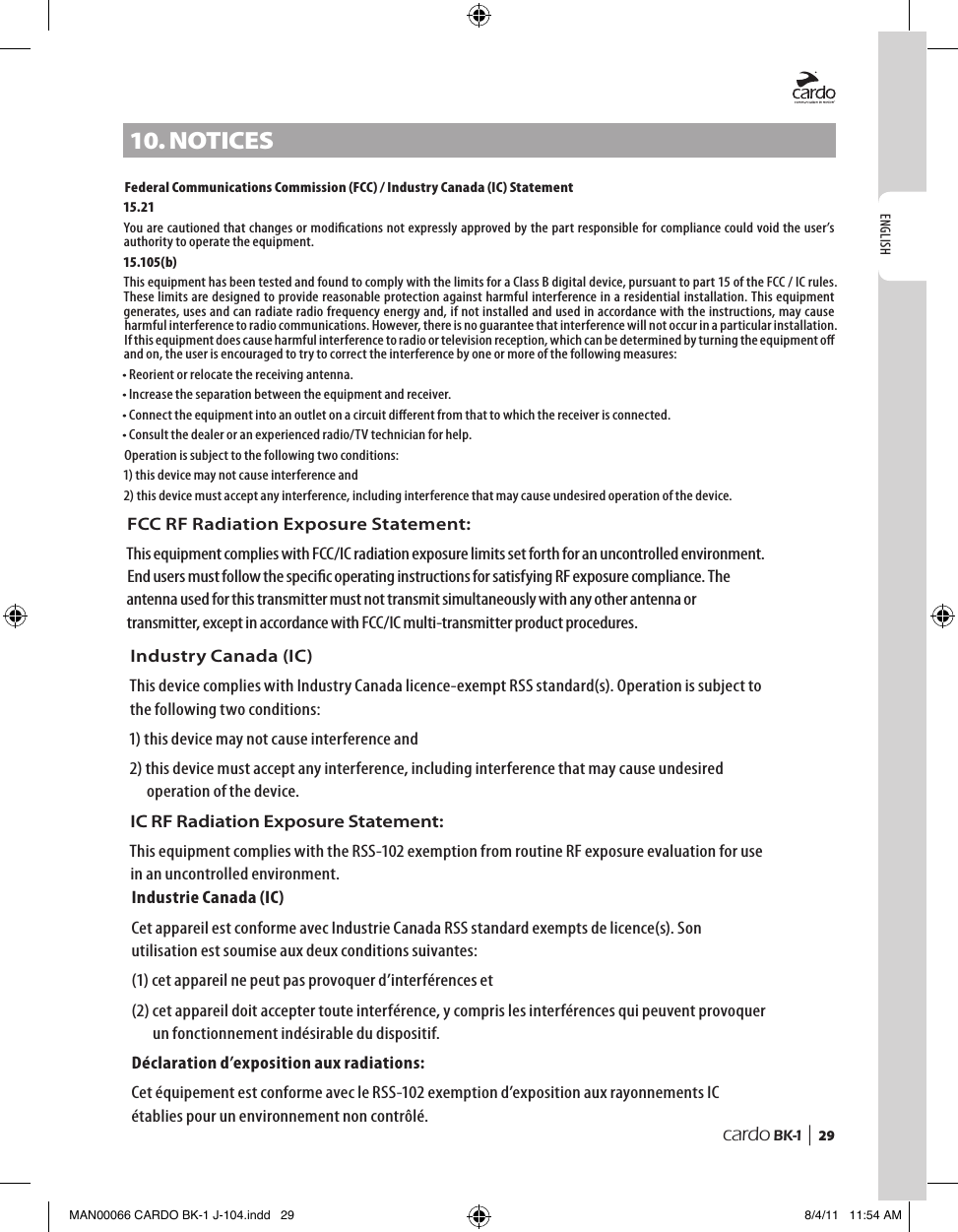 ENGLISHcardo BK-1 |  2910. notICesFederal Communications Commission (FCC) / Industry Canada (IC) Statement15.21You are cautioned that changes or modications not expressly approved by the part responsible for compliance could void the user’s authority to operate the equipment.15.105(b)This equipment has been tested and found to comply with the limits for a Class B digital device, pursuant to part 15 of the FCC / IC rules. These limits are designed to provide reasonable protection against harmful interference in a residential installation. This equipment generates, uses and can radiate radio frequency energy and, if not installed and used in accordance with the instructions, may cause harmful interference to radio communications. However, there is no guarantee that interference will not occur in a particular installation. If this equipment does cause harmful interference to radio or television reception, which can be determined by turning the equipment o and on, the user is encouraged to try to correct the interference by one or more of the following measures:• Reorient or relocate the receiving antenna.• Increase the separation between the equipment and receiver.• Connect the equipment into an outlet on a circuit dierent from that to which the receiver is connected.• Consult the dealer or an experienced radio/TV technician for help.Operation is subject to the following two conditions:1) this device may not cause interference and2)  this device must accept any interference, including interference that may cause undesired operation of the device.      MAN00066 CARDO BK-1 J-104.indd   29 8/4/11   11:54 AMFCC RF Radiation Exposure Statement:This equipment complies with FCC/IC radiation exposure limits set forth for an uncontrolled environment. End users must follow the specic operating instructions for satisfying RF exposure compliance. The antenna used for this transmitter must not transmit simultaneously with any other antenna or transmitter, except in accordance with FCC/IC multi-transmitter product procedures.Industry Canada (IC)This device complies with Industry Canada licence-exempt RSS standard(s). Operation is subject to the following two conditions:1) this device may not cause interference and2)  this device must accept any interference, including interference that may cause undesired operation of the device.IC RF Radiation Exposure Statement:This equipment complies with the RSS-102 exemption from routine RF exposure evaluation for use in an uncontrolled environment.Industrie Canada (IC)Cet appareil est conforme avec Industrie Canada RSS standard exempts de licence(s). Son utilisation est soumise aux deux conditions suivantes:(1) cet appareil ne peut pas provoquer d’interférences et(2)  cet appareil doit accepter toute interférence, y compris les interférences qui peuvent provoquer un fonctionnement indésirable du dispositif.Déclaration d’exposition aux radiations:Cet équipement est conforme avec le RSS-102 exemption d’exposition aux rayonnements IC établies pour un environnement non contrôlé. 