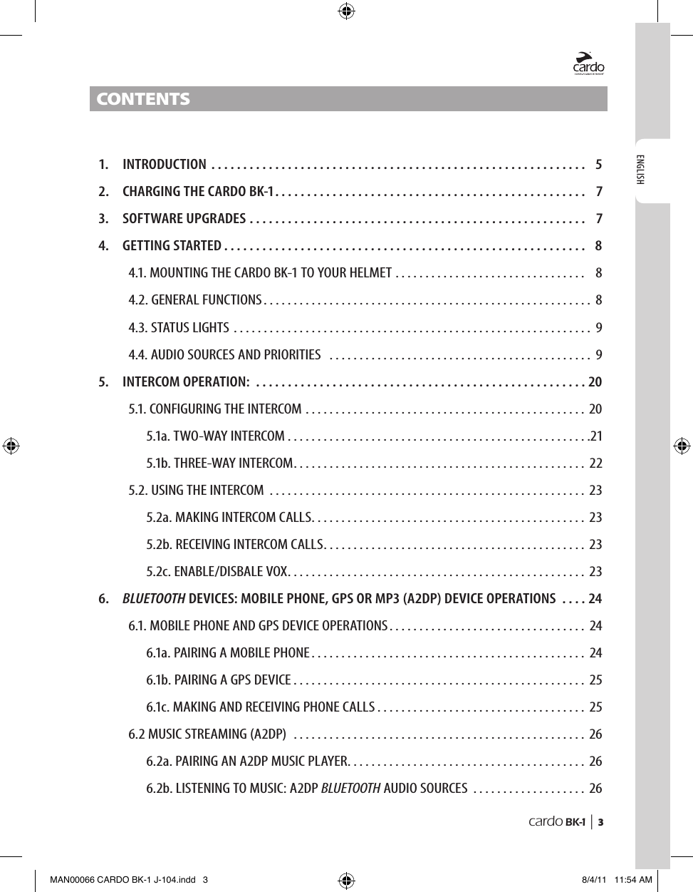 ENGLISHcardo BK-1 |  3Contents  1.  INTRODUCTION ...........................................................  5  2.  CHARGING THE CARDO BK-1 .................................................  7  3.  SOFTWARE UPGRADES .....................................................  7  4.  GETTING STARTED .........................................................  8   4.1. MOUNTING THE CARDO BK-1 TO YOUR HELMET . . . . . . . . . . . . . . . . . . . . . . . . . . . . . . . .   8   4.2. GENERAL FUNCTIONS ....................................................... 8   4.3. STATUS LIGHTS ............................................................ 9   4.4. AUDIO SOURCES AND PRIORITIES  ............................................ 9  5.  INTERCOM OPERATION: ....................................................20   5.1. CONFIGURING THE INTERCOM ............................................... 20    5.1a. TWO-WAY INTERCOM ...................................................21    5.1b. THREE-WAY INTERCOM ................................................. 22   5.2. USING THE INTERCOM ..................................................... 23    5.2a. MAKING INTERCOM CALLS .............................................. 23    5.2b. RECEIVING INTERCOM CALLS ............................................ 23    5.2c. ENABLE/DISBALE VOX .................................................. 23  6.  BLUETOOTH DEVICES: MOBILE PHONE, GPS OR MP3 (A2DP) DEVICE OPERATIONS  . . . . 24   6.1. MOBILE PHONE AND GPS DEVICE OPERATIONS . . . . . . . . . . . . . . . . . . . . . . . . . . . . . . . . . 24    6.1a. PAIRING A MOBILE PHONE .............................................. 24    6.1b. PAIRING A GPS DEVICE ................................................. 25    6.1c. MAKING AND RECEIVING PHONE CALLS . . . . . . . . . . . . . . . . . . . . . . . . . . . . . . . . . . . 25   6.2 MUSIC STREAMING (A2DP)  ................................................. 26    6.2a. PAIRING AN A2DP MUSIC PLAYER . . . . . . . . . . . . . . . . . . . . . . . . . . . . . . . . . . . . . . . . 26    6.2b. LISTENING TO MUSIC: A2DP BLUETOOTH AUDIO SOURCES  . . . . . . . . . . . . . . . . . . . 26MAN00066 CARDO BK-1 J-104.indd   3 8/4/11   11:54 AM
