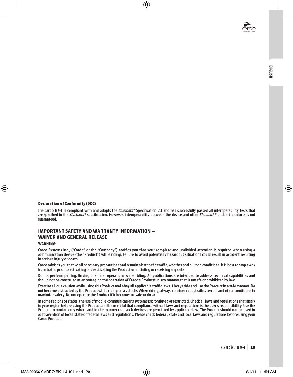 ENGLISHcardo BK-1 |  2910. notICes  Declaration of Conformity (DOC)The cardo  BK-1 is compliant with  and adopts the Bluetooth® Specication 2.1 and has successfully passed all interoperability tests that are specied in the Bluetooth® specication. However, interoperability between the device and other Bluetooth®-enabled products is not guaranteed.IMPORTANT SAFETY AND WARRANTY INFORMATION – WAIVER AND GENERAL RELEASEWARNING:Cardo  Systems  Inc.,  (“Cardo”  or  the  “Company”)  noties  you that  your  complete  and undivided  attention  is required  when  using  a communication device (the “Product”) while riding. Failure to avoid potentially hazardous situations could result in accident resulting in serious injury or death.Cardo advises you to take all necessary precautions and remain alert to the trac, weather and all road conditions. It is best to stop away from trac prior to activating or deactivating the Product or initiating or receiving any calls.Do not perform pairing, linking or similar operations while riding. All publications are intended to address technical capabilities and should not be construed as encouraging the operation of Cardo’s Products in any manner that is unsafe or prohibited by law.Exercise all due caution while using this Product and obey all applicable trac laws. Always ride and use the Product in a safe manner. Do not become distracted by the Product while riding on a vehicle. When riding, always consider road, trac, terrain and other conditions to maximize safety. Do not operate the Product if it becomes unsafe to do so.In some regions or states, the use of mobile communications systems is prohibited or restricted. Check all laws and regulations that apply to your region before using the Product and be mindful that compliance with all laws and regulations is the user’s responsibility. Use the Product in motion only where and in the manner that such devices are permitted by applicable law. The Product should not be used in contravention of local, state or federal laws and regulations. Please check federal, state and local laws and regulations before using your Cardo Product.MAN00066 CARDO BK-1 J-104.indd   29 8/4/11   11:54 AM