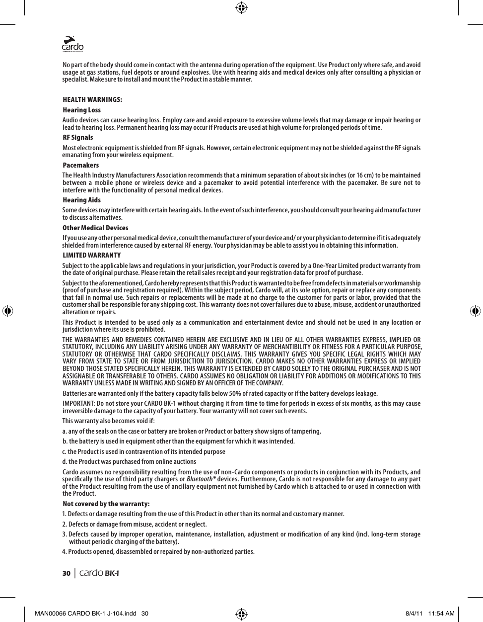 30  | cardo BK-1No part of the body should come in contact with the antenna during operation of the equipment. Use Product only where safe, and avoid usage at gas stations, fuel depots or around explosives. Use with hearing aids and medical devices only after consulting a physician or specialist. Make sure to install and mount the Product in a stable manner.HEALTH WARNINGS:Hearing LossAudio devices can cause hearing loss. Employ care and avoid exposure to excessive volume levels that may damage or impair hearing or lead to hearing loss. Permanent hearing loss may occur if Products are used at high volume for prolonged periods of time.RF SignalsMost electronic equipment is shielded from RF signals. However, certain electronic equipment may not be shielded against the RF signals emanating from your wireless equipment.PacemakersThe Health Industry Manufacturers Association recommends that a minimum separation of about six inches (or 16 cm) to be maintained between  a  mobile  phone  or  wireless  device  and  a  pacemaker  to  avoid  potential  interference  with  the  pacemaker.  Be  sure  not  to interfere with the functionality of personal medical devices.Hearing AidsSome devices may interfere with certain hearing aids. In the event of such interference, you should consult your hearing aid manufacturer to discuss alternatives.Other Medical DevicesIf you use any other personal medical device, consult the manufacturer of your device and/ or your physician to determine if it is adequately shielded from interference caused by external RF energy. Your physician may be able to assist you in obtaining this information.LIMITED WARRANTYSubject to the applicable laws and regulations in your jurisdiction, your Product is covered by a One-Year Limited product warranty from the date of original purchase. Please retain the retail sales receipt and your registration data for proof of purchase.Subject to the aforementioned, Cardo hereby represents that this Product is warranted to be free from defects in materials or workmanship (proof of purchase and registration required). Within the subject period, Cardo will, at its sole option, repair or replace any components that fail in normal use. Such repairs or replacements will be made at no charge to the customer for parts or labor, provided that the customer shall be responsible for any shipping cost. This warranty does not cover failures due to abuse, misuse, accident or unauthorized alteration or repairs.This  Product  is intended  to  be used  only  as  a communication  and  entertainment  device  and  should  not  be  used  in any  location  or jurisdiction where its use is prohibited.THE  WARRANTIES  AND  REMEDIES  CONTAINED  HEREIN  ARE EXCLUSIVE  AND  IN LIEU  OF  ALL OTHER  WARRANTIES  EXPRESS,  IMPLIED  OR STATUTORY, INCLUDING ANY LIABILITY ARISING UNDER ANY WARRANTY OF MERCHANTIBILITY OR FITNESS FOR A PARTICULAR PURPOSE, STATUTORY  OR  OTHERWISE  THAT  CARDO  SPECIFICALLY  DISCLAIMS.  THIS  WARRANTY  GIVES  YOU  SPECIFIC  LEGAL  RIGHTS  WHICH  MAY VARY  FROM  STATE  TO STATE  OR  FROM  JURISDICTION  TO  JURISDICTION.  CARDO  MAKES  NO  OTHER  WARRANTIES  EXPRESS  OR  IMPLIED BEYOND THOSE STATED SPECIFICALLY HEREIN. THIS WARRANTY IS EXTENDED BY CARDO SOLELY TO THE ORIGINAL PURCHASER AND IS NOT ASSIGNABLE OR TRANSFERABLE TO OTHERS. CARDO ASSUMES NO OBLIGATION OR LIABILITY FOR ADDITIONS OR MODIFICATIONS TO THIS WARRANTY UNLESS MADE IN WRITING AND SIGNED BY AN OFFICER OF THE COMPANY.Batteries are warranted only if the battery capacity falls below 50% of rated capacity or if the battery develops leakage.IMPORTANT: Do not store your CARDO BK-1 without charging it from time to time for periods in excess of six months, as this may cause irreversible damage to the capacity of your battery. Your warranty will not cover such events.This warranty also becomes void if:a. any of the seals on the case or battery are broken or Product or battery show signs of tampering,b. the battery is used in equipment other than the equipment for which it was intended.c. the Product is used in contravention of its intended purposed. the Product was purchased from online auctionsCardo assumes no responsibility resulting from the use of non-Cardo components or products in conjunction with its Products, and specically the use of third party chargers or Bluetooth® devices. Furthermore, Cardo is not responsible for any damage to any part of the Product resulting from the use of ancillary equipment not furnished by Cardo which is attached to or used in connection with the Product.Not covered by the warranty:1. Defects or damage resulting from the use of this Product in other than its normal and customary manner.2. Defects or damage from misuse, accident or neglect.3.  Defects caused by improper  operation, maintenance, installation, adjustment or modication of any kind  (incl. long-term storage without periodic charging of the battery).4. Products opened, disassembled or repaired by non-authorized parties.MAN00066 CARDO BK-1 J-104.indd   30 8/4/11   11:54 AM