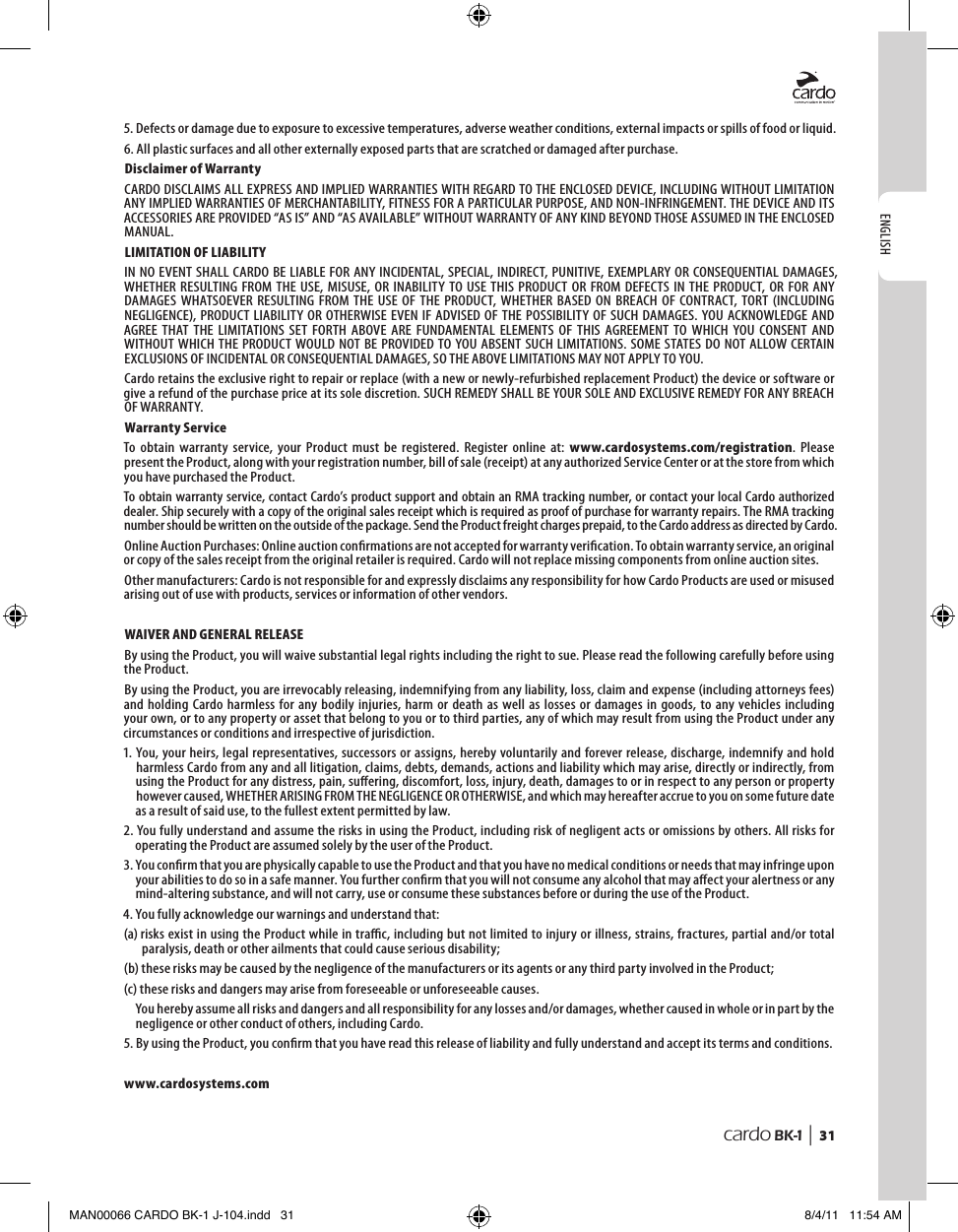 ENGLISHcardo BK-1 |  315.  Defects or damage due to exposure to excessive temperatures, adverse weather conditions, external impacts or spills of food or liquid.6. All plastic surfaces and all other externally exposed parts that are scratched or damaged after purchase.Disclaimer of WarrantyCARDO DISCLAIMS ALL EXPRESS AND IMPLIED WARRANTIES WITH REGARD TO THE ENCLOSED DEVICE, INCLUDING WITHOUT LIMITATION ANY IMPLIED WARRANTIES OF MERCHANTABILITY, FITNESS FOR A PARTICULAR PURPOSE, AND NON-INFRINGEMENT. THE DEVICE AND ITS ACCESSORIES ARE PROVIDED “AS IS” AND “AS AVAILABLE” WITHOUT WARRANTY OF ANY KIND BEYOND THOSE ASSUMED IN THE ENCLOSED MANUAL.LIMITATION OF LIABILITYIN NO EVENT SHALL CARDO BE LIABLE FOR  ANY INCIDENTAL,  SPECIAL, INDIRECT, PUNITIVE, EXEMPLARY OR CONSEQUENTIAL DAMAGES, WHETHER  RESULTING  FROM  THE  USE, MISUSE,  OR INABILITY  TO USE  THIS  PRODUCT  OR  FROM  DEFECTS  IN THE  PRODUCT, OR FOR  ANY DAMAGES  WHATSOEVER  RESULTING  FROM  THE  USE OF  THE  PRODUCT, WHETHER  BASED  ON  BREACH  OF  CONTRACT, TORT  (INCLUDING NEGLIGENCE), PRODUCT  LIABILITY OR OTHERWISE EVEN IF  ADVISED OF  THE POSSIBILITY  OF SUCH  DAMAGES. YOU  ACKNOWLEDGE AND AGREE  THAT  THE  LIMITATIONS  SET  FORTH  ABOVE  ARE  FUNDAMENTAL  ELEMENTS  OF  THIS  AGREEMENT  TO  WHICH  YOU  CONSENT  AND WITHOUT WHICH THE PRODUCT WOULD NOT  BE PROVIDED TO YOU  ABSENT SUCH LIMITATIONS. SOME STATES DO NOT ALLOW CERTAIN EXCLUSIONS OF INCIDENTAL OR CONSEQUENTIAL DAMAGES, SO THE ABOVE LIMITATIONS MAY NOT APPLY TO YOU.Cardo retains the exclusive right to repair or replace (with a new or newly-refurbished replacement Product) the device or software or give a refund of the purchase price at its sole discretion. SUCH REMEDY SHALL BE YOUR SOLE AND EXCLUSIVE REMEDY FOR ANY BREACH OF WARRANTY.Warranty ServiceTo  obtain  warranty  service,  your  Product  must  be  registered.  Register  online  at:  www.cardosystems.com/registration.  Please present the Product, along with your registration number, bill of sale (receipt) at any authorized Service Center or at the store from which you have purchased the Product.To obtain warranty service, contact Cardo’s product support and obtain an RMA tracking number, or contact your local Cardo authorized dealer. Ship securely with a copy of the original sales receipt which is required as proof of purchase for warranty repairs. The RMA tracking number should be written on the outside of the package. Send the Product freight charges prepaid, to the Cardo address as directed by Cardo.Online Auction Purchases: Online auction conrmations are not accepted for warranty verication. To obtain warranty service, an original or copy of the sales receipt from the original retailer is required. Cardo will not replace missing components from online auction sites.Other manufacturers: Cardo is not responsible for and expressly disclaims any responsibility for how Cardo Products are used or misused arising out of use with products, services or information of other vendors.WAIVER AND GENERAL RELEASEBy using the Product, you will waive substantial legal rights including the right to sue. Please read the following carefully before using the Product.By using the Product, you are irrevocably releasing, indemnifying from any liability, loss, claim and expense (including attorneys fees) and  holding  Cardo harmless  for any bodily  injuries,  harm  or death  as well  as losses  or damages  in goods, to  any vehicles including your own, or to any property or asset that belong to you or to third parties, any of which may result from using the Product under any circumstances or conditions and irrespective of jurisdiction.1. You, your heirs, legal representatives, successors or assigns, hereby voluntarily and forever release, discharge, indemnify and hold harmless Cardo from any and all litigation, claims, debts, demands, actions and liability which may arise, directly or indirectly, from using the Product for any distress, pain, suering, discomfort, loss, injury, death, damages to or in respect to any person or property however caused, WHETHER ARISING FROM THE NEGLIGENCE OR OTHERWISE, and which may hereafter accrue to you on some future date as a result of said use, to the fullest extent permitted by law.2. You fully understand and assume the risks in using the Product, including risk of negligent acts or omissions by others. All risks for operating the Product are assumed solely by the user of the Product.3. You conrm that you are physically capable to use the Product and that you have no medical conditions or needs that may infringe upon your abilities to do so in a safe manner. You further conrm that you will not consume any alcohol that may aect your alertness or any mind-altering substance, and will not carry, use or consume these substances before or during the use of the Product.4. You fully acknowledge our warnings and understand that:(a)  risks exist in using the Product while in trac, including but not limited to injury or illness, strains, fractures, partial and/or total paralysis, death or other ailments that could cause serious disability;(b)  these risks may be caused by the negligence of the manufacturers or its agents or any third party involved in the Product;(c) these risks and dangers may arise from foreseeable or unforeseeable causes.You hereby assume all risks and dangers and all responsibility for any losses and/or damages, whether caused in whole or in part by the negligence or other conduct of others, including Cardo.5.  By using the Product, you conrm that you have read this release of liability and fully understand and accept its terms and conditions.www.cardosystems.comMAN00066 CARDO BK-1 J-104.indd   31 8/4/11   11:54 AM
