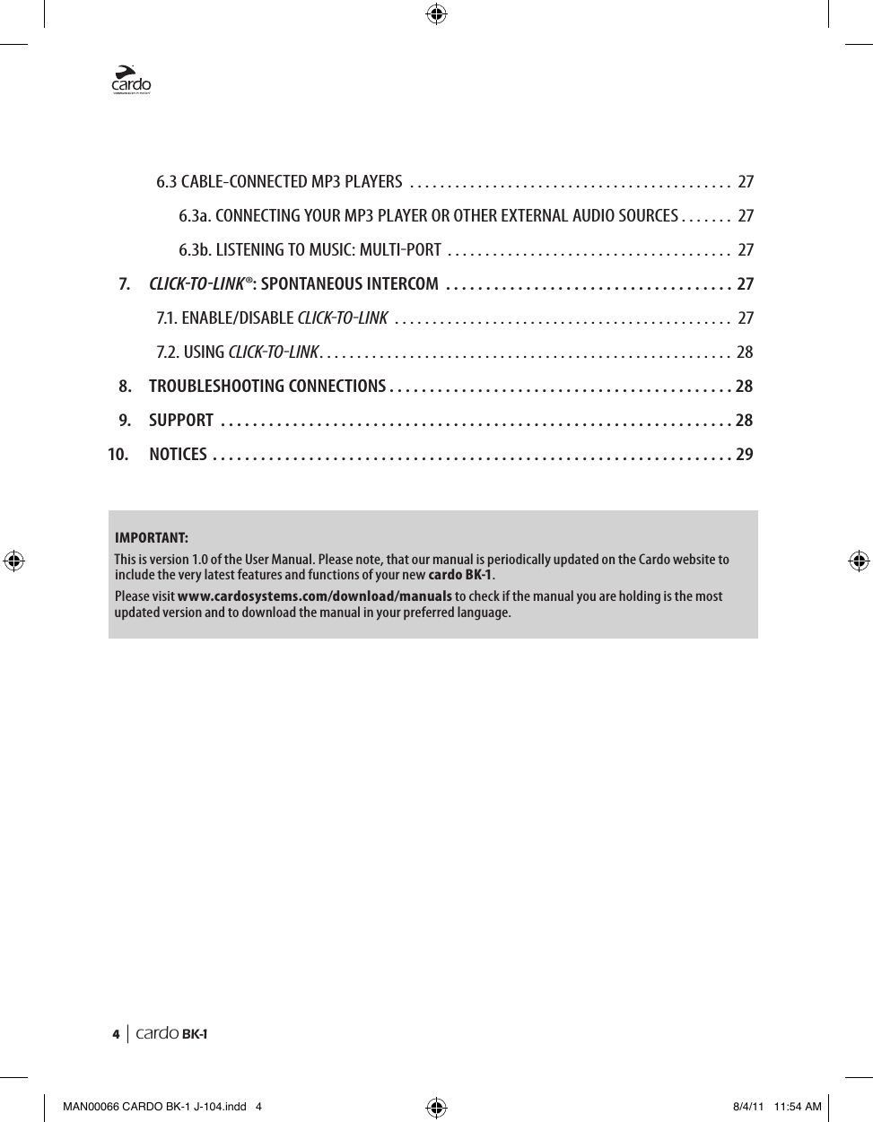 4  | cardo BK-1   6.3 CABLE-CONNECTED MP3 PLAYERS ........................................... 27    6.3a. CONNECTING YOUR MP3 PLAYER OR OTHER EXTERNAL AUDIO SOURCES . . . . . . . 27    6.3b. LISTENING TO MUSIC: MULTIPORT  . . . . . . . . . . . . . . . . . . . . . . . . . . . . . . . . . . . . . . 27  7.  CLiCk-TO-Link®: SPONTANEOUS INTERCOM ....................................27   7.1. ENABLE/DISABLE CLICKTOLINK  ............................................. 27   7.2. USING CLICKTOLINK ....................................................... 28  8.  TROUBLESHOOTING CONNECTIONS ...........................................28  9.  SUPPORT ................................................................2810.  NOTICES .................................................................29IMPORTANT:This is version 1.0 of the User Manual. Please note, that our manual is periodically updated on the Cardo website to include the very latest features and functions of your new cardo BK-1.Please visit www.cardosystems.com/download/manuals to check if the manual you are holding is the most updated version and to download the manual in your preferred language.MAN00066 CARDO BK-1 J-104.indd   4 8/4/11   11:54 AM