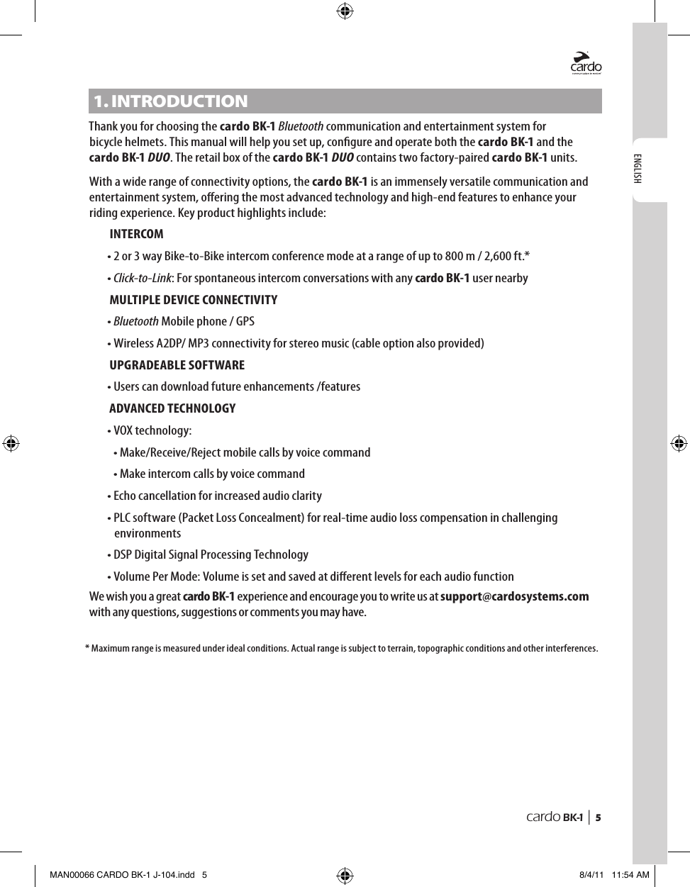 ENGLISHcardo BK-1 |  51. IntRoDUCtIonThank you for choosing the cardo BK-1 Bluetooth communication and entertainment system for bicycle helmets. This manual will help you set up, congure and operate both the cardo BK-1 and the cardo BK-1 DUO. The retail box of the cardo BK-1 DUO contains two factory-paired cardo BK-1 units.With a wide range of connectivity options, the cardo BK-1 is an immensely versatile communication and entertainment system, oering the most advanced technology and high-end features to enhance your riding experience. Key product highlights include:INTERCOM•  2 or 3 way Bike-to-Bike intercom conference mode at a range of up to 800 m / 2,600 ft.*•  Click-to-Link: For spontaneous intercom conversations with any cardo BK-1 user nearbyMULTIPLE DEVICE CONNECTIVITY•  Bluetooth Mobile phone / GPS• Wireless A2DP/ MP3 connectivity for stereo music (cable option also provided)UPGRADEABLE SOFTWARE • Users can download future enhancements /featuresADVANCED TECHNOLOGY•  VOX technology:  • Make/Receive/Reject mobile calls by voice command  • Make intercom calls by voice command• Echo cancellation for increased audio clarity•  PLC software (Packet Loss Concealment) for real-time audio loss compensation in challenging environments• DSP Digital Signal Processing Technology•  Volume Per Mode: Volume is set and saved at dierent levels for each audio functionWe wish you a great cardo BK-1 experience and encourage you to write us at support@cardosystems.com with any questions, suggestions or comments you may have.*  Maximum range is measured under ideal conditions. Actual range is subject to terrain, topographic conditions and other interferences.MAN00066 CARDO BK-1 J-104.indd   5 8/4/11   11:54 AM
